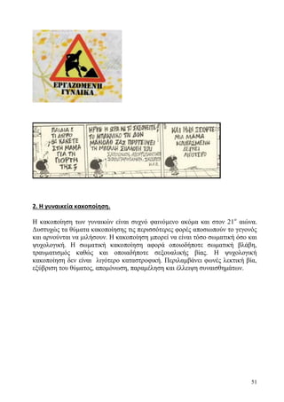 51
2. Η γυναικεία κακοποίηση.
Η κακοποίηση των γυναικών είναι συχνό φαινόμενο ακόμα και στον 21ο
αιώνα.
Δυστυχώς τα θύματα κακοποίησης τις περισσότερες φορές αποσιωπούν το γεγονός
και αρνούνται να μιλήσουν. Η κακοποίηση μπορεί να είναι τόσο σωματική όσο και
ψυχολογική. Η σωματική κακοποίηση αφορά οποιοδήποτε σωματική βλάβη,
τραυματισμός καθώς και οποιαδήποτε σεξουαλικής βίας. Η ψυχολογική
κακοποίηση δεν είναι λιγότερο καταστροφική. Περιλαμβάνει φωνές λεκτική βία,
εξύβριση του θύματος, απομόνωση, παραμέληση και έλλειψη συναισθημάτων.
 