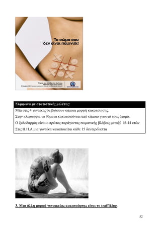 52
Σύμφωνα με στατιστικές μελέτες:
Μία στις 4 γυναίκες θα βιώσουν κάποια μορφή κακοποίησης.
Στην πλεοψηφία τα θύματα κακοποιούνται από κάποιο γνωστό τους άτομο.
Ο ξυλοδαρμός είναι ο πρώτος παράγοντας σωματικής βλάβεις μεταξύ 15-44 ετών
Στις Η.Π.Α μια γυναίκα κακοποιείται κάθε 15 δευτερόλεπτα
3. Μια άλλη μορφή γυναικείας κακοποίησης είναι το traffiking.
 