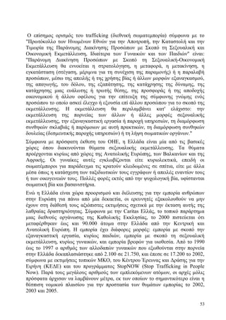 53
Ο επίσημος ορισμός του trafficking (διεθνική σωματεμπορία) σύμφωνα με το
"Πρωτόκολλο των Ηνωμένων Εθνών για την Αποτροπή, την Καταστολή και την
Τιμωρία της Παράνομης Διακίνησης Προσώπων με Σκοπό τη Σεξουαλική και
Οικονομική Εκμετάλλευση, Ιδιαίτερα των Γυναικών και των Παιδιών" είναι:
"Παράνομη Διακίνηση Προσώπων με Σκοπό τη Σεξουαλική-Οικονομική
Εκμετάλλευση θα εννοείται η στρατολόγηση, η μεταφορά, η μετακίνηση, η
εγκατάσταση (στέγαση, μέριμνα για τη συνέχιση της παραμονής) ή η παραλαβή
προσώπων, μέσω της απειλής ή της χρήσης βίας ή άλλων μορφών εξαναγκασμού,
της απαγωγής, του δόλου, της εξαπάτησης, της κατάχρησης της δύναμης, της
κατάχρησης μιας ευάλωτης ή τρωτής θέσης, της προσφοράς ή της αποδοχής
οικονομικού ή άλλου οφέλους για την επίτευξη της σύμφωνης γνώμης ενός
προσώπου το οποίο ασκεί έλεγχο ή εξουσία επί άλλου προσώπου για το σκοπό της
εκμετάλλευσης. Η εκμετάλλευση θα περιλαμβάνει κατ' ελάχιστο: την
εκμετάλλευση της πορνείας των άλλων ή άλλες μορφές σεξουαλικής
εκμετάλλευσης, την εξαναγκαστική εργασία ή παροχή υπηρεσιών, τη διαμόρφωση
συνθηκών σκλαβιάς ή παρόμοιων με αυτή πρακτικών, τη διαμόρφωση συνθηκών
δουλείας (δεσμευτικής παροχής υπηρεσιών) ή τη λήψη σωματικών οργάνων."
Σύμφωνα με πρόσφατη έκθεση του ΟΗΕ, η Ελλάδα είναι μία από τις βασικές
χώρες όπου διακινούνται θύματα σεξουαλικής εκμετάλλευσης. Τα θύματα
προέρχονται κυρίως από χώρες της Ανατολικής Ευρώπης, των Βαλκανίων και της
Αφρικής. Οι γυναίκες αυτές εγκλωβίζονται είτε κυριολεκτικά, επειδή οι
σωματέμποροι για παράδειγμα τις κρατούν κλειδωμένες σε σπίτια, είτε με άλλα
μέσα όπως η κατάσχεση των ταξιδιωτικών τους εγγράφων ή απειλές εναντίον τους
ή των οικογενειών τους. Πολλές φορές εκτός από την ψυχολογική βία, υφίστανται
σωματική βία και βασανιστήρια.
Ενώ η Ελλάδα είναι χώρα προορισμού και διέλευσης για την εμπορία ανθρώπων
στην Ευρώπη για πάνω από μία δεκαετία, οι ερευνητές εξακολουθούν να μην
έχουν στη διάθεσή τους αξιόπιστες εκτιμήσεις σχετικά με την έκταση αυτής της
λαθραίας δραστηριότητας. Σύμφωνα με την Caritas Ελλάς, το τοπικό παράρτημα
μιας διεθνούς οργάνωσης της Καθολικής Εκκλησίας, το 2000 πιστεύεται ότι
μεταφέρθηκαν έως και 90.000 άτομα στην Ελλάδα από την Κεντρική και
Ανατολική Ευρώπη. Η εμπορία έχει διάφορες μορφές: εμπορία με σκοπό την
εξαναγκαστική εργασία, κυρίως παιδιών, εμπορία με σκοπό τη σεξουαλική
εκμετάλλευση, κυρίως γυναικών, και εμπορία βρεφών για υιοθεσία. Από το 1990
έως το 1997 ο αριθμός των αλλοδαπών γυναικών που εξωθούνται στην πορνεία
στην Ελλάδα δεκαπλασιάστηκε από 2.100 σε 21.750, και έπεσε σε 17.200 το 2002,
σύμφωνα με εκτιμήσεις τοπικών ΜΚΟ, του Κέντρου Έρευνας και Δράσης για την
Ειρήνη (ΚΕΔΕ) και του προγράμματος StopNOW (Stop Trafficking in People
Now). Παρά τους μεγάλους αριθμούς των εμπλεκόμενων ατόμων, οι αρχές μόλις
πρόσφατα άρχισαν να λαμβάνουν μέτρα, εκ των οποίων το σημαντικότερο είναι η
θέσπιση νομικού πλαισίου για την προστασία των θυμάτων εμπορίας το 2002,
2003 και 2005.
 