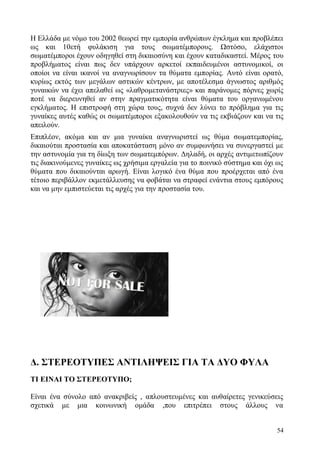 54
Η Ελλάδα με νόμο του 2002 θεωρεί την εμπορία ανθρώπων έγκλημα και προβλέπει
ως και 10ετή φυλάκιση για τους σωματέμπορους. Ωστόσο, ελάχιστοι
σωματέμποροι έχουν οδηγηθεί στη δικαιοσύνη και έχουν καταδικαστεί. Μέρος του
προβλήματος είναι πως δεν υπάρχουν αρκετοί εκπαιδευμένοι αστυνομικοί, οι
οποίοι να είναι ικανοί να αναγνωρίσουν τα θύματα εμπορίας. Αυτό είναι ορατό,
κυρίως εκτός των μεγάλων αστικών κέντρων, με αποτέλεσμα άγνωστος αριθμός
γυναικών να έχει απελαθεί ως «λαθρομετανάστριες» και παράνομες πόρνες χωρίς
ποτέ να διερευνηθεί αν στην πραγματικότητα είναι θύματα του οργανωμένου
εγκλήματος. Η επιστροφή στη χώρα τους, συχνά δεν λύνει το πρόβλημα για τις
γυναίκες αυτές καθώς οι σωματέμποροι εξακολουθούν να τις εκβιάζουν και να τις
απειλούν.
Επιπλέον, ακόμα και αν μια γυναίκα αναγνωριστεί ως θύμα σωματεμπορίας,
δικαιούται προστασία και αποκατάσταση μόνο αν συμφωνήσει να συνεργαστεί με
την αστυνομία για τη δίωξη των σωματεμπόρων. Δηλαδή, οι αρχές αντιμετωπίζουν
τις διακινούμενες γυναίκες ως χρήσιμα εργαλεία για το ποινικό σύστημα και όχι ως
θύματα που δικαιούνται αρωγή. Είναι λογικό ένα θύμα που προέρχεται από ένα
τέτοιο περιβάλλον εκμετάλλευσης να φοβάται να στραφεί ενάντια στους εμπόρους
και να μην εμπιστεύεται τις αρχές για την προστασία του.
Δ. ΣΤΕΡΕΟΤΥΠΕΣ ΑΝΤΙΛΗΨΕΙΣ ΓΙΑ ΤΑ ΔΥΟ ΦΥΛΑ
ΤΙ ΕΙΝΑΙ ΤΟ ΣΤΕΡΕΟΤΥΠΟ;
Είναι ένα σύνολο από ανακριβείς , απλουστευμένες και αυθαίρετες γενικεύσεις
σχετικά με μια κοινωνική ομάδα ,που επιτρέπει στους άλλους να
 