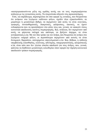 55
«κατηγοριοποιούν»τα μέλη της ομάδας αυτής και να τους συμπεριφέρονται
ανάλογα με τις γενικεύσεις αυτές. Τα στερεότυπα οδηγούν στις προκαταλήψεις.
Έτσι, για παράδειγμα, παρατηρείται ότι όσο αφορά τις γυναίκες, που θεωρούνται
ότι ανήκουν στο λεγόμενο «αδύνατο φύλο», σχεδόν όλοι εξακολουθούν, σε
μικρότερο ή μεγαλύτερο βαθμό, να περιμένουν από αυτές να είναι ευγενικές,
τρυφερές, συναισθηματικές, διακριτικές, φιλάρεσκες, τακτικές, να έχουν
ενδιαφέροντα που να προσιδιάζουν στο φύλο τους και, γενικά, να υπακούν στους
κοινωνικά αποδεκτούς κανόνες συμπεριφοράς. Και, ανάλογα, δεν περιμένουν από
αυτές να φέρονται σκληρά και απότομα, να βρίζουν άσχημα, να είναι
αντιδραστικές κ.λπ. Με τον ίδιο τρόπο για τον άνδρα, που θεωρείται ότι ανήκει στο
λεγόμενο «ισχυρό φύλο», οι περισσότεροι περιμένουν από αυτούς να είναι
δυναμικοί, θαρραλέοι, επιτυχημένοι επαγγελματικά κ.λπ. Και, βέβαια, η επίδειξη
υπερβολικής ευαισθησίας, ευγένειας, αδυναμίας, υποχωρητικότητας, φιλαρέσκειας
κ.λπ, είναι κάτι που δεν γίνεται εύκολα αποδεκτό για τους άνδρες, που, γενικά,
φαίνεται να διαθέτουν μεγαλύτερη «ελευθερία» όσον αφορά την τήρηση κοινωνικά
αποδεκτών τρόπων συμπεριφοράς.
 