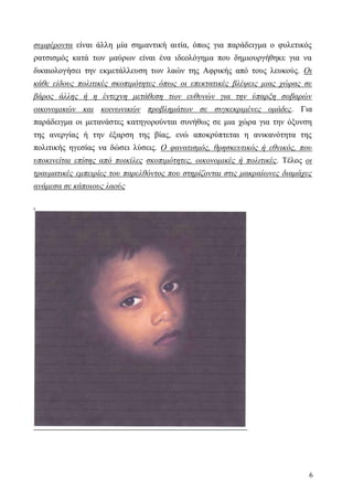 6
συμφέροντα είναι άλλη μία σημαντική αιτία, όπως για παράδειγμα ο φυλετικός
ρατσισμός κατά των μαύρων είναι ένα ιδεολόγημα που δημιουργήθηκε για να
δικαιολογήσει την εκμετάλλευση των λαών της Αφρικής από τους λευκούς. Οι
κάθε είδους πολιτικές σκοπιμότητες όπως οι επεκτατικές βλέψεις μιας χώρας σε
βάρος άλλης ή η έντεχνη μετάθεση των ευθυνών για την ύπαρξη σοβαρών
οικονομικών και κοινωνικών προβλημάτων σε συγκεκριμένες ομάδες. Για
παράδειγμα οι μετανάστες κατηγορούνται συνήθως σε μια χώρα για την όξυνση
της ανεργίας ή την έξαρση της βίας, ενώ αποκρύπτεται η ανικανότητα της
πολιτικής ηγεσίας να δώσει λύσεις. Ο φανατισμός, θρησκευτικός ή εθνικός, που
υποκινείται επίσης από ποικίλες σκοπιμότητες, οικονομικές ή πολιτικές. Τέλος οι
τραυματικές εμπειρίες του παρελθόντος που στηρίζονται στις μακραίωνες διαμάχες
ανάμεσα σε κάποιους λαούς
.
 