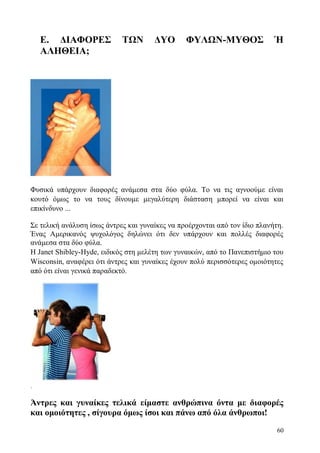 60
Ε. ΔΙΑΦΟΡΕΣ ΤΩΝ ΔΥΟ ΦΥΛΩΝ-ΜΥΘΟΣ Ή
ΑΛΗΘΕΙΑ;
Φυσικά υπάρχουν διαφορές ανάμεσα στα δύο φύλα. Το να τις αγνοούμε είναι
κουτό όμως το να τους δίνουμε μεγαλύτερη διάσταση μπορεί να είναι και
επικίνδυνο ...
Σε τελική ανάλυση ίσως άντρες και γυναίκες να προέρχονται από τον ίδιο πλανήτη.
Ένας Αμερικανός ψυχολόγος δηλώνει ότι δεν υπάρχουν και πολλές διαφορές
ανάμεσα στα δύο φύλα.
Η Janet Shibley-Hyde, ειδικός στη μελέτη των γυναικών, από το Πανεπιστήμιο του
Wisconsin, αναφέρει ότι άντρες και γυναίκες έχουν πολύ περισσότερες ομοιότητες
από ότι είναι γενικά παραδεκτό.
.
Άντρες και γυναίκες τελικά είμαστε ανθρώπινα όντα με διαφορές
και ομοιότητες , σίγουρα όμως ίσοι και πάνω από όλα άνθρωποι!
 