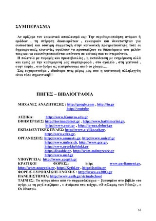 61
ΣΥΜΠΕΡΑΣΜΑ
Αν ορίζαμε τον κοινωνικό αποκλεισμό ως: Την περιθωριοποίηση ατόμων ή
ομάδων , τη στέρηση δικαιωμάτων , ευκαιριών και δυνατοτήτων για
ουσιαστική και ισότιμη συμμετοχή στην κοινωνική πραγματικότητα τότε οι
δημοκρατικές κοινωνίες οφείλουν να προασπίζουν τα δικαιώματα των μελών
τους και να ευαισθητοποιούνται απέναντι σε κείνους που τα στερούνται.
Η πολιτεία με παροχές και πρωτοβουλίες , η εκπαίδευση με ενημέρωση αλλά
και εμείς με την καθημερινή μας συμπεριφορά , στο σχολείο , στη γειτονιά ,
στην παρέα , στο δρόμο ας γεφυρώσουμε αυτό το χάσμα….
Σας ευχαριστούμε , ιδιαίτερα στις μέρες μας που η κοινωνική αλληλεγγύη
είναι τόσο σημαντική!!!
ΠΗΓΕΣ – ΒΙΒΛΙΟΓΡΑΦΙΑ
ΜΗΧΑΝΕΣ ΑΝΑΖΗΤΗΣΗΣ : http://google.com , http://in.gr
http://youtube
ΛΕΞΙΚΑ: http://www.Komvos.edu.gr
ΕΦΗΜΕΡΙΔΕΣ: http://tovimadolnet.gr , http://www.kathimerini.gr,
http://www.enet.gr , http://ta-nea.dolnet.gr
ΕΚΠΑΙΔΕΥΤΙΚΕΣ ΠΥΛΕΣ: http://www.e-yliko.sch.gr,
http://www.edra.gr,
ΟΡΓΑΝΩΣΕΙΣ: http://www.amnesty.gr, http://www.unicef.gr
http://www.unhcr.ch, http://www.gcr.gr,
http://www.greekhelsinki.gr
http://dissable.gr, http://www.mdmgreece.gr
http://www.msf.gr
ΥΠΟΥΡΓΕΙΑ: http://www.ypepth.gr
ΚΡΑΤΙΚΟΙ ΦΟΡΕΙΣ: http: www.parliament.gr,
http://www.neagenia.gr, http://Kethi.gr , http://isotita.gr
ΦΟΡΕΙΣ ΕΥΡΩΠΑΪΚΗΣ ΕΝΩΣΗΣ : http://www.eu2003.gr
ΠΑΝΕΠΙΣΤΗΜΙΑ: http://www.auth.gr/virtualschool
ΤΑΙΝΙΕΣ: Το αγόρι πίσω από το συρματόπλεγμα – βασισμένο στο βιβλίο «το
αγόρι με τη ριγέ πιτζάμα» , « Ανάμεσα στα τείχη», «Ο πόλεμος των Ρόουζ» , «
Οι άθικτοι»
 