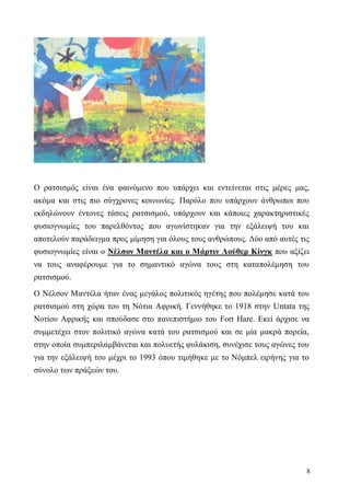 8
Ο ρατσισμός είναι ένα φαινόμενο που υπάρχει και εντείνεται στις μέρες μας,
ακόμα και στις πιο σύγχρονες κοινωνίες. Παρόλο που υπάρχουν άνθρωποι που
εκδηλώνουν έντονες τάσεις ρατσισμού, υπάρχουν και κάποιες χαρακτηριστικές
φυσιογνωμίες του παρελθόντος που αγωνίστηκαν για την εξάλειψή του και
αποτελούν παράδειγμα προς μίμηση για όλους τους ανθρώπους. Δύο από αυτές τις
φυσιογνωμίες είναι ο Νέλσον Μαντέλα και ο Μάρτιν Λούθερ Κίνγκ που αξίζει
να τους αναφέρουμε για το σημαντικό αγώνα τους στη καταπολέμηση του
ρατσισμού.
Ο Νέλσον Μαντέλα ήταν ένας μεγάλος πολιτικός ηγέτης που πολέμησε κατά του
ρατσισμού στη χώρα του τη Νότια Αφρική. Γεννήθηκε το 1918 στην Untata της
Νοτίου Αφρικής και σπούδασε στο πανεπιστήμιο του Fort Hare. Εκεί άρχισε να
συμμετέχει στον πολιτικό αγώνα κατά του ρατσισμού και σε μία μακρά πορεία,
στην οποία συμπεριλαμβάνεται και πολυετής φυλάκιση, συνέχισε τους αγώνες του
για την εξάλειψή του μέχρι το 1993 όπου τιμήθηκε με το Νόμπελ ειρήνης για το
σύνολο των πράξεών του.
 