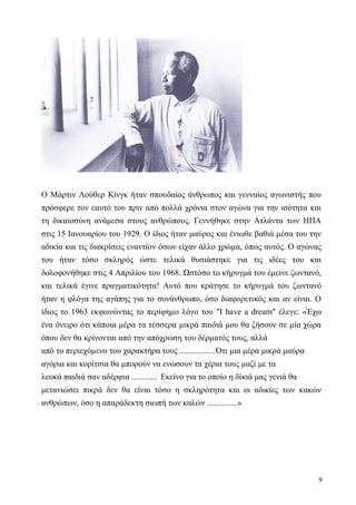 9
Ο Μάρτιν Λούθερ Κίνγκ ήταν σπουδαίος άνθρωπος και γενναίος αγωνιστής που
πρόσφερε τον εαυτό του πριν από πολλά χρόνια στον αγώνα για την ισότητα και
τη δικαιοσύνη ανάμεσα στους ανθρώπους. Γεννήθηκε στην Ατλάντα των ΗΠΑ
στις 15 Ιανουαρίου του 1929. Ο ίδιος ήταν μαύρος και ένιωθε βαθιά μέσα του την
αδικία και τις διακρίσεις εναντίον όσων είχαν άλλο χρώμα, όπως αυτός. Ο αγώνας
του ήταν τόσο σκληρός ώστε τελικά θυσιάστηκε για τις ιδέες του και
δολοφονήθηκε στις 4 Απριλίου του 1968. Ωστόσο το κήρυγμά του έμεινε ζωντανό,
και τελικά έγινε πραγματικότητα! Αυτό που κράτησε το κήρυγμά του ζωντανό
ήταν η φλόγα της αγάπης για το συνάνθρωπο, όσο διαφορετικός και αν είναι. Ο
ίδιος το 1963 εκφωνώντας το περίφημο λόγο του "I have a dream" έλεγε: «Έχω
ένα όνειρο ότι κάποια μέρα τα τέσσερα μικρά παιδιά μου θα ζήσουν σε μία χώρα
όπου δεν θα κρίνονται από την απόχρωση του δέρματός τους, αλλά
από το περιεχόμενο του χαρακτήρα τους .................Ότι μια μέρα μικρά μαύρα
αγόρια και κορίτσια θα μπορούν να ενώσουν τα χέρια τους μαζί με τα
λευκά παιδιά σαν αδέρφια ............ Εκείνο για το οποίο η δίκιά μας γενιά θα
μετανιώσει πικρά δεν θα είναι τόσο η σκληρότητα και οι αδικίες των κακών
ανθρώπων, όσο η απαράδεκτη σιωπή των καλών ..............»
 