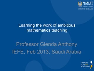 Learning the work of ambitious
mathematics teaching
Professor Glenda Anthony
IEFE, Feb 2013, Saudi Arabia
 