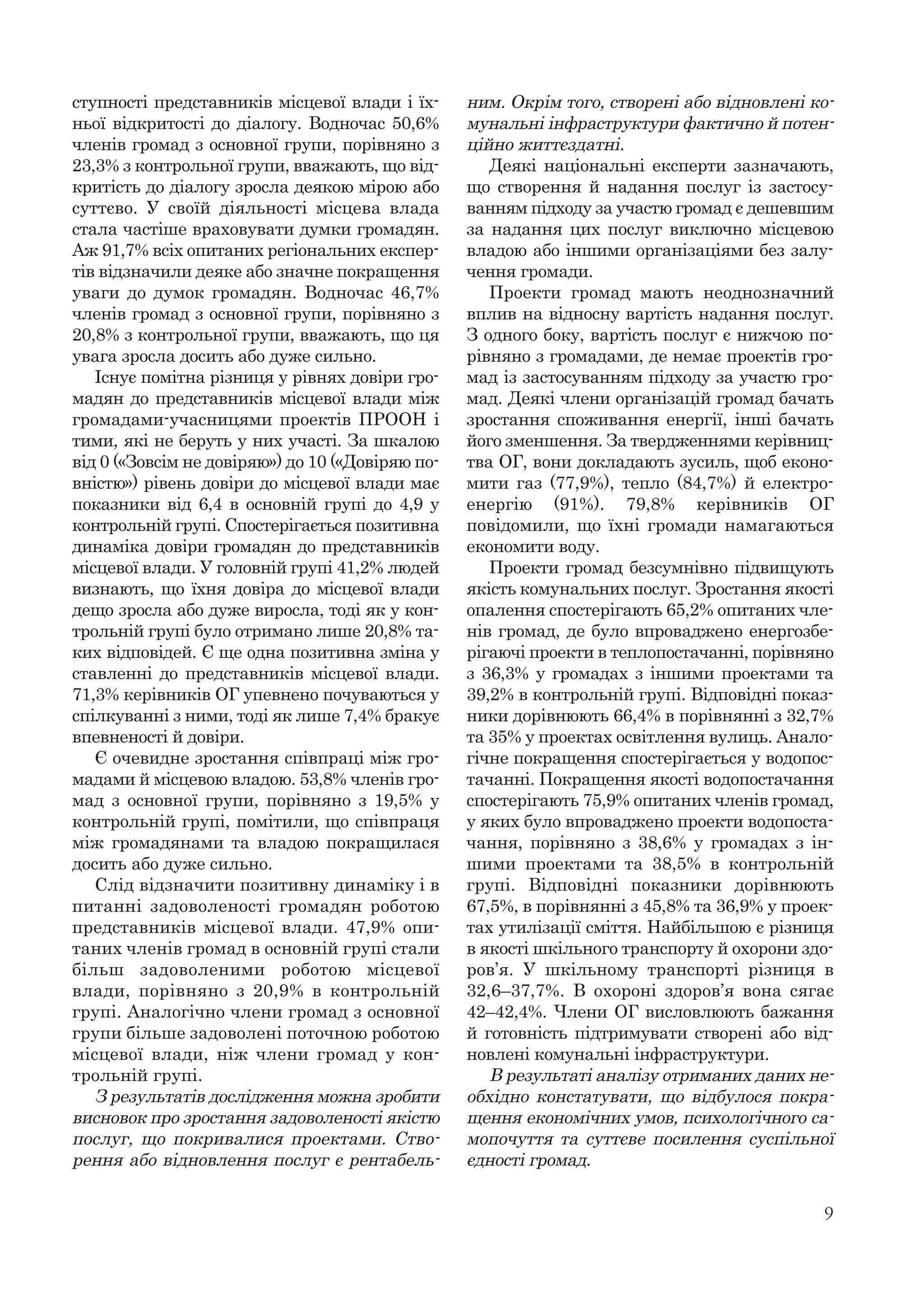 9
ступності представників місцевої влади і їх-
ньої відкритості до діалогу. Водночас 50,6%
членів громад з основної групи, порівняно з
23,3% з контрольної групи, вважають, що від-
критість до діалогу зросла деякою мірою або
суттєво. У своїй діяльності місцева влада
стала частіше враховувати думки громадян.
Аж 91,7% всіх опитаних регіональних експер-
тів відзначили деяке або значне покращення
уваги до думок громадян. Водночас 46,7%
членів громад з основної групи, порівняно з
20,8% з контрольної групи, вважають, що ця
увага зросла досить або дуже сильно.
Існує помітна різниця у рівнях довіри гро-
мадян до представників місцевої влади між
громадами-учасницями проектів ПРООН і
тими, які не беруть у них участі. За шкалою
від 0 («Зовсім не довіряю») до 10 («Довіряю по-
вністю») рівень довіри до місцевої влади має
показники від 6,4 в основній групі до 4,9 у
контрольній групі. Спостерігається позитивна
динаміка довіри громадян до представників
місцевої влади. У головній групі 41,2% людей
визнають, що їхня довіра до місцевої влади
дещо зросла або дуже виросла, тоді як у кон-
трольній групі було отримано лише 20,8% та-
ких відповідей. Є ще одна позитивна зміна у
ставленні до представників місцевої влади.
71,3% керівників ОГ упевнено почуваються у
спілкуванні з ними, тоді як лише 7,4% бракує
впевненості й довіри.
Є очевидне зростання співпраці між гро-
мадами й місцевою владою. 53,8% членів гро-
мад з основної групи, порівняно з 19,5% у
контрольній групі, помітили, що співпраця
між громадянами та владою покращилася
досить або дуже сильно.
Слід відзначити позитивну динаміку і в
питанні задоволеності громадян роботою
представників місцевої влади. 47,9% опи-
таних членів громад в основній групі стали
більш задоволеними роботою місцевої
влади, порівняно з 20,9% в контрольній
групі. Аналогічно члени громад з основної
групи більше задоволені поточною роботою
місцевої влади, ніж члени громад у кон-
трольній групі.
З результатів дослідження можна зробити
висновок про зростання задоволеності якістю
послуг, що покривалися проектами. Ство-
рення або відновлення послуг є рентабель-
ним. Окрім того, створені або відновлені ко-
мунальні інфраструктури фактично й потен-
ційно життєздатні.
Деякі національні експерти зазначають,
що створення й надання послуг із застосу-
ванням підходу за участю громад є дешевшим
за надання цих послуг виключно місцевою
владою або іншими організаціями без залу-
чення громади.
Проекти громад мають неоднозначний
вплив на відносну вартість надання послуг.
З одного боку, вартість послуг є нижчою по-
рівняно з громадами, де немає проектів гро-
мад із застосуванням підходу за участю гро-
мад. Деякі члени організацій громад бачать
зростання споживання енергії, інші бачать
його зменшення. За твердженнями керівниц-
тва ОГ, вони докладають зусиль, щоб еконо-
мити газ (77,9%), тепло (84,7%) й електро-
енергію (91%). 79,8% керівників ОГ
повідомили, що їхні громади намагаються
економити воду.
Проекти громад безсумнівно підвищують
якість комунальних послуг. Зростання якості
опалення спостерігають 65,2% опитаних чле-
нів громад, де було впроваджено енергозбе-
рігаючі проекти в теплопостачанні, порівняно
з 36,3% у громадах з іншими проектами та
39,2% в контрольній групі. Відповідні показ-
ники дорівнюють 66,4% в порівнянні з 32,7%
та 35% у проектах освітлення вулиць. Анало-
гічне покращення спостерігається у водопос-
тачанні. Покращення якості водопостачання
спостерігають 75,9% опитаних членів громад,
у яких було впроваджено проекти водопоста-
чання, порівняно з 38,6% у громадах з ін-
шими проектами та 38,5% в контрольній
групі. Відповідні показники дорівнюють
67,5%, в порівнянні з 45,8% та 36,9% у проек-
тах утилізації сміття. Найбільшою є різниця
в якості шкільного транспорту й охорони здо-
ров’я. У шкільному транспорті різниця в
32,6–37,7%. В охороні здоров’я вона сягає
42–42,4%. Члени ОГ висловлюють бажання
й готовність підтримувати створені або від-
новлені комунальні інфраструктури.
В результаті аналізу отриманих даних не-
обхідно констатувати, що відбулося покра-
щення економічних умов, психологічного са-
мопочуття та суттєве посилення суспільної
єдності громад.
 