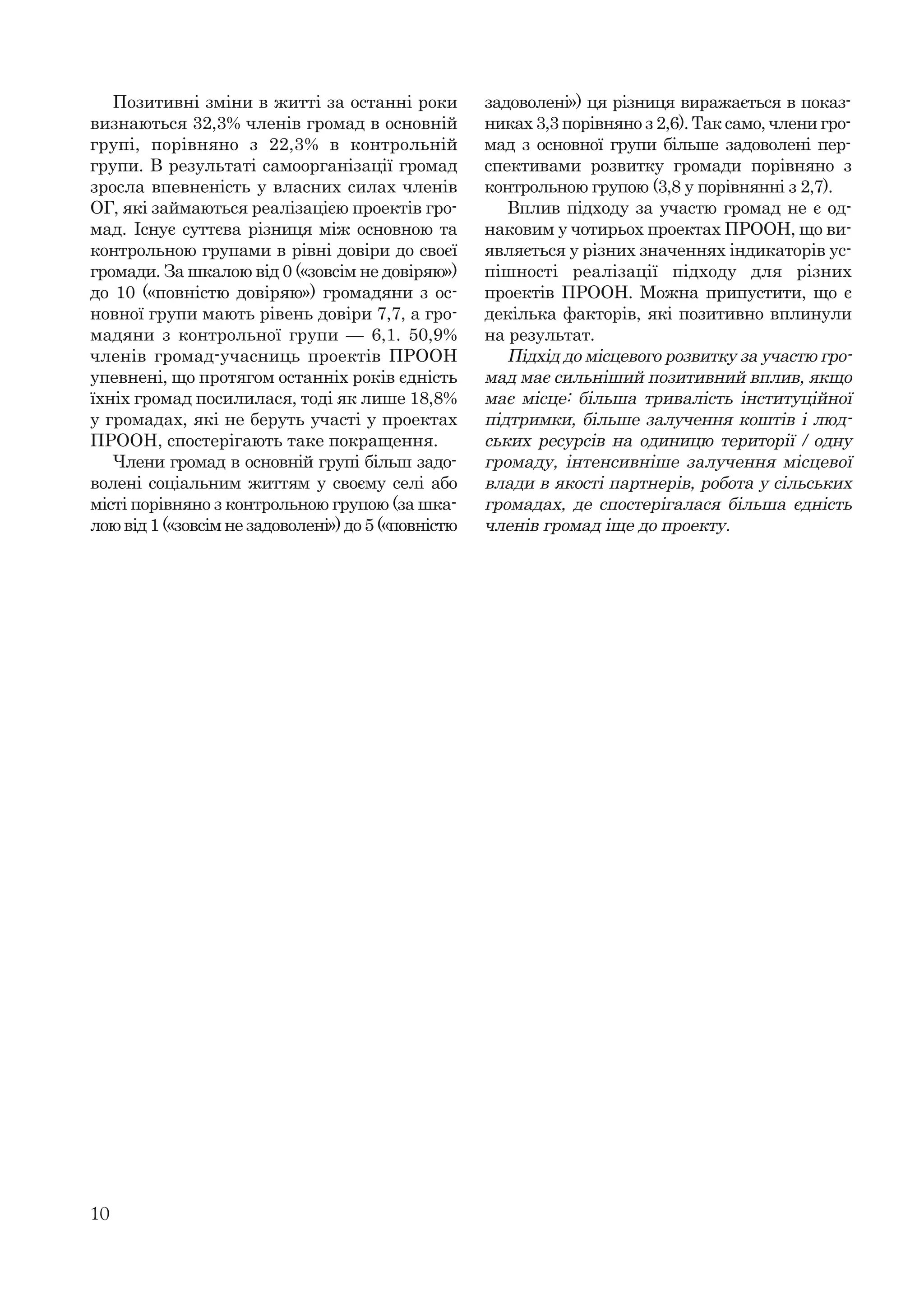 10
Позитивні зміни в житті за останні роки
визнаються 32,3% членів громад в основній
групі, порівняно з 22,3% в контрольній
групи. В результаті самоорганізації громад
зросла впевненість у власних силах членів
ОГ, які займаються реалізацією проектів гро-
мад. Існує суттєва різниця між основною та
контрольною групами в рівні довіри до своєї
громади. За шкалою від 0 («зовсім не довіряю»)
до 10 («повністю довіряю») громадяни з ос-
новної групи мають рівень довіри 7,7, а гро-
мадяни з контрольної групи — 6,1. 50,9%
членів громад-учасниць проектів ПРООН
упевнені, що протягом останніх років єдність
їхніх громад посилилася, тоді як лише 18,8%
у громадах, які не беруть участі у проектах
ПРООН, спостерігають таке покращення.
Члени громад в основній групі більш задо-
волені соціальним життям у своєму селі або
місті порівняно з контрольною групою (за шка-
лою від 1 («зовсім не задоволені») до 5 («повністю
задоволені») ця різниця виражається в показ-
никах 3,3 порівняно з 2,6). Так само, члени гро-
мад з основної групи більше задоволені пер-
спективами розвитку громади порівняно з
контрольною групою (3,8 у порівнянні з 2,7).
Вплив підходу за участю громад не є од-
наковим у чотирьох проектах ПРООН, що ви-
являється у різних значеннях індикаторів ус-
пішності реалізації підходу для різних
проектів ПРООН. Можна припустити, що є
декілька факторів, які позитивно вплинули
на результат.
Підхід до місцевого розвитку за участю гро-
мад має сильніший позитивний вплив, якщо
має місце: більша тривалість інституційної
підтримки, більше залучення коштів і люд-
ських ресурсів на одиницю території / одну
громаду, інтенсивніше залучення місцевої
влади в якості партнерів, робота у сільських
громадах, де спостерігалася більша єдність
членів громад іще до проекту.
 