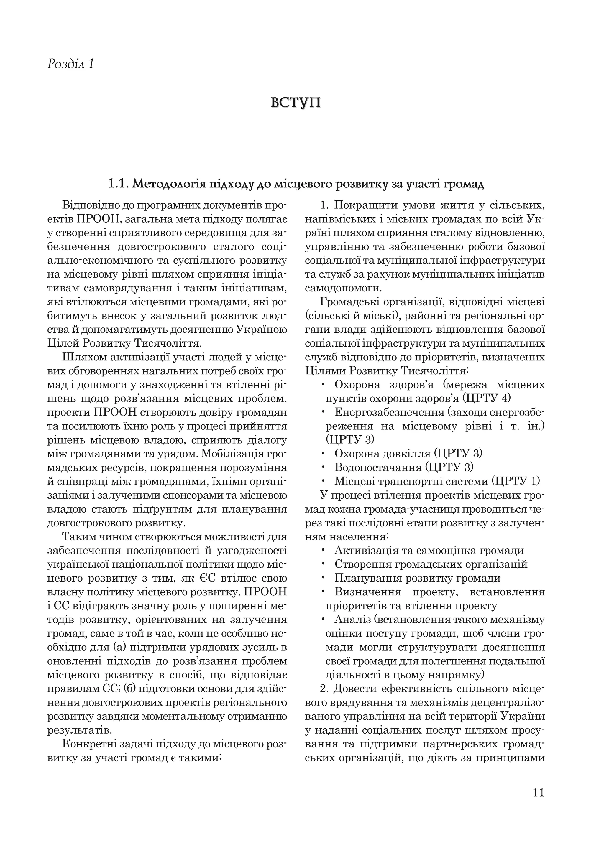 11
Відповідно до програмних документів про-
ектів ПРООН, загальна мета підходу полягає
у створенні сприятливого середовища для за-
безпечення довгострокового сталого соці-
ально-економічного та суспільного розвитку
на місцевому рівні шляхом сприяння ініціа-
тивам самоврядування і таким ініціативам,
які втілюються місцевими громадами, які ро-
битимуть внесок у загальний розвиток люд-
ства й допомагатимуть досягненню Україною
Цілей Розвитку Тисячоліття.
Шляхом активізації участі людей у місце-
вих обговореннях нагальних потреб своїх гро-
мад і допомоги у знаходженні та втіленні рі-
шень щодо розв’язання місцевих проблем,
проекти ПРООН створюють довіру громадян
та посилюють їхню роль у процесі прийняття
рішень місцевою владою, сприяють діалогу
між громадянами та урядом. Мобілізація гро-
мадських ресурсів, покращення порозуміння
й співпраці між громадянами, їхніми органі-
заціями і залученими спонсорами та місцевою
владою стають підґрунтям для планування
довгострокового розвитку.
Таким чином створюються можливості для
забезпечення послідовності й узгодженості
української національної політики щодо міс-
цевого розвитку з тим, як ЄС втілює свою
власну політику місцевого розвитку. ПРООН
і ЄС відіграють значну роль у поширенні ме-
тодів розвитку, орієнтованих на залучення
громад, саме в той в час, коли це особливо не-
обхідно для (а) підтримки урядових зусиль в
оновленні підходів до розв’язання проблем
місцевого розвитку в спосіб, що відповідає
правилам ЄС; (б) підготовки основи для здійс-
нення довгострокових проектів регіонального
розвитку завдяки моментальному отриманню
результатів.
Конкретні задачі підходу до місцевого роз-
витку за участі громад є такими:
Розділ 1
ВСТУПВСТУП
1. Покращити умови життя у сільських,
напівміських і міських громадах по всій Ук-
раїні шляхом сприяння сталому відновленню,
управлінню та забезпеченню роботи базової
соціальної та муніципальної інфраструктури
та служб за рахунок муніципальних ініціатив
самодопомоги.
Громадські організації, відповідні місцеві
(сільські й міські), районні та регіональні ор-
гани влади здійснюють відновлення базової
соціальної інфраструктури та муніципальних
служб відповідно до пріоритетів, визначених
Цілями Розвитку Тисячоліття:
• Охорона здоров’я (мережа місцевих
пунктів охорони здоров’я (ЦРТУ 4)
• Енергозабезпечення (заходи енергозбе-
реження на місцевому рівні і т. ін.)
(ЦРТУ 3)
• Охорона довкілля (ЦРТУ 3)
• Водопостачання (ЦРТУ 3)
• Місцеві транспортні системи (ЦРТУ 1)
У процесі втілення проектів місцевих гро-
мад кожна громада-учасниця проводиться че-
рез такі послідовні етапи розвитку з залучен-
ням населення:
• Активізація та самооцінка громади
• Створення громадських організацій
• Планування розвитку громади
• Визначення проекту, встановлення
пріоритетів та втілення проекту
• Аналіз (встановлення такого механізму
оцінки поступу громади, щоб члени гро-
мади могли структурувати досягнення
своєї громади для полегшення подальшої
діяльності в цьому напрямку)
2. Довести ефективність спільного місце-
вого врядування та механізмів децентралізо-
ваного управління на всій території України
у наданні соціальних послуг шляхом просу-
вання та підтримки партнерських громад-
ських організацій, що діють за принципами
1.1. Методологія підходу до місцевого розвитку за участі громад
 