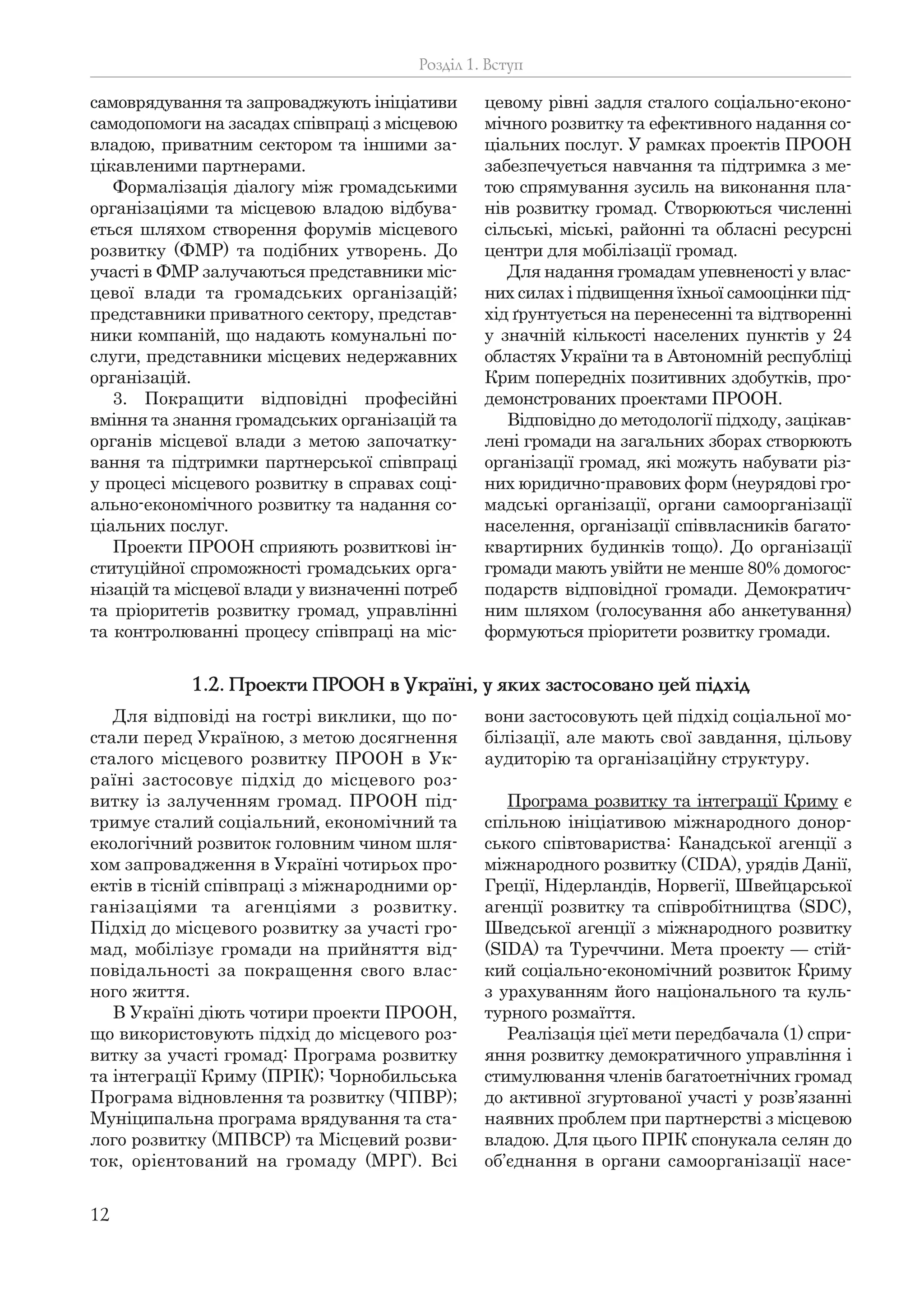 12
самоврядування та запроваджують ініціативи
самодопомоги на засадах співпраці з місцевою
владою, приватним сектором та іншими за-
цікавленими партнерами.
Формалізація діалогу між громадськими
організаціями та місцевою владою відбува-
ється шляхом створення форумів місцевого
розвитку (ФМР) та подібних утворень. До
участі в ФМР залучаються представники міс-
цевої влади та громадських організацій;
представники приватного сектору, представ-
ники компаній, що надають комунальні по-
слуги, представники місцевих недержавних
організацій.
3. Покращити відповідні професійні
вміння та знання громадських організацій та
органів місцевої влади з метою започатку-
вання та підтримки партнерської співпраці
у процесі місцевого розвитку в справах соці-
ально-економічного розвитку та надання со-
ціальних послуг.
Проекти ПРООН сприяють розвиткові ін-
ституційної спроможності громадських орга-
нізацій та місцевої влади у визначенні потреб
та пріоритетів розвитку громад, управлінні
та контролюванні процесу співпраці на міс-
цевому рівні задля сталого соціально-еконо-
мічного розвитку та ефективного надання со-
ціальних послуг. У рамках проектів ПРООН
забезпечується навчання та підтримка з ме-
тою спрямування зусиль на виконання пла-
нів розвитку громад. Створюються численні
сільські, міські, районні та обласні ресурсні
центри для мобілізації громад.
Для надання громадам упевненості у влас-
них силах і підвищення їхньої самооцінки під-
хід ґрунтується на перенесенні та відтворенні
у значній кількості населених пунктів у 24
областях України та в Автономній республіці
Крим попередніх позитивних здобутків, про-
демонстрованих проектами ПРООН.
Відповідно до методології підходу, зацікав-
лені громади на загальних зборах створюють
організації громад, які можуть набувати різ-
них юридично-правових форм (неурядові гро-
мадські організації, органи самоорганізації
населення, організації співвласників багато-
квартирних будинків тощо). До організації
громади мають увійти не менше 80% домогос-
подарств відповідної громади. Демократич-
ним шляхом (голосування або анкетування)
формуються пріоритети розвитку громади.
Розділ 1. Вступ
1.2. Проекти ПРООН в Україні, у яких застосовано цей підхід
Для відповіді на гострі виклики, що по-
стали перед Україною, з метою досягнення
сталого місцевого розвитку ПРООН в Ук-
раїні застосовує підхід до місцевого роз-
витку із залученням громад. ПРООН під-
тримує сталий соціальний, економічний та
екологічний розвиток головним чином шля-
хом запровадження в Україні чотирьох про-
ектів в тісній співпраці з міжнародними ор-
ганізаціями та агенціями з розвитку.
Підхід до місцевого розвитку за участі гро-
мад, мобілізує громади на прийняття від-
повідальності за покращення свого влас-
ного життя.
В Україні діють чотири проекти ПРООН,
що використовують підхід до місцевого роз-
витку за участі громад: Програма розвитку
та інтеграції Криму (ПРІК); Чорнобильська
Програма відновлення та розвитку (ЧПВР);
Муніципальна програма врядування та ста-
лого розвитку (МПВСР) та Місцевий розви-
ток, орієнтований на громаду (МРГ). Всі
вони застосовують цей підхід соціальної мо-
білізації, але мають свої завдання, цільову
аудиторію та організаційну структуру.
Програма розвитку та інтеграції Криму є
спільною ініціативою міжнародного донор-
ського співтовариства: Канадської агенції з
міжнародного розвитку (CIDA), урядів Данії,
Греції, Нідерландів, Норвегії, Швейцарської
агенції розвитку та співробітництва (SDC),
Шведської агенції з міжнародного розвитку
(SIDA) та Туреччини. Мета проекту — стій-
кий соціально-економічний розвиток Криму
з урахуванням його національного та куль-
турного розмаїття.
Реалізація цієї мети передбачала (1) спри-
яння розвитку демократичного управління і
стимулювання членів багатоетнічних громад
до активної згуртованої участі у розв’язанні
наявних проблем при партнерстві з місцевою
владою. Для цього ПРІК спонукала селян до
об’єднання в органи самоорганізації насе-
 
