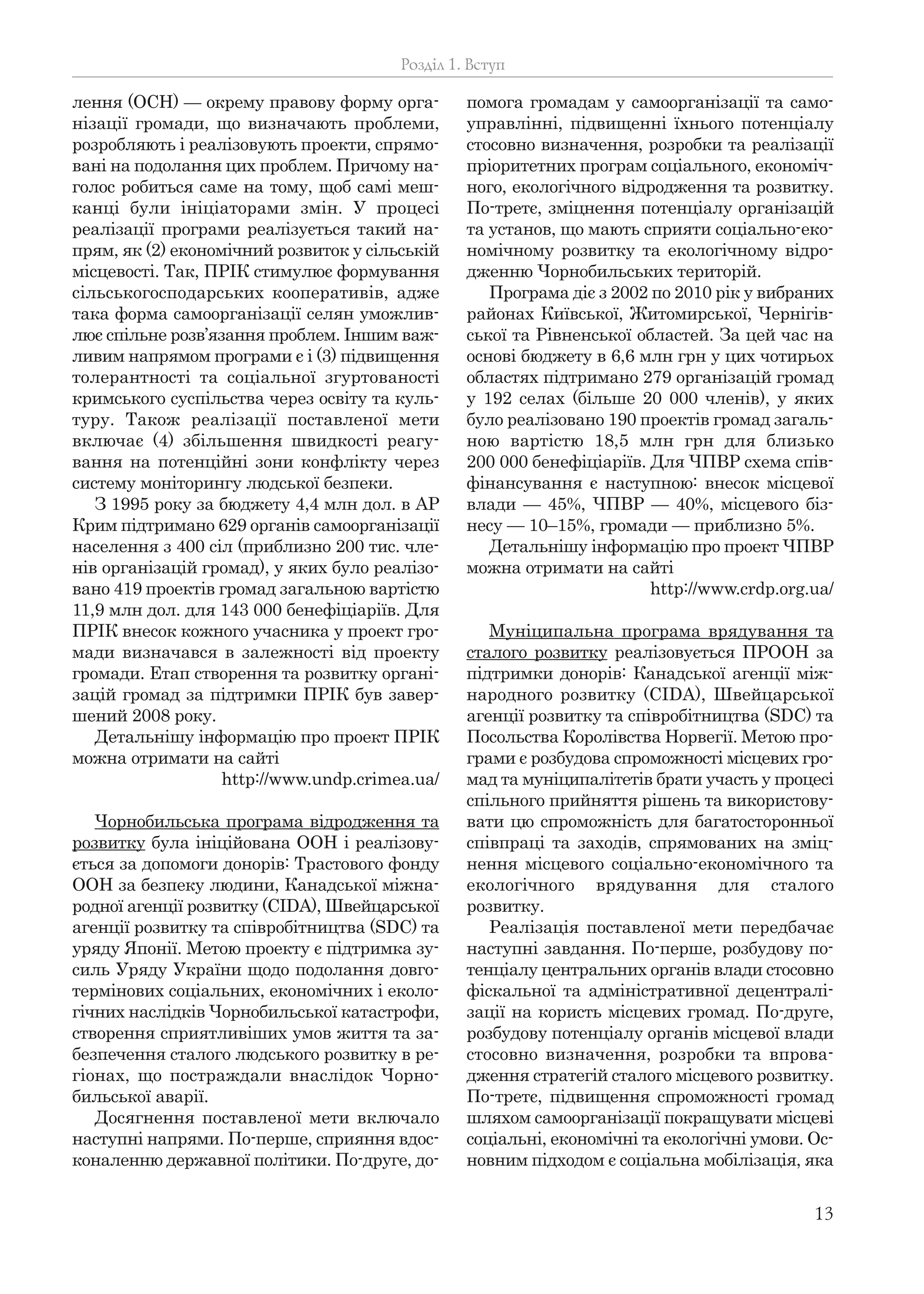 13
лення (ОСН) — окрему правову форму орга-
нізації громади, що визначають проблеми,
розробляють і реалізовують проекти, спрямо-
вані на подолання цих проблем. Причому на-
голос робиться саме на тому, щоб самі меш-
канці були ініціаторами змін. У процесі
реалізації програми реалізується такий на-
прям, як (2) економічний розвиток у сільській
місцевості. Так, ПРІК стимулює формування
сільськогосподарських кооперативів, адже
така форма самоорганізації селян уможлив-
лює спільне розв’язання проблем. Іншим важ-
ливим напрямом програми є і (3) підвищення
толерантності та соціальної згуртованості
кримського суспільства через освіту та куль-
туру. Також реалізації поставленої мети
включає (4) збільшення швидкості реагу-
вання на потенційні зони конфлікту через
систему моніторингу людської безпеки.
З 1995 року за бюджету 4,4 млн дол. в АР
Крим підтримано 629 органів самоорганізації
населення з 400 сіл (приблизно 200 тис. чле-
нів організацій громад), у яких було реалізо-
вано 419 проектів громад загальною вартістю
11,9 млн дол. для 143 000 бенефіціаріїв. Для
ПРІК внесок кожного учасника у проект гро-
мади визначався в залежності від проекту
громади. Етап створення та розвитку органі-
зацій громад за підтримки ПРІК був завер-
шений 2008 року.
Детальнішу інформацію про проект ПРІК
можна отримати на сайті
http://www.undp.crimea.ua/
Чорнобильська програма відродження та
розвитку була ініційована ООН і реалізову-
ється за допомоги донорів: Трастового фонду
ООН за безпеку людини, Канадської міжна-
родної агенції розвитку (CIDA), Швейцарської
агенції розвитку та співробітництва (SDC) та
уряду Японії. Метою проекту є підтримка зу-
силь Уряду України щодо подолання довго-
термінових соціальних, економічних і еколо-
гічних наслідків Чорнобильської катастрофи,
створення сприятливіших умов життя та за-
безпечення сталого людського розвитку в ре-
гіонах, що постраждали внаслідок Чорно-
бильської аварії.
Досягнення поставленої мети включало
наступні напрями. По-перше, сприяння вдос-
коналенню державної політики. По-друге, до-
помога громадам у самоорганізації та само-
управлінні, підвищенні їхнього потенціалу
стосовно визначення, розробки та реалізації
пріоритетних програм соціального, економіч-
ного, екологічного відродження та розвитку.
По-третє, зміцнення потенціалу організацій
та установ, що мають сприяти соціально-еко-
номічному розвитку та екологічному відро-
дженню Чорнобильських територій.
Програма діє з 2002 по 2010 рік у вибраних
районах Київської, Житомирської, Чернігів-
ської та Рівненської областей. За цей час на
основі бюджету в 6,6 млн грн у цих чотирьох
областях підтримано 279 організацій громад
у 192 селах (більше 20 000 членів), у яких
було реалізовано 190 проектів громад загаль-
ною вартістю 18,5 млн грн для близько
200 000 бенефіціаріїв. Для ЧПВР схема спів-
фінансування є наступною: внесок місцевої
влади — 45%, ЧПВР — 40%, місцевого біз-
несу — 10–15%, громади — приблизно 5%.
Детальнішу інформацію про проект ЧПВР
можна отримати на сайті
http://www.crdp.org.ua/
Муніципальна програма врядування та
сталого розвитку реалізовується ПРООН за
підтримки донорів: Канадської агенції між-
народного розвитку (CIDA), Швейцарської
агенції розвитку та співробітництва (SDC) та
Посольства Королівства Норвегії. Метою про-
грами є розбудова спроможності місцевих гро-
мад та муніципалітетів брати участь у процесі
спільного прийняття рішень та використову-
вати цю спроможність для багатосторонньої
співпраці та заходів, спрямованих на зміц-
нення місцевого соціально-економічного та
екологічного врядування для сталого
розвитку.
Реалізація поставленої мети передбачає
наступні завдання. По-перше, розбудову по-
тенціалу центральних органів влади стосовно
фіскальної та адміністративної децентралі-
зації на користь місцевих громад. По-друге,
розбудову потенціалу органів місцевої влади
стосовно визначення, розробки та впрова-
дження стратегій сталого місцевого розвитку.
По-третє, підвищення спроможності громад
шляхом самоорганізації покращувати місцеві
соціальні, економічні та екологічні умови. Ос-
новним підходом є соціальна мобілізація, яка
Розділ 1. Вступ
 