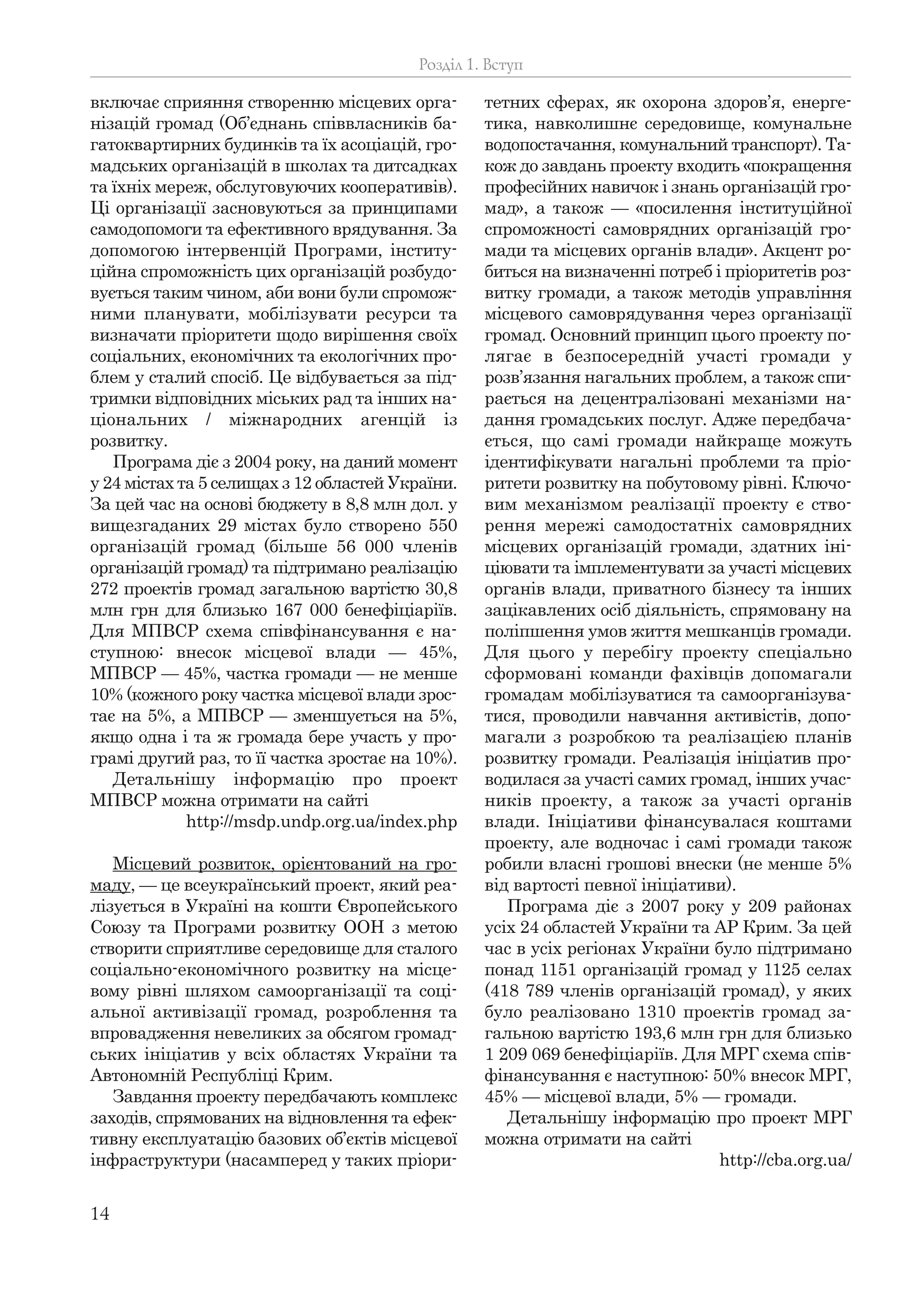 14
включає сприяння створенню місцевих орга-
нізацій громад (Об’єднань співвласників ба-
гатоквартирних будинків та їх асоціацій, гро-
мадських організацій в школах та дитсадках
та їхніх мереж, обслуговуючих кооперативів).
Ці організації засновуються за принципами
самодопомоги та ефективного врядування. За
допомогою інтервенцій Програми, інститу-
ційна спроможність цих організацій розбудо-
вується таким чином, аби вони були спромож-
ними планувати, мобілізувати ресурси та
визначати пріоритети щодо вирішення своїх
соціальних, економічних та екологічних про-
блем у сталий спосіб. Це відбувається за під-
тримки відповідних міських рад та інших на-
ціональних / міжнародних агенцій із
розвитку.
Програма діє з 2004 року, на даний момент
у 24 містах та 5 селищах з 12 областей України.
За цей час на основі бюджету в 8,8 млн дол. у
вищезгаданих 29 містах було створено 550
організацій громад (більше 56 000 членів
організацій громад) та підтримано реалізацію
272 проектів громад загальною вартістю 30,8
млн грн для близько 167 000 бенефіціаріїв.
Для МПВСР схема співфінансування є на-
ступною: внесок місцевої влади — 45%,
МПВСР — 45%, частка громади — не менше
10% (кожного року частка місцевої влади зрос-
тає на 5%, а МПВСР — зменшується на 5%,
якщо одна і та ж громада бере участь у про-
грамі другий раз, то її частка зростає на 10%).
Детальнішу інформацію про проект
МПВСР можна отримати на сайті
http://msdp.undp.org.ua/index.php
Місцевий розвиток, орієнтований на гро-
маду, — це всеукраїнський проект, який реа-
лізується в Україні на кошти Європейського
Союзу та Програми розвитку ООН з метою
створити сприятливе середовище для сталого
соціально-економічного розвитку на місце-
вому рівні шляхом самоорганізації та соці-
альної активізації громад, розроблення та
впровадження невеликих за обсягом громад-
ських ініціатив у всіх областях України та
Автономній Республіці Крим.
Завдання проекту передбачають комплекс
заходів, спрямованих на відновлення та ефек-
тивну експлуатацію базових об’єктів місцевої
інфраструктури (насамперед у таких пріори-
тетних сферах, як охорона здоров’я, енерге-
тика, навколишнє середовище, комунальне
водопостачання, комунальний транспорт). Та-
кож до завдань проекту входить «покращення
професійних навичок і знань організацій гро-
мад», а також — «посилення інституційної
спроможності самоврядних організацій гро-
мади та місцевих органів влади». Акцент ро-
биться на визначенні потреб і пріоритетів роз-
витку громади, а також методів управління
місцевого самоврядування через організації
громад. Основний принцип цього проекту по-
лягає в безпосередній участі громади у
розв’язання нагальних проблем, а також спи-
рається на децентралізовані механізми на-
дання громадських послуг. Адже передбача-
ється, що самі громади найкраще можуть
ідентифікувати нагальні проблеми та пріо-
ритети розвитку на побутовому рівні. Ключо-
вим механізмом реалізації проекту є ство-
рення мережі самодостатніх самоврядних
місцевих організацій громади, здатних іні-
ціювати та імплементувати за участі місцевих
органів влади, приватного бізнесу та інших
зацікавлених осіб діяльність, спрямовану на
поліпшення умов життя мешканців громади.
Для цього у перебігу проекту спеціально
сформовані команди фахівців допомагали
громадам мобілізуватися та самоорганізува-
тися, проводили навчання активістів, допо-
магали з розробкою та реалізацією планів
розвитку громади. Реалізація ініціатив про-
водилася за участі самих громад, інших учас-
ників проекту, а також за участі органів
влади. Ініціативи фінансувалася коштами
проекту, але водночас і самі громади також
робили власні грошові внески (не менше 5%
від вартості певної ініціативи).
Програма діє з 2007 року у 209 районах
усіх 24 областей України та АР Крим. За цей
час в усіх регіонах України було підтримано
понад 1151 організацій громад у 1125 селах
(418 789 членів організацій громад), у яких
було реалізовано 1310 проектів громад за-
гальною вартістю 193,6 млн грн для близько
1 209 069 бенефіціаріїв. Для МРГ схема спів-
фінансування є наступною: 50% внесок МРГ,
45% — місцевої влади, 5% — громади.
Детальнішу інформацію про проект МРГ
можна отримати на сайті
http://cba.org.ua/
Розділ 1. Вступ
 