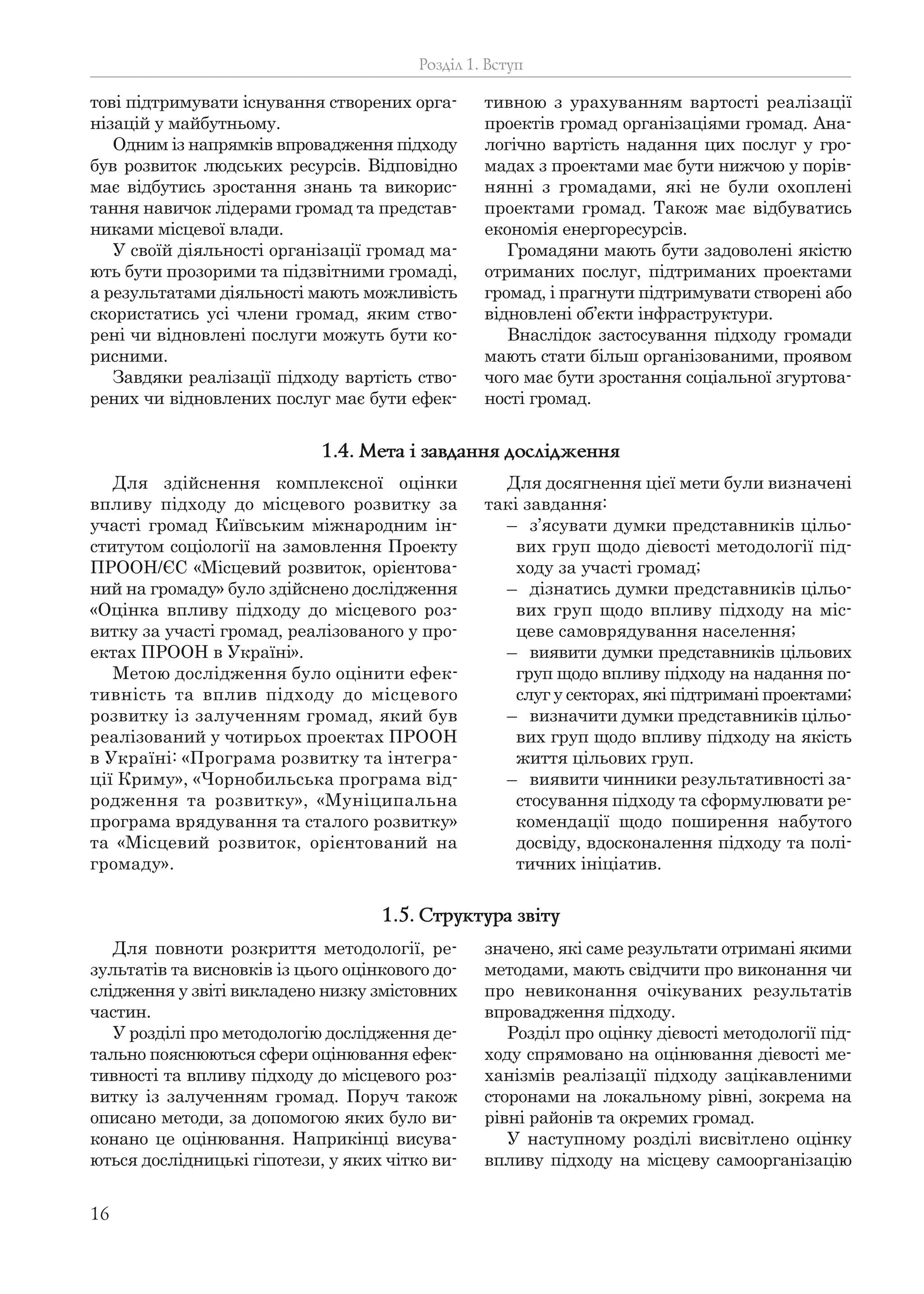 16
тові підтримувати існування створених орга-
нізацій у майбутньому.
Одним із напрямків впровадження підходу
був розвиток людських ресурсів. Відповідно
має відбутись зростання знань та викорис-
тання навичок лідерами громад та представ-
никами місцевої влади.
У своїй діяльності організації громад ма-
ють бути прозорими та підзвітними громаді,
а результатами діяльності мають можливість
скористатись усі члени громад, яким ство-
рені чи відновлені послуги можуть бути ко-
рисними.
Завдяки реалізації підходу вартість ство-
рених чи відновлених послуг має бути ефек-
тивною з урахуванням вартості реалізації
проектів громад організаціями громад. Ана-
логічно вартість надання цих послуг у гро-
мадах з проектами має бути нижчою у порів-
нянні з громадами, які не були охоплені
проектами громад. Також має відбуватись
економія енергоресурсів.
Громадяни мають бути задоволені якістю
отриманих послуг, підтриманих проектами
громад, і прагнути підтримувати створені або
відновлені об’єкти інфраструктури.
Внаслідок застосування підходу громади
мають стати більш організованими, проявом
чого має бути зростання соціальної згуртова-
ності громад.
Розділ 1. Вступ
Для здійснення комплексної оцінки
впливу підходу до місцевого розвитку за
участі громад Київським міжнародним ін-
ститутом соціології на замовлення Проекту
ПРООН/ЄС «Місцевий розвиток, орієнтова-
ний на громаду» було здійснено дослідження
«Оцінка впливу підходу до місцевого роз-
витку за участі громад, реалізованого у про-
ектах ПРООН в Україні».
Метою дослідження було оцінити ефек-
тивність та вплив підходу до місцевого
розвитку із залученням громад, який був
реалізований у чотирьох проектах ПРООН
в Україні: «Програма розвитку та інтегра-
ції Криму», «Чорнобильська програма від-
родження та розвитку», «Муніципальна
програма врядування та сталого розвитку»
та «Місцевий розвиток, орієнтований на
громаду».
Для досягнення цієї мети були визначені
такі завдання:
– з’ясувати думки представників цільо-
вих груп щодо дієвості методології під-
ходу за участі громад;
– дізнатись думки представників цільо-
вих груп щодо впливу підходу на міс-
цеве самоврядування населення;
– виявити думки представників цільових
груп щодо впливу підходу на надання по-
слуг у секторах, які підтримані проектами;
– визначити думки представників цільо-
вих груп щодо впливу підходу на якість
життя цільових груп.
– виявити чинники результативності за-
стосування підходу та сформулювати ре-
комендації щодо поширення набутого
досвіду, вдосконалення підходу та полі-
тичних ініціатив.
1.4. Мета і завдання дослідження
Для повноти розкриття методології, ре-
зультатів та висновків із цього оцінкового до-
слідження у звіті викладено низку змістовних
частин.
У розділі про методологію дослідження де-
тально пояснюються сфери оцінювання ефек-
тивності та впливу підходу до місцевого роз-
витку із залученням громад. Поруч також
описано методи, за допомогою яких було ви-
конано це оцінювання. Наприкінці висува-
ються дослідницькі гіпотези, у яких чітко ви-
значено, які саме результати отримані якими
методами, мають свідчити про виконання чи
про невиконання очікуваних результатів
впровадження підходу.
Розділ про оцінку дієвості методології під-
ходу спрямовано на оцінювання дієвості ме-
ханізмів реалізації підходу зацікавленими
сторонами на локальному рівні, зокрема на
рівні районів та окремих громад.
У наступному розділі висвітлено оцінку
впливу підходу на місцеву самоорганізацію
1.5. Структура звіту
 