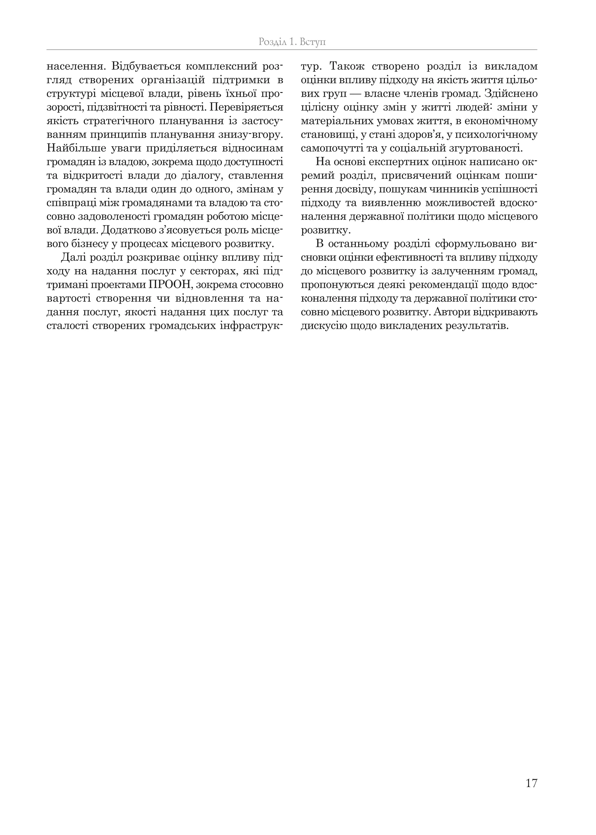 17
населення. Відбувається комплексний роз-
гляд створених організацій підтримки в
структурі місцевої влади, рівень їхньої про-
зорості, підзвітності та рівності. Перевіряється
якість стратегічного планування із застосу-
ванням принципів планування знизу-вгору.
Найбільше уваги приділяється відносинам
громадян із владою, зокрема щодо доступності
та відкритості влади до діалогу, ставлення
громадян та влади один до одного, змінам у
співпраці між громадянами та владою та сто-
совно задоволеності громадян роботою місце-
вої влади. Додатково з’ясовується роль місце-
вого бізнесу у процесах місцевого розвитку.
Далі розділ розкриває оцінку впливу під-
ходу на надання послуг у секторах, які під-
тримані проектами ПРООН, зокрема стосовно
вартості створення чи відновлення та на-
дання послуг, якості надання цих послуг та
сталості створених громадських інфраструк-
тур. Також створено розділ із викладом
оцінки впливу підходу на якість життя цільо-
вих груп — власне членів громад. Здійснено
цілісну оцінку змін у житті людей: зміни у
матеріальних умовах життя, в економічному
становищі, у стані здоров’я, у психологічному
самопочутті та у соціальній згуртованості.
На основі експертних оцінок написано ок-
ремий розділ, присвячений оцінкам поши-
рення досвіду, пошукам чинників успішності
підходу та виявленню можливостей вдоско-
налення державної політики щодо місцевого
розвитку.
В останньому розділі сформульовано ви-
сновки оцінки ефективності та впливу підходу
до місцевого розвитку із залученням громад,
пропонуються деякі рекомендації щодо вдос-
коналення підходу та державної політики сто-
совно місцевого розвитку. Автори відкривають
дискусію щодо викладених результатів.
Розділ 1. Вступ
 
