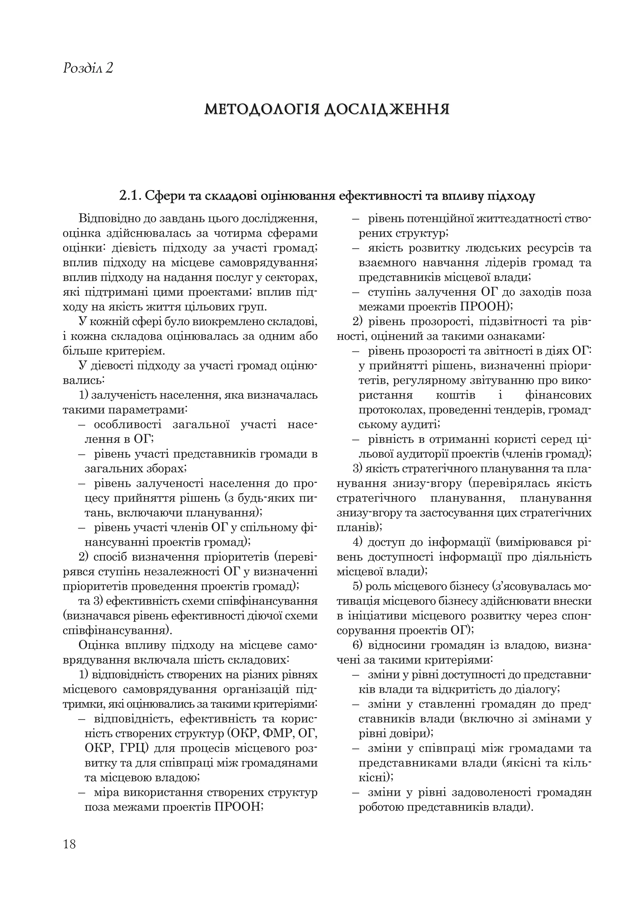 18
Відповідно до завдань цього дослідження,
оцінка здійснювалась за чотирма сферами
оцінки: дієвість підходу за участі громад;
вплив підходу на місцеве самоврядування;
вплив підходу на надання послуг у секторах,
які підтримані цими проектами; вплив під-
ходу на якість життя цільових груп.
У кожній сфері було виокремлено складові,
і кожна складова оцінювалась за одним або
більше критерієм.
У дієвості підходу за участі громад оціню-
вались:
1) залученість населення, яка визначалась
такими параметрами:
– особливості загальної участі насе-
лення в ОГ;
– рівень участі представників громади в
загальних зборах;
– рівень залученості населення до про-
цесу прийняття рішень (з будь-яких пи-
тань, включаючи планування);
– рівень участі членів ОГ у спільному фі-
нансуванні проектів громад);
2) спосіб визначення пріоритетів (переві-
рявся ступінь незалежності ОГ у визначенні
пріоритетів проведення проектів громад);
та 3) ефективність схеми співфінансування
(визначався рівень ефективності діючої схеми
співфінансування).
Оцінка впливу підходу на місцеве само-
врядування включала шість складових:
1) відповідність створених на різних рівнях
місцевого самоврядування організацій під-
тримки, які оцінювались за такими критеріями:
– відповідність, ефективність та корис-
ність створених структур (ОКР, ФМР, ОГ,
ОКР, ГРЦ) для процесів місцевого роз-
витку та для співпраці між громадянами
та місцевою владою;
– міра використання створених структур
поза межами проектів ПРООН;
Розділ 2
МЕТОДОЛОГІЯ ДОСЛІДЖЕННЯМЕТОДОЛОГІЯ ДОСЛІДЖЕННЯ
– рівень потенційної життєздатності ство-
рених структур;
– якість розвитку людських ресурсів та
взаємного навчання лідерів громад та
представників місцевої влади;
– ступінь залучення ОГ до заходів поза
межами проектів ПРООН);
2) рівень прозорості, підзвітності та рів-
ності, оцінений за такими ознаками:
– рівень прозорості та звітності в діях ОГ:
у прийнятті рішень, визначенні пріори-
тетів, регулярному звітуванню про вико-
ристання коштів і фінансових
протоколах, проведенні тендерів, громад-
ському аудиті;
– рівність в отриманні користі серед ці-
льової аудиторії проектів (членів громад);
3) якість стратегічного планування та пла-
нування знизу-вгору (перевірялась якість
стратегічного планування, планування
знизу-вгору та застосування цих стратегічних
планів);
4) доступ до інформації (вимірювався рі-
вень доступності інформації про діяльність
місцевої влади);
5) роль місцевого бізнесу (з’ясовувалась мо-
тивація місцевого бізнесу здійснювати внески
в ініціативи місцевого розвитку через спон-
сорування проектів ОГ);
6) відносини громадян із владою, визна-
чені за такими критеріями:
– зміни у рівні доступності до представни-
ків влади та відкритість до діалогу;
– зміни у ставленні громадян до пред-
ставників влади (включно зі змінами у
рівні довіри);
– зміни у співпраці між громадами та
представниками влади (якісні та кіль-
кісні);
– зміни у рівні задоволеності громадян
роботою представників влади).
2.1. Сфери та складові оцінювання ефективності та впливу підходу
 