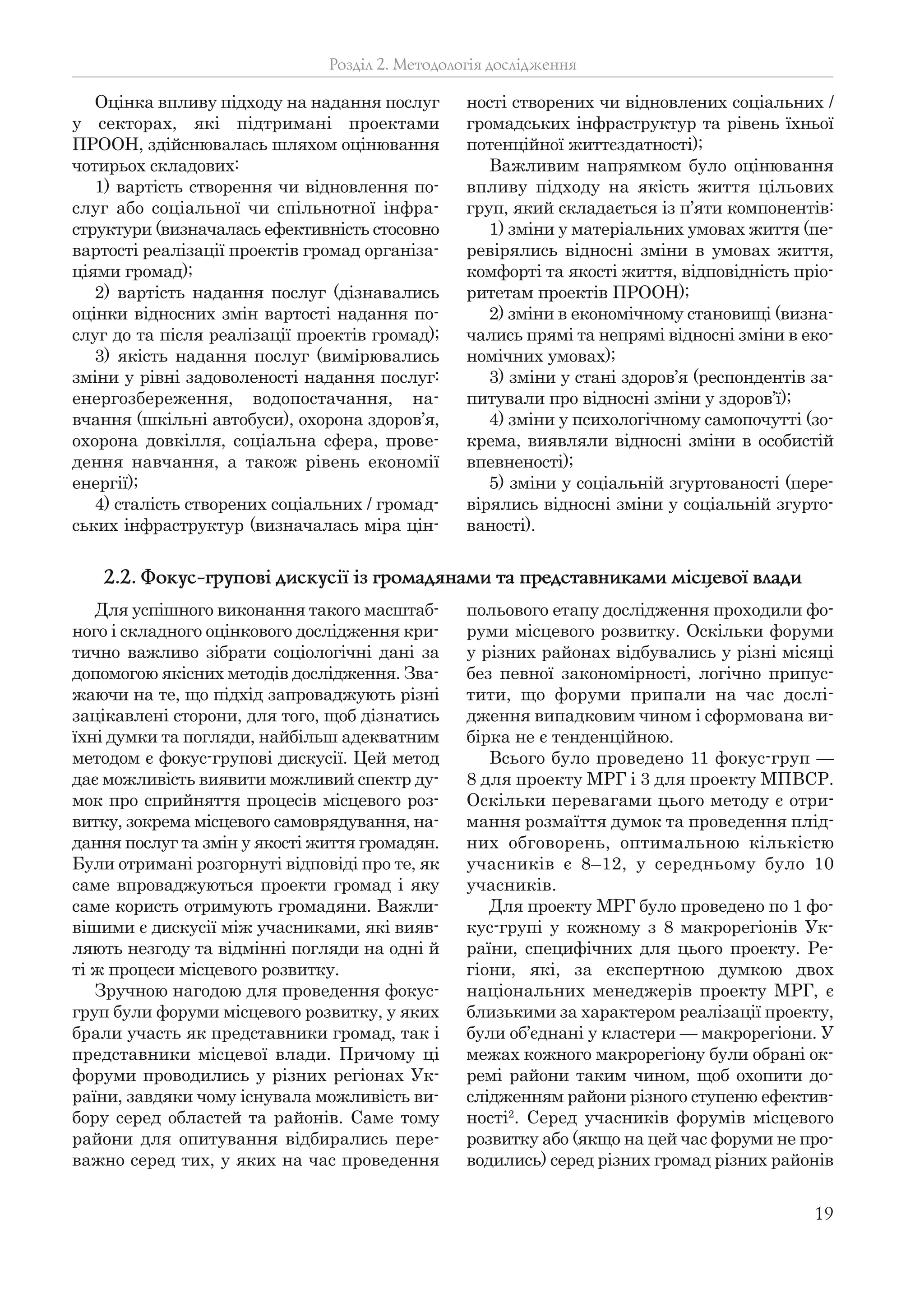19
Оцінка впливу підходу на надання послуг
у секторах, які підтримані проектами
ПРООН, здійснювалась шляхом оцінювання
чотирьох складових:
1) вартість створення чи відновлення по-
слуг або соціальної чи спільнотної інфра-
структури (визначалась ефективність стосовно
вартості реалізації проектів громад організа-
ціями громад);
2) вартість надання послуг (дізнавались
оцінки відносних змін вартості надання по-
слуг до та після реалізації проектів громад);
3) якість надання послуг (вимірювались
зміни у рівні задоволеності надання послуг:
енергозбереження, водопостачання, на-
вчання (шкільні автобуси), охорона здоров’я,
охорона довкілля, соціальна сфера, прове-
дення навчання, а також рівень економії
енергії);
4) сталість створених соціальних / громад-
ських інфраструктур (визначалась міра цін-
ності створених чи відновлених соціальних /
громадських інфраструктур та рівень їхньої
потенційної життєздатності);
Важливим напрямком було оцінювання
впливу підходу на якість життя цільових
груп, який складається із п’яти компонентів:
1) зміни у матеріальних умовах життя (пе-
ревірялись відносні зміни в умовах життя,
комфорті та якості життя, відповідність пріо-
ритетам проектів ПРООН);
2) зміни в економічному становищі (визна-
чались прямі та непрямі відносні зміни в еко-
номічних умовах);
3) зміни у стані здоров’я (респондентів за-
питували про відносні зміни у здоров’ї);
4) зміни у психологічному самопочутті (зо-
крема, виявляли відносні зміни в особистій
впевненості);
5) зміни у соціальній згуртованості (пере-
вірялись відносні зміни у соціальній згурто-
ваності).
Розділ 2. Методологія дослідження
Для успішного виконання такого масштаб-
ного і складного оцінкового дослідження кри-
тично важливо зібрати соціологічні дані за
допомогою якісних методів дослідження. Зва-
жаючи на те, що підхід запроваджують різні
зацікавлені сторони, для того, щоб дізнатись
їхні думки та погляди, найбільш адекватним
методом є фокус-групові дискусії. Цей метод
дає можливість виявити можливий спектр ду-
мок про сприйняття процесів місцевого роз-
витку, зокрема місцевого самоврядування, на-
дання послуг та змін у якості життя громадян.
Були отримані розгорнуті відповіді про те, як
саме впроваджуються проекти громад і яку
саме користь отримують громадяни. Важли-
вішими є дискусії між учасниками, які вияв-
ляють незгоду та відмінні погляди на одні й
ті ж процеси місцевого розвитку.
Зручною нагодою для проведення фокус-
груп були форуми місцевого розвитку, у яких
брали участь як представники громад, так і
представники місцевої влади. Причому ці
форуми проводились у різних регіонах Ук-
раїни, завдяки чому існувала можливість ви-
бору серед областей та районів. Саме тому
райони для опитування відбирались пере-
важно серед тих, у яких на час проведення
польового етапу дослідження проходили фо-
руми місцевого розвитку. Оскільки форуми
у різних районах відбувались у різні місяці
без певної закономірності, логічно припус-
тити, що форуми припали на час дослі-
дження випадковим чином і сформована ви-
бірка не є тенденційною.
Всього було проведено 11 фокус-груп —
8 для проекту МРГ і 3 для проекту МПВСР.
Оскільки перевагами цього методу є отри-
мання розмаїття думок та проведення плід-
них обговорень, оптимальною кількістю
учасників є 8–12, у середньому було 10
учасників.
Для проекту МРГ було проведено по 1 фо-
кус-групі у кожному з 8 макрорегіонів Ук-
раїни, специфічних для цього проекту. Ре-
гіони, які, за експертною думкою двох
національних менеджерів проекту МРГ, є
близькими за характером реалізації проекту,
були об’єднані у кластери — макрорегіони. У
межах кожного макрорегіону були обрані ок-
ремі райони таким чином, щоб охопити до-
слідженням райони різного ступеню ефектив-
ності2
. Серед учасників форумів місцевого
розвитку або (якщо на цей час форуми не про-
водились) серед різних громад різних районів
2.2. Фокус-групові дискусії із громадянами та представниками місцевої влади
 