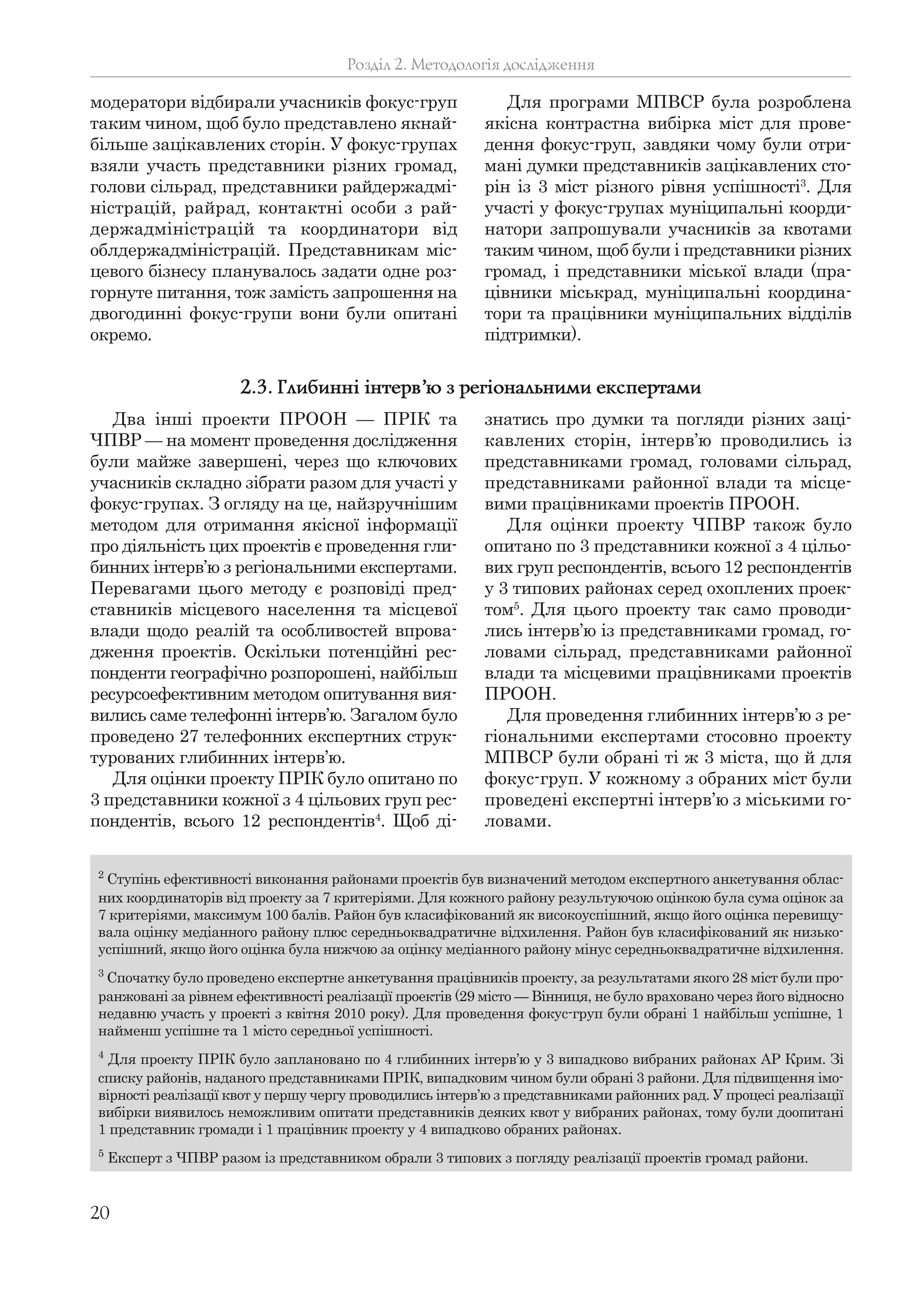20
модератори відбирали учасників фокус-груп
таким чином, щоб було представлено якнай-
більше зацікавлених сторін. У фокус-групах
взяли участь представники різних громад,
голови сільрад, представники райдержадмі-
ністрацій, райрад, контактні особи з рай-
держадміністрацій та координатори від
облдержадміністрацій. Представникам міс-
цевого бізнесу планувалось задати одне роз-
горнуте питання, тож замість запрошення на
двогодинні фокус-групи вони були опитані
окремо.
Для програми МПВСР була розроблена
якісна контрастна вибірка міст для прове-
дення фокус-груп, завдяки чому були отри-
мані думки представників зацікавлених сто-
рін із 3 міст різного рівня успішності3
. Для
участі у фокус-групах муніципальні коорди-
натори запрошували учасників за квотами
таким чином, щоб були і представники різних
громад, і представники міської влади (пра-
цівники міськрад, муніципальні координа-
тори та працівники муніципальних відділів
підтримки).
Розділ 2. Методологія дослідження
2
Ступінь ефективності виконання районами проектів був визначений методом експертного анкетування облас-
них координаторів від проекту за 7 критеріями. Для кожного району результуючою оцінкою була сума оцінок за
7 критеріями, максимум 100 балів. Район був класифікований як високоуспішний, якщо його оцінка перевищу-
вала оцінку медіанного району плюс середньоквадратичне відхилення. Район був класифікований як низько-
успішний, якщо його оцінка була нижчою за оцінку медіанного району мінус середньоквадратичне відхилення.
3
Спочатку було проведено експертне анкетування працівників проекту, за результатами якого 28 міст були про-
ранжовані за рівнем ефективності реалізації проектів (29 місто — Вінниця, не було враховано через його відносно
недавню участь у проекті з квітня 2010 року). Для проведення фокус-груп були обрані 1 найбільш успішне, 1
найменш успішне та 1 місто середньої успішності.
4
Для проекту ПРІК було заплановано по 4 глибинних інтерв’ю у 3 випадково вибраних районах АР Крим. Зі
списку районів, наданого представниками ПРІК, випадковим чином були обрані 3 райони. Для підвищення імо-
вірності реалізації квот у першу чергу проводились інтерв’ю з представниками районних рад. У процесі реалізації
вибірки виявилось неможливим опитати представників деяких квот у вибраних районах, тому були доопитані
1 представник громади і 1 працівник проекту у 4 випадково обраних районах.
5
Експерт з ЧПВР разом із представником обрали 3 типових з погляду реалізації проектів громад райони.
Два інші проекти ПРООН — ПРІК та
ЧПВР — на момент проведення дослідження
були майже завершені, через що ключових
учасників складно зібрати разом для участі у
фокус-групах. З огляду на це, найзручнішим
методом для отримання якісної інформації
про діяльність цих проектів є проведення гли-
бинних інтерв’ю з регіональними експертами.
Перевагами цього методу є розповіді пред-
ставників місцевого населення та місцевої
влади щодо реалій та особливостей впрова-
дження проектів. Оскільки потенційні рес-
понденти географічно розпорошені, найбільш
ресурсоефективним методом опитування вия-
вились саме телефонні інтерв’ю. Загалом було
проведено 27 телефонних експертних струк-
турованих глибинних інтерв’ю.
Для оцінки проекту ПРІК було опитано по
3 представники кожної з 4 цільових груп рес-
пондентів, всього 12 респондентів4
. Щоб ді-
знатись про думки та погляди різних заці-
кавлених сторін, інтерв’ю проводились із
представниками громад, головами сільрад,
представниками районної влади та місце-
вими працівниками проектів ПРООН.
Для оцінки проекту ЧПВР також було
опитано по 3 представники кожної з 4 цільо-
вих груп респондентів, всього 12 респондентів
у 3 типових районах серед охоплених проек-
том5
. Для цього проекту так само проводи-
лись інтерв’ю із представниками громад, го-
ловами сільрад, представниками районної
влади та місцевими працівниками проектів
ПРООН.
Для проведення глибинних інтерв’ю з ре-
гіональними експертами стосовно проекту
МПВСР були обрані ті ж 3 міста, що й для
фокус-груп. У кожному з обраних міст були
проведені експертні інтерв’ю з міськими го-
ловами.
2.3. Глибинні інтерв’ю з регіональними експертами
 