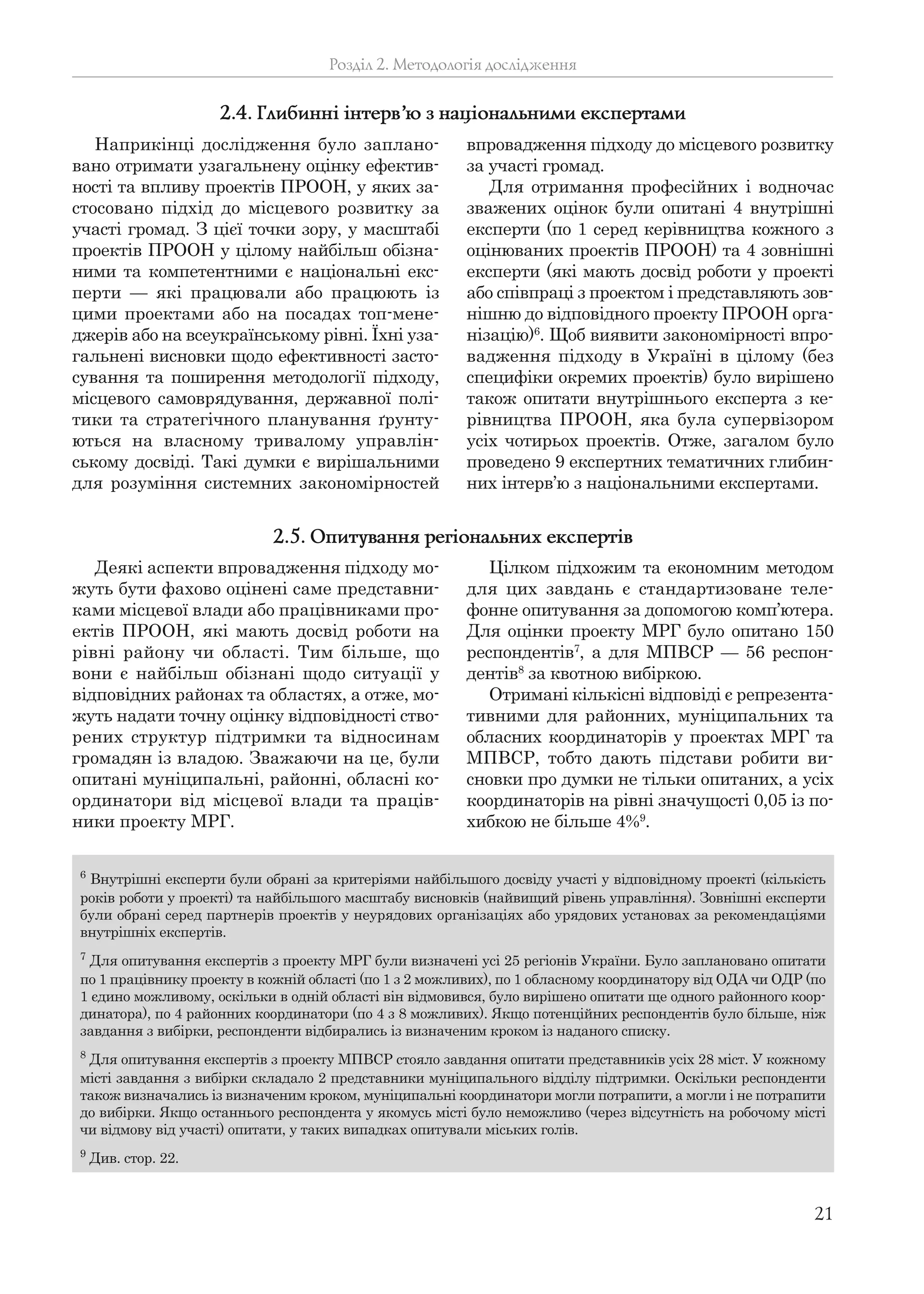21
Деякі аспекти впровадження підходу мо-
жуть бути фахово оцінені саме представни-
ками місцевої влади або працівниками про-
ектів ПРООН, які мають досвід роботи на
рівні району чи області. Тим більше, що
вони є найбільш обізнані щодо ситуації у
відповідних районах та областях, а отже, мо-
жуть надати точну оцінку відповідності ство-
рених структур підтримки та відносинам
громадян із владою. Зважаючи на це, були
опитані муніципальні, районні, обласні ко-
ординатори від місцевої влади та праців-
ники проекту МРГ.
Цілком підхожим та економним методом
для цих завдань є стандартизоване теле-
фонне опитування за допомогою комп’ютера.
Для оцінки проекту МРГ було опитано 150
респондентів7
, а для МПВСР — 56 респон-
дентів8
за квотною вибіркою.
Отримані кількісні відповіді є репрезента-
тивними для районних, муніципальних та
обласних координаторів у проектах МРГ та
МПВСР, тобто дають підстави робити ви-
сновки про думки не тільки опитаних, а усіх
координаторів на рівні значущості 0,05 із по-
хибкою не більше 4%9
.
Розділ 2. Методологія дослідження
Наприкінці дослідження було заплано-
вано отримати узагальнену оцінку ефектив-
ності та впливу проектів ПРООН, у яких за-
стосовано підхід до місцевого розвитку за
участі громад. З цієї точки зору, у масштабі
проектів ПРООН у цілому найбільш обізна-
ними та компетентними є національні екс-
перти — які працювали або працюють із
цими проектами або на посадах топ-мене-
джерів або на всеукраїнському рівні. Їхні уза-
гальнені висновки щодо ефективності засто-
сування та поширення методології підходу,
місцевого самоврядування, державної полі-
тики та стратегічного планування ґрунту-
ються на власному тривалому управлін-
ському досвіді. Такі думки є вирішальними
для розуміння системних закономірностей
впровадження підходу до місцевого розвитку
за участі громад.
Для отримання професійних і водночас
зважених оцінок були опитані 4 внутрішні
експерти (по 1 серед керівництва кожного з
оцінюваних проектів ПРООН) та 4 зовнішні
експерти (які мають досвід роботи у проекті
або співпраці з проектом і представляють зов-
нішню до відповідного проекту ПРООН орга-
нізацію)6
. Щоб виявити закономірності впро-
вадження підходу в Україні в цілому (без
специфіки окремих проектів) було вирішено
також опитати внутрішнього експерта з ке-
рівництва ПРООН, яка була супервізором
усіх чотирьох проектів. Отже, загалом було
проведено 9 експертних тематичних глибин-
них інтерв’ю з національними експертами.
2.4. Глибинні інтерв’ю з національними експертами
2.5. Опитування регіональних експертів
6
Внутрішні експерти були обрані за критеріями найбільшого досвіду участі у відповідному проекті (кількість
років роботи у проекті) та найбільшого масштабу висновків (найвищий рівень управління). Зовнішні експерти
були обрані серед партнерів проектів у неурядових організаціях або урядових установах за рекомендаціями
внутрішніх експертів.
7
Для опитування експертів з проекту МРГ були визначені усі 25 регіонів України. Було заплановано опитати
по 1 працівнику проекту в кожній області (по 1 з 2 можливих), по 1 обласному координатору від ОДА чи ОДР (по
1 єдино можливому, оскільки в одній області він відмовився, було вирішено опитати ще одного районного коор-
динатора), по 4 районних координатори (по 4 з 8 можливих). Якщо потенційних респондентів було більше, ніж
завдання з вибірки, респонденти відбирались із визначеним кроком із наданого списку.
8
Для опитування експертів з проекту МПВСР стояло завдання опитати представників усіх 28 міст. У кожному
місті завдання з вибірки складало 2 представники муніципального відділу підтримки. Оскільки респонденти
також визначались із визначеним кроком, муніципальні координатори могли потрапити, а могли і не потрапити
до вибірки. Якщо останнього респондента у якомусь місті було неможливо (через відсутність на робочому місті
чи відмову від участі) опитати, у таких випадках опитували міських голів.
9
Див. стор. 22.
 