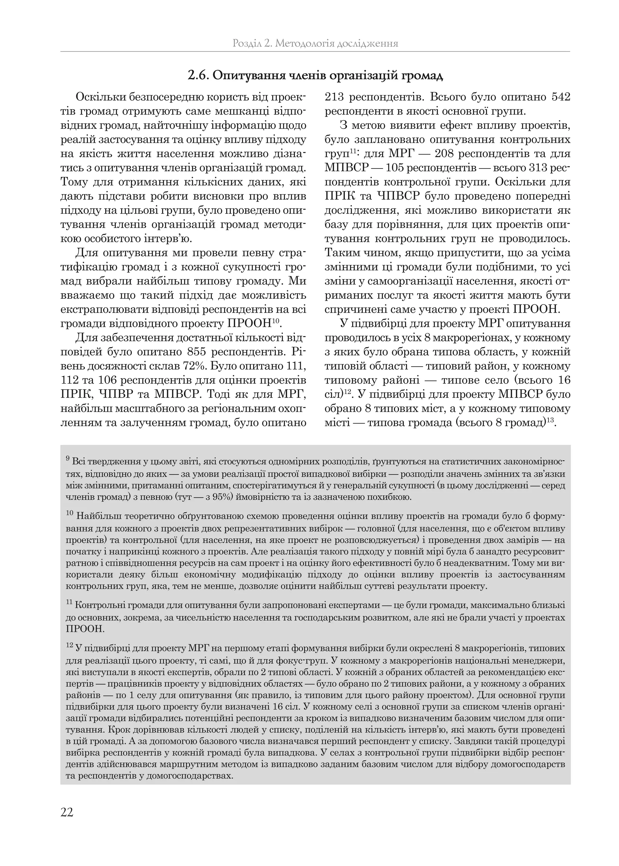 22
Оскільки безпосередню користь від проек-
тів громад отримують саме мешканці відпо-
відних громад, найточнішу інформацію щодо
реалій застосування та оцінку впливу підходу
на якість життя населення можливо дізна-
тись з опитування членів організацій громад.
Тому для отримання кількісних даних, які
дають підстави робити висновки про вплив
підходу на цільові групи, було проведено опи-
тування членів організацій громад методи-
кою особистого інтерв’ю.
Для опитування ми провели певну стра-
тифікацію громад і з кожної сукупності гро-
мад вибрали найбільш типову громаду. Ми
вважаємо що такий підхід дає можливість
екстраполювати відповіді респондентів на всі
громади відповідного проекту ПРООН10
.
Для забезпечення достатньої кількості від-
повідей було опитано 855 респондентів. Рі-
вень досяжності склав 72%. Було опитано 111,
112 та 106 респондентів для оцінки проектів
ПРІК, ЧПВР та МПВСР. Тоді як для МРГ,
найбільш масштабного за регіональним охоп-
ленням та залученням громад, було опитано
213 респондентів. Всього було опитано 542
респонденти в якості основної групи.
З метою виявити ефект впливу проектів,
було заплановано опитування контрольних
груп11
: для МРГ — 208 респондентів та для
МПВСР — 105 респондентів — всього 313 рес-
пондентів контрольної групи. Оскільки для
ПРІК та ЧПВСР було проведено попередні
дослідження, які можливо використати як
базу для порівняння, для цих проектів опи-
тування контрольних груп не проводилось.
Таким чином, якщо припустити, що за усіма
змінними ці громади були подібними, то усі
зміни у самоорганізації населення, якості от-
риманих послуг та якості життя мають бути
спричинені саме участю у проекті ПРООН.
У підвибірці для проекту МРГ опитування
проводилось в усіх 8 макрорегіонах, у кожному
з яких було обрана типова область, у кожній
типовій області — типовий район, у кожному
типовому районі — типове село (всього 16
сіл)12
. У підвибірці для проекту МПВСР було
обрано 8 типових міст, а у кожному типовому
місті — типова громада (всього 8 громад)13
.
Розділ 2. Методологія дослідження
2.6. Опитування членів організацій громад
9
Всі твердження у цьому звіті, які стосуються одномірних розподілів, ґрунтуються на статистичних закономірнос-
тях, відповідно до яких — за умови реалізації простої випадкової вибірки — розподіли значень змінних та зв’язки
між змінними, притаманні опитаним, спостерігатимуться й у генеральній сукупності (в цьому дослідженні — серед
членів громад) з певною (тут — з 95%) ймовірністю та із зазначеною похибкою.
10
Найбільш теоретично обґрунтованою схемою проведення оцінки впливу проектів на громади було б форму-
вання для кожного з проектів двох репрезентативних вибірок — головної (для населення, що є об'єктом впливу
проектів) та контрольної (для населення, на яке проект не розповсюджується) і проведення двох замірів — на
початку і наприкінці кожного з проектів. Але реалізація такого підходу у повній мірі була б занадто ресурсовит-
ратною і співвідношення ресурсів на сам проект і на оцінку його ефективності було б неадекватним. Тому ми ви-
користали деяку більш економічну модифікацію підходу до оцінки впливу проектів із застосуванням
контрольних груп, яка, тем не менше, дозволяє оцінити найбільш суттєві результати проекту.
11
Контрольні громади для опитування були запропоновані експертами — це були громади, максимально близькі
до основних, зокрема, за чисельністю населення та господарським розвитком, але які не брали участі у проектах
ПРООН.
12
У підвибірці для проекту МРГ на першому етапі формування вибірки були окреслені 8 макрорегіонів, типових
для реалізації цього проекту, ті самі, що й для фокус-груп. У кожному з макрорегіонів національні менеджери,
які виступали в якості експертів, обрали по 2 типові області. У кожній з обраних областей за рекомендацією екс-
пертів — працівників проекту у відповідних областях — було обрано по 2 типових райони, а у кожному з обраних
районів — по 1 селу для опитування (як правило, із типовим для цього району проектом). Для основної групи
підвибірки для цього проекту були визначені 16 сіл. У кожному селі з основної групи за списком членів органі-
зації громади відбирались потенційні респонденти за кроком із випадково визначеним базовим числом для опи-
тування. Крок дорівнював кількості людей у списку, поділеній на кількість інтерв’ю, які мають бути проведені
в цій громаді. А за допомогою базового числа визначався перший респондент у списку. Завдяки такій процедурі
вибірка респондентів у кожній громаді була випадкова. У селах з контрольної групи підвибірки відбір респон-
дентів здійснювався маршрутним методом із випадково заданим базовим числом для відбору домогосподарств
та респондентів у домогосподарствах.
 