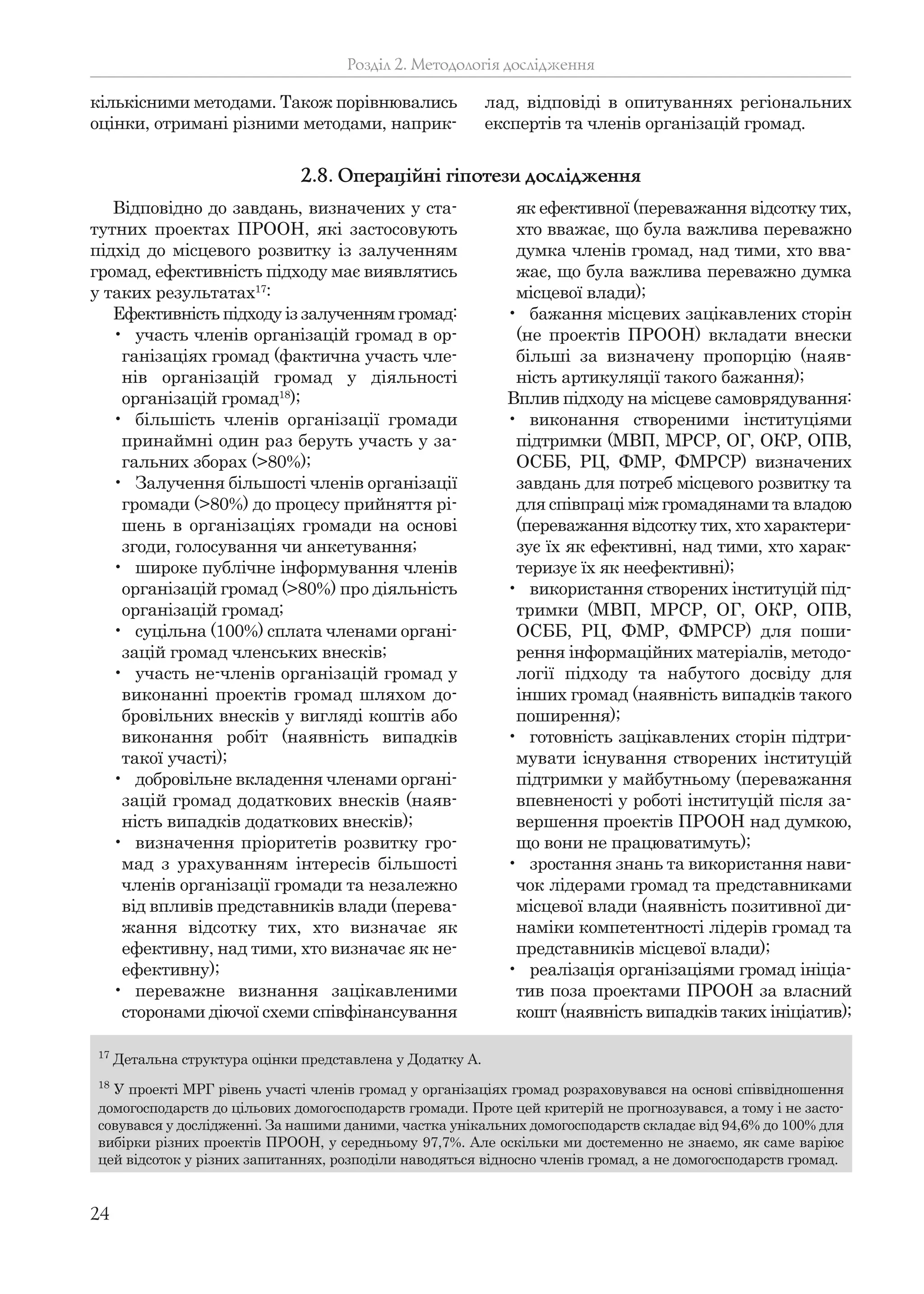 24
кількісними методами. Також порівнювались
оцінки, отримані різними методами, наприк-
лад, відповіді в опитуваннях регіональних
експертів та членів організацій громад.
Розділ 2. Методологія дослідження
Відповідно до завдань, визначених у ста-
тутних проектах ПРООН, які застосовують
підхід до місцевого розвитку із залученням
громад, ефективність підходу має виявлятись
у таких результатах17
:
Ефективність підходу із залученням громад:
• участь членів організацій громад в ор-
ганізаціях громад (фактична участь чле-
нів організацій громад у діяльності
організацій громад18
);
• більшість членів організації громади
принаймні один раз беруть участь у за-
гальних зборах (>80%);
• Залучення більшості членів організації
громади (>80%) до процесу прийняття рі-
шень в організаціях громади на основі
згоди, голосування чи анкетування;
• широке публічне інформування членів
організацій громад (>80%) про діяльність
організацій громад;
• суцільна (100%) сплата членами органі-
зацій громад членських внесків;
• участь не-членів організацій громад у
виконанні проектів громад шляхом до-
бровільних внесків у вигляді коштів або
виконання робіт (наявність випадків
такої участі);
• добровільне вкладення членами органі-
зацій громад додаткових внесків (наяв-
ність випадків додаткових внесків);
• визначення пріоритетів розвитку гро-
мад з урахуванням інтересів більшості
членів організації громади та незалежно
від впливів представників влади (перева-
жання відсотку тих, хто визначає як
ефективну, над тими, хто визначає як не-
ефективну);
• переважне визнання зацікавленими
сторонами діючої схеми співфінансування
як ефективної (переважання відсотку тих,
хто вважає, що була важлива переважно
думка членів громад, над тими, хто вва-
жає, що була важлива переважно думка
місцевої влади);
• бажання місцевих зацікавлених сторін
(не проектів ПРООН) вкладати внески
більші за визначену пропорцію (наяв-
ність артикуляції такого бажання);
Вплив підходу на місцеве самоврядування:
• виконання створеними інституціями
підтримки (МВП, МРСР, ОГ, ОКР, ОПВ,
ОСББ, РЦ, ФМР, ФМРСР) визначених
завдань для потреб місцевого розвитку та
для співпраці між громадянами та владою
(переважання відсотку тих, хто характери-
зує їх як ефективні, над тими, хто харак-
теризує їх як неефективні);
• використання створених інституцій під-
тримки (МВП, МРСР, ОГ, ОКР, ОПВ,
ОСББ, РЦ, ФМР, ФМРСР) для поши-
рення інформаційних матеріалів, методо-
логії підходу та набутого досвіду для
інших громад (наявність випадків такого
поширення);
• готовність зацікавлених сторін підтри-
мувати існування створених інституцій
підтримки у майбутньому (переважання
впевненості у роботі інституцій після за-
вершення проектів ПРООН над думкою,
що вони не працюватимуть);
• зростання знань та використання нави-
чок лідерами громад та представниками
місцевої влади (наявність позитивної ди-
наміки компетентності лідерів громад та
представників місцевої влади);
• реалізація організаціями громад ініціа-
тив поза проектами ПРООН за власний
кошт (наявність випадків таких ініціатив);
2.8. Операційні гіпотези дослідження
17
Детальна структура оцінки представлена у Додатку А.
18
У проекті МРГ рівень участі членів громад у організаціях громад розраховувався на основі співвідношення
домогосподарств до цільових домогосподарств громади. Проте цей критерій не прогнозувався, а тому і не засто-
совувався у дослідженні. За нашими даними, частка унікальних домогосподарств складає від 94,6% до 100% для
вибірки різних проектів ПРООН, у середньому 97,7%. Але оскільки ми достеменно не знаємо, як саме варіює
цей відсоток у різних запитаннях, розподіли наводяться відносно членів громад, а не домогосподарств громад.
 