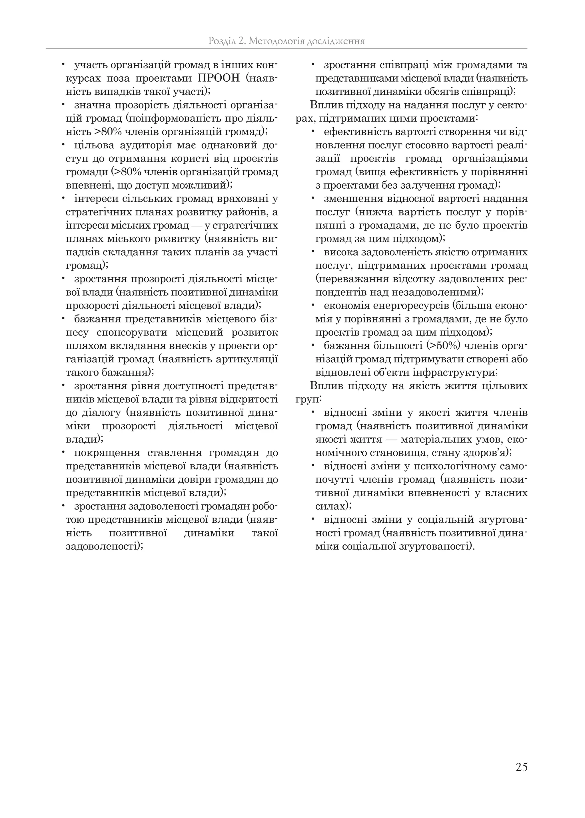 25
• участь організацій громад в інших кон-
курсах поза проектами ПРООН (наяв-
ність випадків такої участі);
• значна прозорість діяльності організа-
цій громад (поінформованість про діяль-
ність >80% членів організацій громад);
• цільова аудиторія має однаковий до-
ступ до отримання користі від проектів
громади (>80% членів організацій громад
впевнені, що доступ можливий);
• інтереси сільських громад враховані у
стратегічних планах розвитку районів, а
інтереси міських громад — у стратегічних
планах міського розвитку (наявність ви-
падків складання таких планів за участі
громад);
• зростання прозорості діяльності місце-
вої влади (наявність позитивної динаміки
прозорості діяльності місцевої влади);
• бажання представників місцевого біз-
несу спонсорувати місцевий розвиток
шляхом вкладання внесків у проекти ор-
ганізацій громад (наявність артикуляції
такого бажання);
• зростання рівня доступності представ-
ників місцевої влади та рівня відкритості
до діалогу (наявність позитивної дина-
міки прозорості діяльності місцевої
влади);
• покращення ставлення громадян до
представників місцевої влади (наявність
позитивної динаміки довіри громадян до
представників місцевої влади);
• зростання задоволеності громадян робо-
тою представників місцевої влади (наяв-
ність позитивної динаміки такої
задоволеності);
• зростання співпраці між громадами та
представниками місцевої влади (наявність
позитивної динаміки обсягів співпраці);
Вплив підходу на надання послуг у секто-
рах, підтриманих цими проектами:
• ефективність вартості створення чи від-
новлення послуг стосовно вартості реалі-
зації проектів громад організаціями
громад (вища ефективність у порівнянні
з проектами без залучення громад);
• зменшення відносної вартості надання
послуг (нижча вартість послуг у порів-
нянні з громадами, де не було проектів
громад за цим підходом);
• висока задоволеність якістю отриманих
послуг, підтриманих проектами громад
(переважання відсотку задоволених рес-
пондентів над незадоволеними);
• економія енергоресурсів (більша еконо-
мія у порівнянні з громадами, де не було
проектів громад за цим підходом);
• бажання більшості (>50%) членів орга-
нізацій громад підтримувати створені або
відновлені об’єкти інфраструктури;
Вплив підходу на якість життя цільових
груп:
• відносні зміни у якості життя членів
громад (наявність позитивної динаміки
якості життя — матеріальних умов, еко-
номічного становища, стану здоров’я);
• відносні зміни у психологічному само-
почутті членів громад (наявність пози-
тивної динаміки впевненості у власних
силах);
• відносні зміни у соціальній згуртова-
ності громад (наявність позитивної дина-
міки соціальної згуртованості).
Розділ 2. Методологія дослідження
 