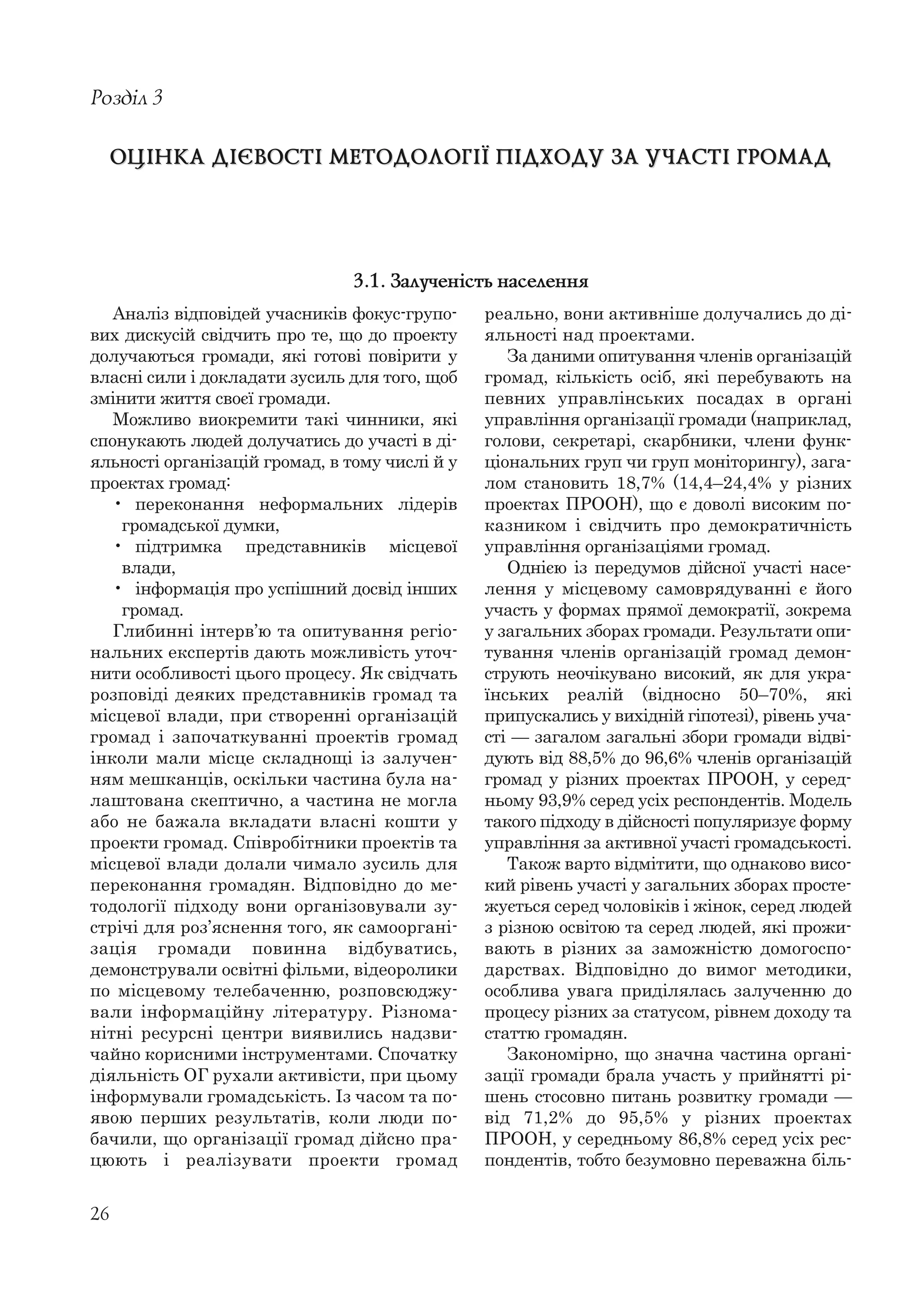 26
Аналіз відповідей учасників фокус-групо-
вих дискусій свідчить про те, що до проекту
долучаються громади, які готові повірити у
власні сили і докладати зусиль для того, щоб
змінити життя своєї громади.
Можливо виокремити такі чинники, які
спонукають людей долучатись до участі в ді-
яльності організацій громад, в тому числі й у
проектах громад:
• переконання неформальних лідерів
громадської думки,
• підтримка представників місцевої
влади,
• інформація про успішний досвід інших
громад.
Глибинні інтерв’ю та опитування регіо-
нальних експертів дають можливість уточ-
нити особливості цього процесу. Як свідчать
розповіді деяких представників громад та
місцевої влади, при створенні організацій
громад і започаткуванні проектів громад
інколи мали місце складнощі із залучен-
ням мешканців, оскільки частина була на-
лаштована скептично, а частина не могла
або не бажала вкладати власні кошти у
проекти громад. Співробітники проектів та
місцевої влади долали чимало зусиль для
переконання громадян. Відповідно до ме-
тодології підходу вони організовували зу-
стрічі для роз’яснення того, як самооргані-
зація громади повинна відбуватись,
демонстрували освітні фільми, відеоролики
по місцевому телебаченню, розповсюджу-
вали інформаційну літературу. Різнома-
нітні ресурсні центри виявились надзви-
чайно корисними інструментами. Спочатку
діяльність ОГ рухали активісти, при цьому
інформували громадськість. Із часом та по-
явою перших результатів, коли люди по-
бачили, що організації громад дійсно пра-
цюють і реалізувати проекти громад
Розділ 3
ОЦІНКА ДІЄВОСТІ МЕТОДОЛОГІЇ ПІДХОДУ ЗА УЧАСТІ ГРОМАДОЦІНКА ДІЄВОСТІ МЕТОДОЛОГІЇ ПІДХОДУ ЗА УЧАСТІ ГРОМАД
реально, вони активніше долучались до ді-
яльності над проектами.
За даними опитування членів організацій
громад, кількість осіб, які перебувають на
певних управлінських посадах в органі
управління організації громади (наприклад,
голови, секретарі, скарбники, члени функ-
ціональних груп чи груп моніторингу), зага-
лом становить 18,7% (14,4–24,4% у різних
проектах ПРООН), що є доволі високим по-
казником і свідчить про демократичність
управління організаціями громад.
Однією із передумов дійсної участі насе-
лення у місцевому самоврядуванні є його
участь у формах прямої демократії, зокрема
у загальних зборах громади. Результати опи-
тування членів організацій громад демон-
струють неочікувано високий, як для укра-
їнських реалій (відносно 50–70%, які
припускались у вихідній гіпотезі), рівень уча-
сті — загалом загальні збори громади відві-
дують від 88,5% до 96,6% членів організацій
громад у різних проектах ПРООН, у серед-
ньому 93,9% серед усіх респондентів. Модель
такого підходу в дійсності популяризує форму
управління за активної участі громадськості.
Також варто відмітити, що однаково висо-
кий рівень участі у загальних зборах просте-
жується серед чоловіків і жінок, серед людей
з різною освітою та серед людей, які прожи-
вають в різних за заможністю домогоспо-
дарствах. Відповідно до вимог методики,
особлива увага приділялась залученню до
процесу різних за статусом, рівнем доходу та
статтю громадян.
Закономірно, що значна частина органі-
зації громади брала участь у прийнятті рі-
шень стосовно питань розвитку громади —
від 71,2% до 95,5% у різних проектах
ПРООН, у середньому 86,8% серед усіх рес-
пондентів, тобто безумовно переважна біль-
3.1. Залученість населення
 