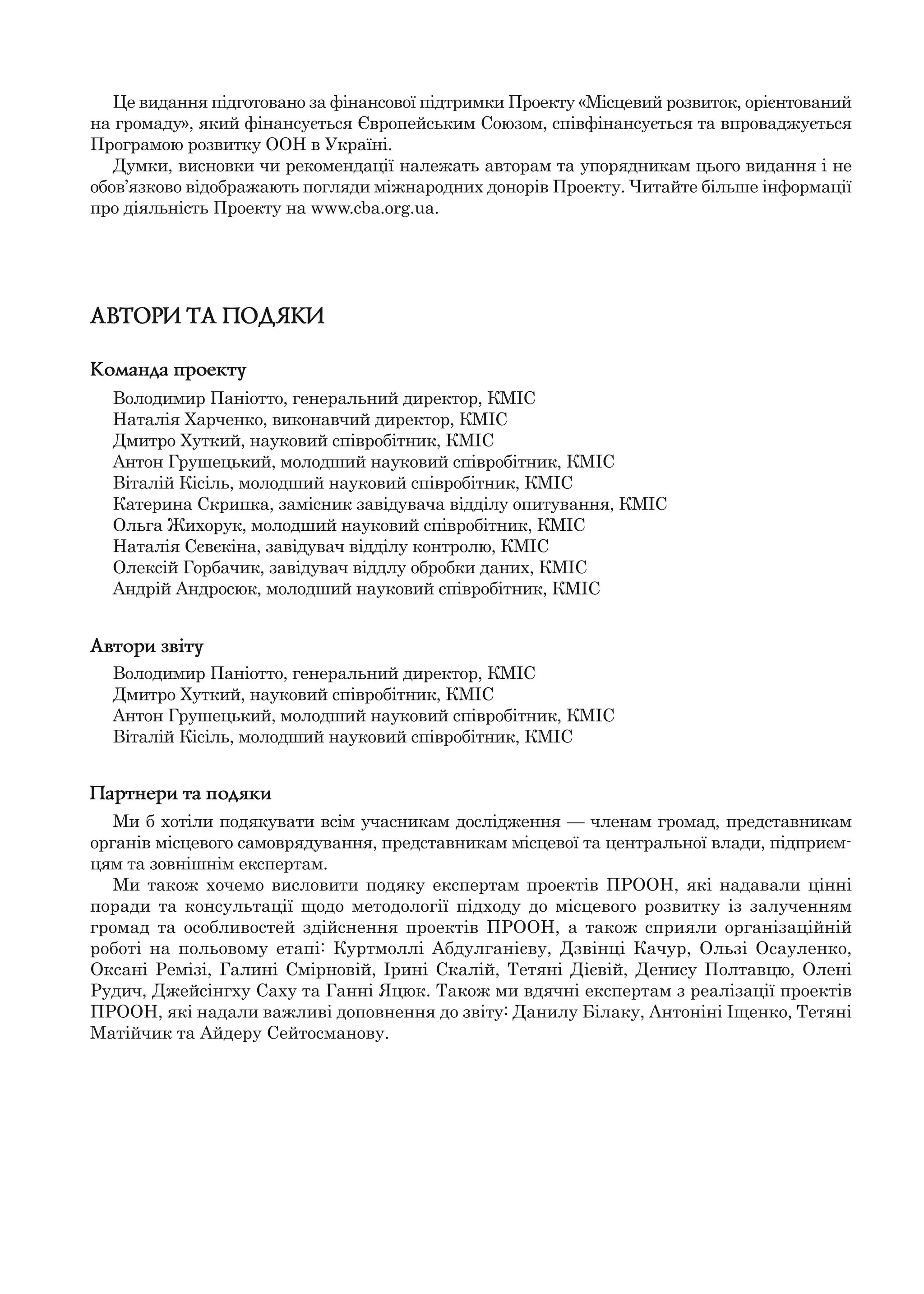 АВТОРИ ТА ПОДЯКИ
Команда проекту
Володимир Паніотто, генеральний директор, КМІС
Наталія Харченко, виконавчий директор, КМІС
Дмитро Хуткий, науковий співробітник, КМІС
Антон Грушецький, молодший науковий співробітник, КМІС
Віталій Кісіль, молодший науковий співробітник, КМІС
Катерина Скрипка, замісник завідувача відділу опитування, КМІС
Ольга Жихорук, молодший науковий співробітник, КМІС
Наталія Сєвєкіна, завідувач відділу контролю, КМІС
Олексій Горбачик, завідувач віддлу обробки даних, КМІС
Андрій Андросюк, молодший науковий співробітник, КМІС
Автори звіту
Володимир Паніотто, генеральний директор, КМІС
Дмитро Хуткий, науковий співробітник, КМІС
Антон Грушецький, молодший науковий співробітник, КМІС
Віталій Кісіль, молодший науковий співробітник, КМІС
Партнери та подяки
Ми б хотіли подякувати всім учасникам дослідження — членам громад, представникам
органів місцевого самоврядування, представникам місцевої та центральної влади, підприєм-
цям та зовнішнім експертам.
Ми також хочемо висловити подяку експертам проектів ПРООН, які надавали цінні
поради та консультації щодо методології підходу до місцевого розвитку із залученням
громад та особливостей здійснення проектів ПРООН, а також сприяли організаційній
роботі на польовому етапі: Куртмоллі Абдулганієву, Дзвінці Качур, Ользі Осауленко,
Оксані Ремізі, Галині Смірновій, Ірині Скалій, Тетяні Дієвій, Денису Полтавцю, Олені
Рудич, Джейсінгху Саху та Ганні Яцюк. Також ми вдячні експертам з реалізації проектів
ПРООН, які надали важливі доповнення до звіту: Данилу Білаку, Антоніні Іщенко, Тетяні
Матійчик та Айдеру Сейтосманову.
Це видання підготовано за фінансової підтримки Проекту «Місцевий розвиток, орієнтований
на громаду», який фінансується Європейським Союзом, співфінансується та впроваджується
Програмою розвитку ООН в Україні.
Думки, висновки чи рекомендації належать авторам та упорядникам цього видання і не
обов’язково відображають погляди міжнародних донорів Проекту. Читайте більше інформації
про діяльність Проекту на www.cba.org.ua.
 