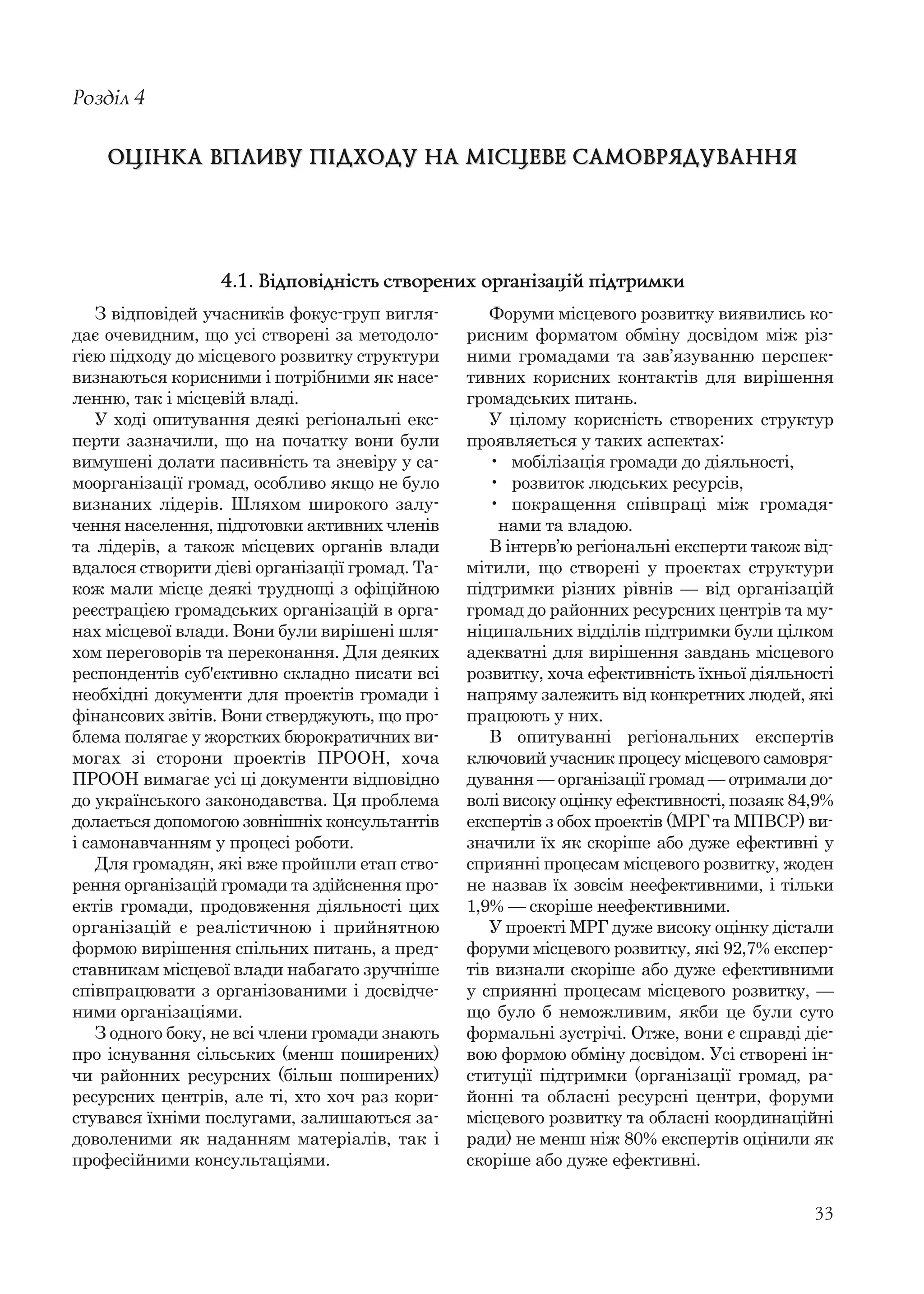 33
З відповідей учасників фокус-груп вигля-
дає очевидним, що усі створені за методоло-
гією підходу до місцевого розвитку структури
визнаються корисними і потрібними як насе-
ленню, так і місцевій владі.
У ході опитування деякі регіональні екс-
перти зазначили, що на початку вони були
вимушені долати пасивність та зневіру у са-
моорганізації громад, особливо якщо не було
визнаних лідерів. Шляхом широкого залу-
чення населення, підготовки активних членів
та лідерів, а також місцевих органів влади
вдалося створити дієві організації громад. Та-
кож мали місце деякі труднощі з офіційною
реєстрацією громадських організацій в орга-
нах місцевої влади. Вони були вирішені шля-
хом переговорів та переконання. Для деяких
респондентів суб'єктивно складно писати всі
необхідні документи для проектів громади і
фінансових звітів. Вони стверджують, що про-
блема полягає у жорстких бюрократичних ви-
могах зі сторони проектів ПРООН, хоча
ПРООН вимагає усі ці документи відповідно
до українського законодавства. Ця проблема
долається допомогою зовнішніх консультантів
і самонавчанням у процесі роботи.
Для громадян, які вже пройшли етап ство-
рення організацій громади та здійснення про-
ектів громади, продовження діяльності цих
організацій є реалістичною і прийнятною
формою вирішення спільних питань, а пред-
ставникам місцевої влади набагато зручніше
співпрацювати з організованими і досвідче-
ними організаціями.
З одного боку, не всі члени громади знають
про існування сільських (менш поширених)
чи районних ресурсних (більш поширених)
ресурсних центрів, але ті, хто хоч раз кори-
стувався їхніми послугами, залишаються за-
доволеними як наданням матеріалів, так і
професійними консультаціями.
Розділ 4
ОЦІНКА ВПЛИВУ ПІДХОДУ НА МІСЦЕВЕ САМОВРЯДУВАННЯОЦІНКА ВПЛИВУ ПІДХОДУ НА МІСЦЕВЕ САМОВРЯДУВАННЯ
Форуми місцевого розвитку виявились ко-
рисним форматом обміну досвідом між різ-
ними громадами та зав’язуванню перспек-
тивних корисних контактів для вирішення
громадських питань.
У цілому корисність створених структур
проявляється у таких аспектах:
• мобілізація громади до діяльності,
• розвиток людських ресурсів,
• покращення співпраці між громадя-
нами та владою.
В інтерв’ю регіональні експерти також від-
мітили, що створені у проектах структури
підтримки різних рівнів — від організацій
громад до районних ресурсних центрів та му-
ніципальних відділів підтримки були цілком
адекватні для вирішення завдань місцевого
розвитку, хоча ефективність їхньої діяльності
напряму залежить від конкретних людей, які
працюють у них.
В опитуванні регіональних експертів
ключовий учасник процесу місцевого самовря-
дування — організації громад — отримали до-
волі високу оцінку ефективності, позаяк 84,9%
експертів з обох проектів (МРГ та МПВСР) ви-
значили їх як скоріше або дуже ефективні у
сприянні процесам місцевого розвитку, жоден
не назвав їх зовсім неефективними, і тільки
1,9% — скоріше неефективними.
У проекті МРГ дуже високу оцінку дістали
форуми місцевого розвитку, які 92,7% експер-
тів визнали скоріше або дуже ефективними
у сприянні процесам місцевого розвитку, —
що було б неможливим, якби це були суто
формальні зустрічі. Отже, вони є справді діє-
вою формою обміну досвідом. Усі створені ін-
ституції підтримки (організації громад, ра-
йонні та обласні ресурсні центри, форуми
місцевого розвитку та обласні координаційні
ради) не менш ніж 80% експертів оцінили як
скоріше або дуже ефективні.
4.1. Відповідність створених організацій підтримки
 