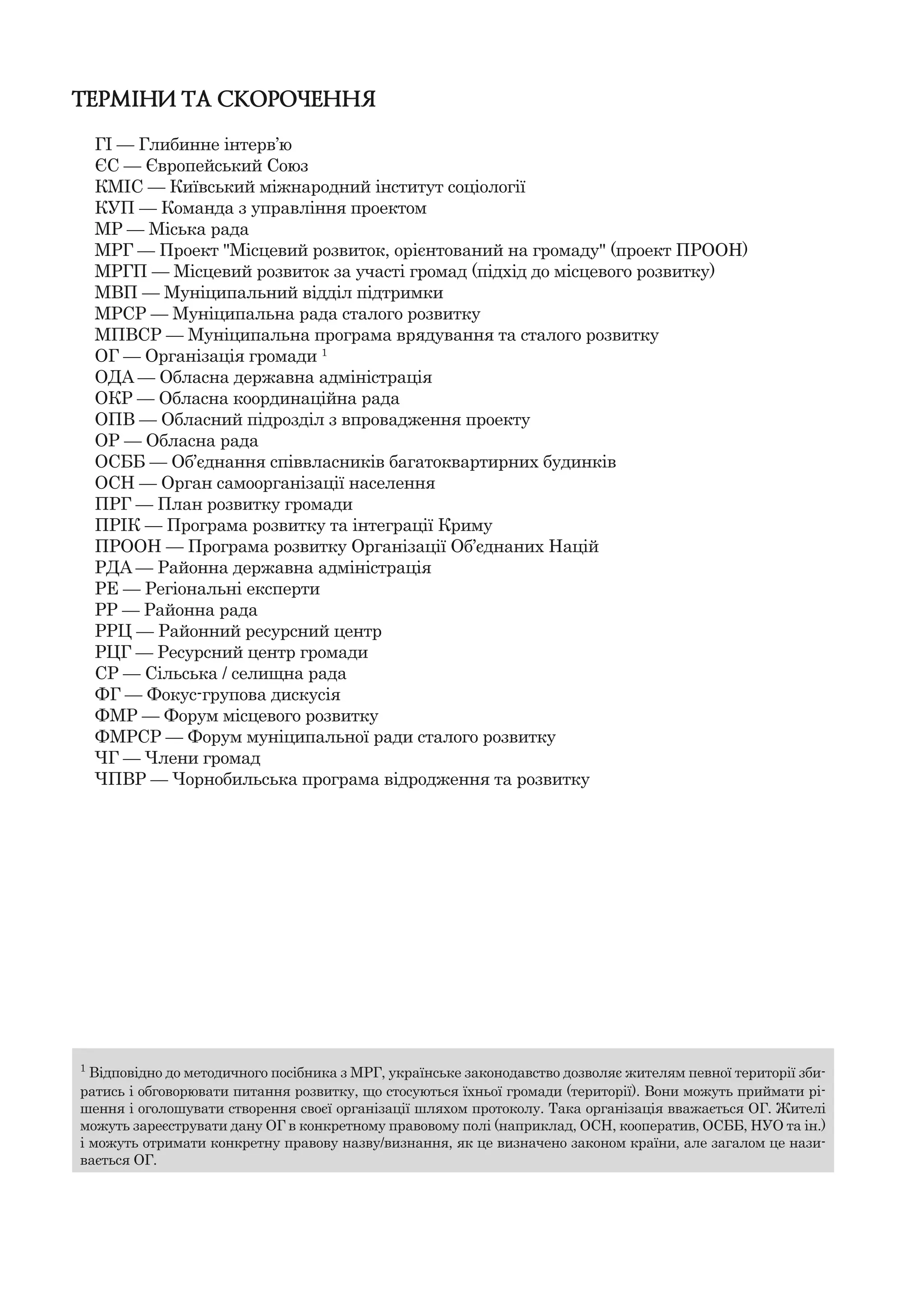 ТЕРМІНИ ТА СКОРОЧЕННЯ
ГІ — Глибинне інтерв’ю
ЄС — Європейський Союз
КМІС — Київський міжнародний інститут соціології
КУП — Команда з управління проектом
МР — Міська рада
МРГ — Проект "Місцевий розвиток, орієнтований на громаду" (проект ПРООН)
МРГП — Місцевий розвиток за участі громад (підхід до місцевого розвитку)
МВП — Муніципальний відділ підтримки
МРСР — Муніципальна рада сталого розвитку
МПВСР — Муніципальна програма врядування та сталого розвитку
ОГ — Організація громади 1
OДA — Обласна державна адміністрація
ОКР — Обласна координаційна рада
ОПВ — Обласний підрозділ з впровадження проекту
OР — Обласна рада
ОСББ — Об’єднання співвласників багатоквартирних будинків
ОСН — Орган самоорганізації населення
ПРГ — План розвитку громади
ПРІК — Програма розвитку та інтеграції Криму
ПРООН — Програма розвитку Організації Об’єднаних Націй
РДA — Районна державна адміністрація
РЕ — Регіональні експерти
РР — Районна рада
РРЦ — Районний ресурсний центр
РЦГ — Ресурсний центр громади
СР — Сільська / селищна рада
ФГ — Фокус-групова дискусія
ФМР — Форум місцевого розвитку
ФМРСР — Форум муніципальної ради сталого розвитку
ЧГ — Члени громад
ЧПВР — Чорнобильська програма відродження та розвитку
1
Відповідно до методичного посібника з МРГ, українське законодавство дозволяє жителям певної території зби-
ратись і обговорювати питання розвитку, що стосуються їхньої громади (території). Вони можуть приймати рі-
шення і оголошувати створення своєї організації шляхом протоколу. Така організація вважається ОГ. Жителі
можуть зареєструвати дану ОГ в конкретному правовому полі (наприклад, ОСН, кооператив, ОСББ, НУО та ін.)
і можуть отримати конкретну правову назву/визнання, як це визначено законом країни, але загалом це нази-
вається ОГ.
 