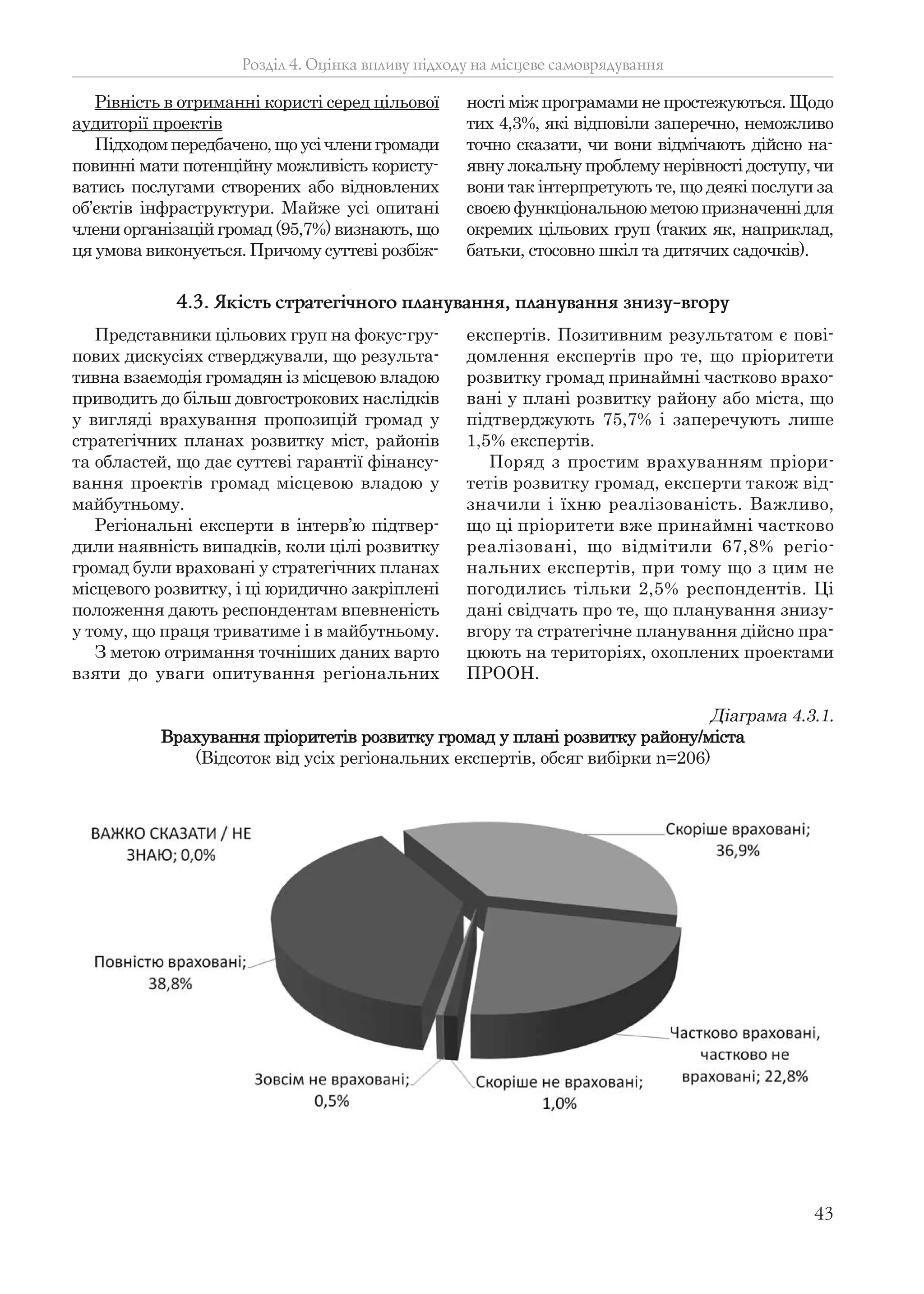 43
Рівність в отриманні користі серед цільової
аудиторії проектів
Підходом передбачено, що усі члени громади
повинні мати потенційну можливість користу-
ватись послугами створених або відновлених
об’єктів інфраструктури. Майже усі опитані
члени організацій громад (95,7%) визнають, що
ця умова виконується. Причому суттєві розбіж-
ності між програмами не простежуються. Щодо
тих 4,3%, які відповіли заперечно, неможливо
точно сказати, чи вони відмічають дійсно на-
явну локальну проблему нерівності доступу, чи
вони так інтерпретують те, що деякі послуги за
своєю функціональною метою призначенні для
окремих цільових груп (таких як, наприклад,
батьки, стосовно шкіл та дитячих садочків).
Розділ 4. Оцінка впливу підходу на місцеве самоврядування
Представники цільових груп на фокус-гру-
пових дискусіях стверджували, що результа-
тивна взаємодія громадян із місцевою владою
приводить до більш довгострокових наслідків
у вигляді врахування пропозицій громад у
стратегічних планах розвитку міст, районів
та областей, що дає суттєві гарантії фінансу-
вання проектів громад місцевою владою у
майбутньому.
Регіональні експерти в інтерв’ю підтвер-
дили наявність випадків, коли цілі розвитку
громад були враховані у стратегічних планах
місцевого розвитку, і ці юридично закріплені
положення дають респондентам впевненість
у тому, що праця триватиме і в майбутньому.
З метою отримання точніших даних варто
взяти до уваги опитування регіональних
експертів. Позитивним результатом є пові-
домлення експертів про те, що пріоритети
розвитку громад принаймні частково врахо-
вані у плані розвитку району або міста, що
підтверджують 75,7% і заперечують лише
1,5% експертів.
Поряд з простим врахуванням пріори-
тетів розвитку громад, експерти також від-
значили і їхню реалізованість. Важливо,
що ці пріоритети вже принаймні частково
реалізовані, що відмітили 67,8% регіо-
нальних експертів, при тому що з цим не
погодились тільки 2,5% респондентів. Ці
дані свідчать про те, що планування знизу-
вгору та стратегічне планування дійсно пра-
цюють на територіях, охоплених проектами
ПРООН.
4.3. Якість стратегічного планування, планування знизу-вгору
Діаграма 4.3.1.
Врахування пріоритетів розвитку громад у плані розвитку району/міста
(Відсоток від усіх регіональних експертів, обсяг вибірки n=206)
 