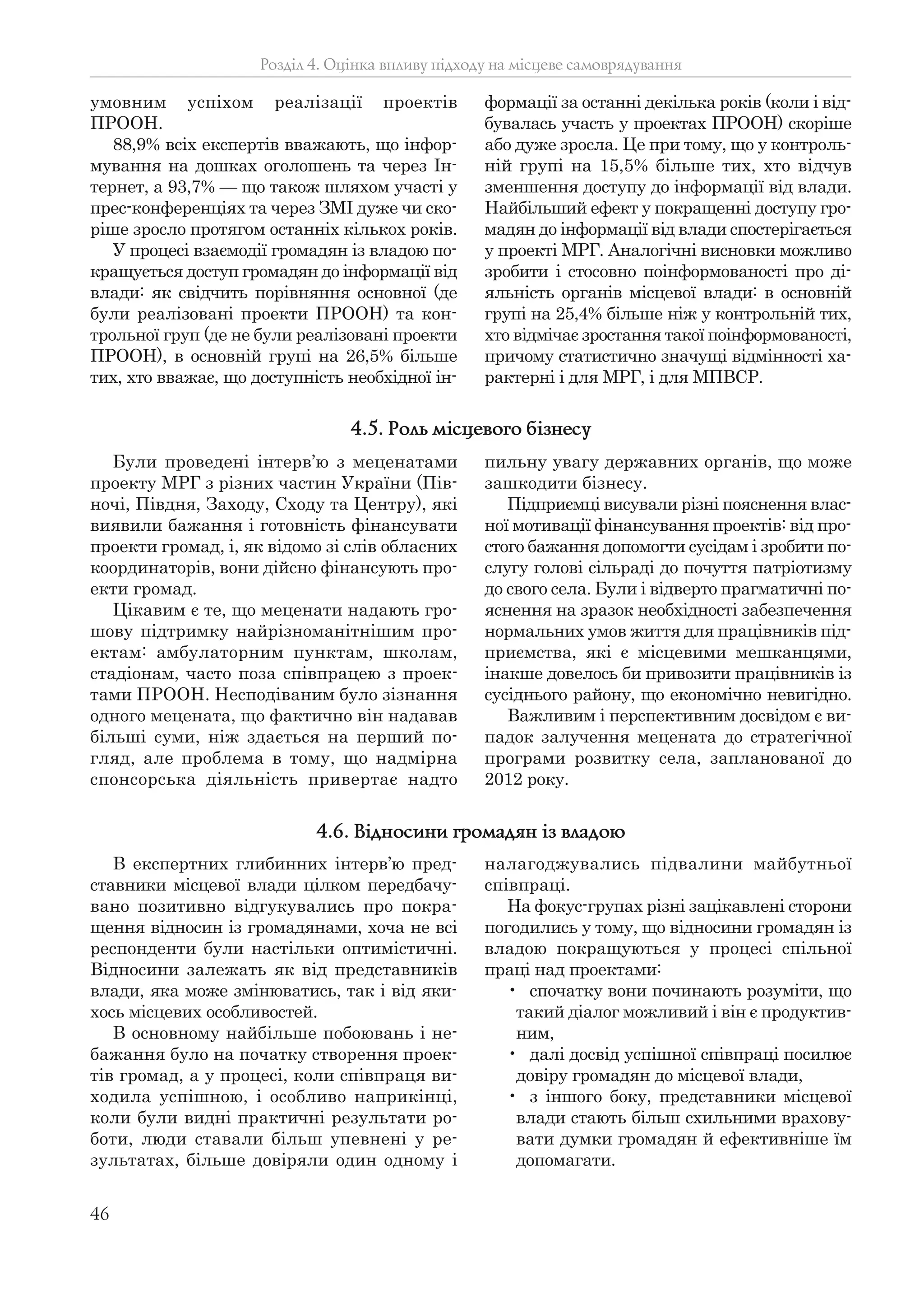 46
умовним успіхом реалізації проектів
ПРООН.
88,9% всіх експертів вважають, що інфор-
мування на дошках оголошень та через Ін-
тернет, а 93,7% — що також шляхом участі у
прес-конференціях та через ЗМІ дуже чи ско-
ріше зросло протягом останніх кількох років.
У процесі взаємодії громадян із владою по-
кращується доступ громадян до інформації від
влади: як свідчить порівняння основної (де
були реалізовані проекти ПРООН) та кон-
трольної груп (де не були реалізовані проекти
ПРООН), в основній групі на 26,5% більше
тих, хто вважає, що доступність необхідної ін-
формації за останні декілька років (коли і від-
бувалась участь у проектах ПРООН) скоріше
або дуже зросла. Це при тому, що у контроль-
ній групі на 15,5% більше тих, хто відчув
зменшення доступу до інформації від влади.
Найбільший ефект у покращенні доступу гро-
мадян до інформації від влади спостерігається
у проекті МРГ. Аналогічні висновки можливо
зробити і стосовно поінформованості про ді-
яльність органів місцевої влади: в основній
групі на 25,4% більше ніж у контрольній тих,
хто відмічає зростання такої поінформованості,
причому статистично значущі відмінності ха-
рактерні і для МРГ, і для МПВСР.
Розділ 4. Оцінка впливу підходу на місцеве самоврядування
Були проведені інтерв’ю з меценатами
проекту МРГ з різних частин України (Пів-
ночі, Півдня, Заходу, Сходу та Центру), які
виявили бажання і готовність фінансувати
проекти громад, і, як відомо зі слів обласних
координаторів, вони дійсно фінансують про-
екти громад.
Цікавим є те, що меценати надають гро-
шову підтримку найрізноманітнішим про-
ектам: амбулаторним пунктам, школам,
стадіонам, часто поза співпрацею з проек-
тами ПРООН. Несподіваним було зізнання
одного мецената, що фактично він надавав
більші суми, ніж здається на перший по-
гляд, але проблема в тому, що надмірна
спонсорська діяльність привертає надто
пильну увагу державних органів, що може
зашкодити бізнесу.
Підприємці висували різні пояснення влас-
ної мотивації фінансування проектів: від про-
стого бажання допомогти сусідам і зробити по-
слугу голові сільраді до почуття патріотизму
до свого села. Були і відверто прагматичні по-
яснення на зразок необхідності забезпечення
нормальних умов життя для працівників під-
приємства, які є місцевими мешканцями,
інакше довелось би привозити працівників із
сусіднього району, що економічно невигідно.
Важливим і перспективним досвідом є ви-
падок залучення мецената до стратегічної
програми розвитку села, запланованої до
2012 року.
4.5. Роль місцевого бізнесу
В експертних глибинних інтерв’ю пред-
ставники місцевої влади цілком передбачу-
вано позитивно відгукувались про покра-
щення відносин із громадянами, хоча не всі
респонденти були настільки оптимістичні.
Відносини залежать як від представників
влади, яка може змінюватись, так і від яки-
хось місцевих особливостей.
В основному найбільше побоювань і не-
бажання було на початку створення проек-
тів громад, а у процесі, коли співпраця ви-
ходила успішною, і особливо наприкінці,
коли були видні практичні результати ро-
боти, люди ставали більш упевнені у ре-
зультатах, більше довіряли один одному і
налагоджувались підвалини майбутньої
співпраці.
На фокус-групах різні зацікавлені сторони
погодились у тому, що відносини громадян із
владою покращуються у процесі спільної
праці над проектами:
• спочатку вони починають розуміти, що
такий діалог можливий і він є продуктив-
ним,
• далі досвід успішної співпраці посилює
довіру громадян до місцевої влади,
• з іншого боку, представники місцевої
влади стають більш схильними врахову-
вати думки громадян й ефективніше їм
допомагати.
4.6. Відносини громадян із владою
 