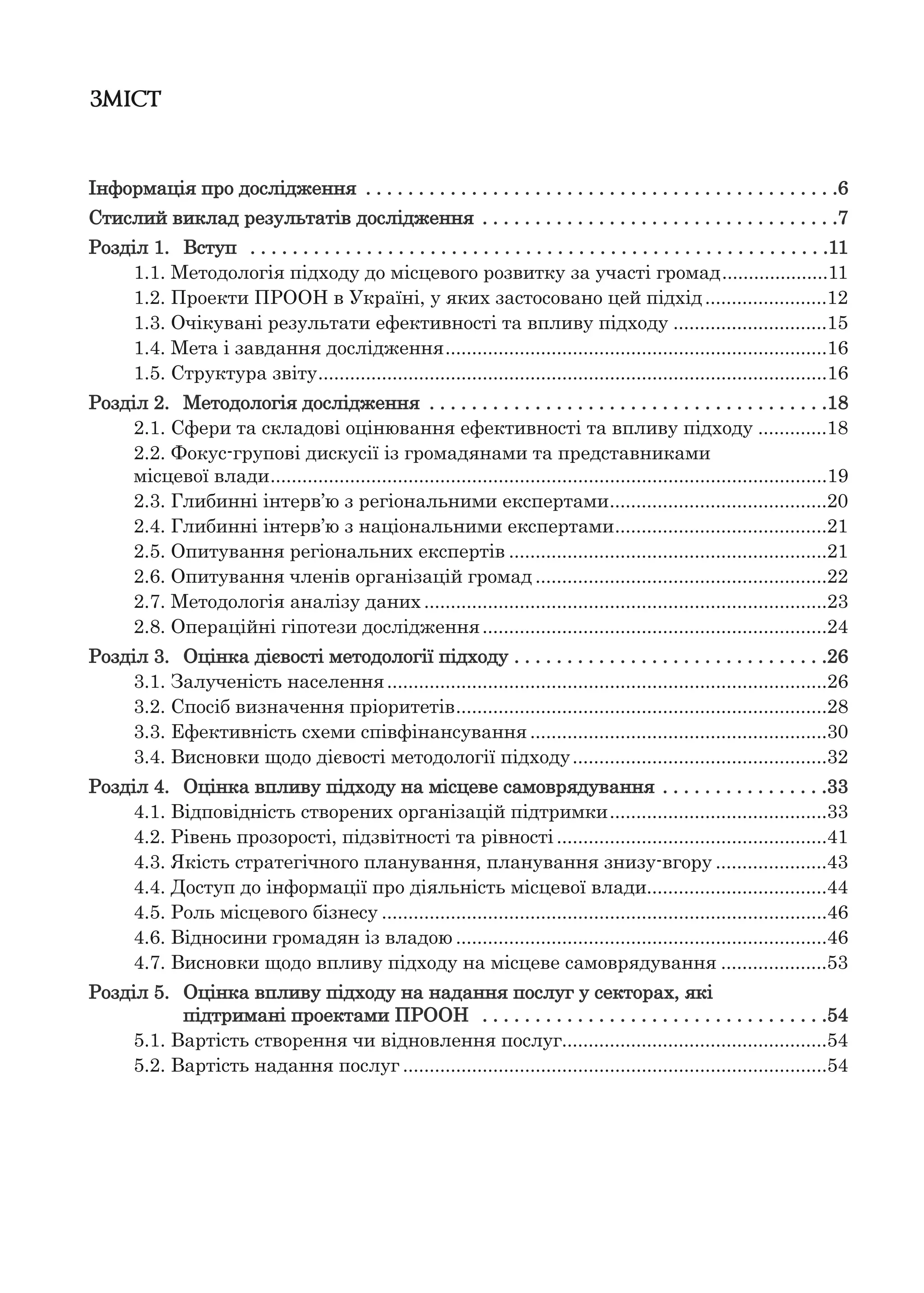 ЗМІСТ
Інформація про дослідження . . . . . . . . . . . . . . . . . . . . . . . . . . . . . . . . . . . . . . . . . . . . .6
Стислий виклад результатів дослідження . . . . . . . . . . . . . . . . . . . . . . . . . . . . . . . . . .7
Розділ 1. Вступ . . . . . . . . . . . . . . . . . . . . . . . . . . . . . . . . . . . . . . . . . . . . . . . . . . . . . . .11
1.1. Методологія підходу до місцевого розвитку за участі громад....................11
1.2. Проекти ПРООН в Україні, у яких застосовано цей підхід.......................12
1.3. Очікувані результати ефективності та впливу підходу .............................15
1.4. Мета і завдання дослідження........................................................................16
1.5. Структура звіту................................................................................................16
Розділ 2. Методологія дослідження . . . . . . . . . . . . . . . . . . . . . . . . . . . . . . . . . . . . . .18
2.1. Сфери та складові оцінювання ефективності та впливу підходу .............18
2.2. Фокус-групові дискусії із громадянами та представниками
місцевої влади.........................................................................................................19
2.3. Глибинні інтерв’ю з регіональними експертами.........................................20
2.4. Глибинні інтерв’ю з національними експертами........................................21
2.5. Опитування регіональних експертів ............................................................21
2.6. Опитування членів організацій громад .......................................................22
2.7. Методологія аналізу даних ............................................................................23
2.8. Операційні гіпотези дослідження.................................................................24
Розділ 3. Оцінка дієвості методології підходу . . . . . . . . . . . . . . . . . . . . . . . . . . . . . .26
3.1. Залученість населення...................................................................................26
3.2. Спосіб визначення пріоритетів......................................................................28
3.3. Ефективність схеми співфінансування ........................................................30
3.4. Висновки щодо дієвості методології підходу................................................32
Розділ 4. Оцінка впливу підходу на місцеве самоврядування . . . . . . . . . . . . . . . .33
4.1. Відповідність створених організацій підтримки.........................................33
4.2. Рівень прозорості, підзвітності та рівності ...................................................41
4.3. Якість стратегічного планування, планування знизу-вгору .....................43
4.4. Доступ до інформації про діяльність місцевої влади..................................44
4.5. Роль місцевого бізнесу ....................................................................................46
4.6. Відносини громадян із владою ......................................................................46
4.7. Висновки щодо впливу підходу на місцеве самоврядування ....................53
Розділ 5. Оцінка впливу підходу на надання послуг у секторах, які
підтримані проектами ПРООН . . . . . . . . . . . . . . . . . . . . . . . . . . . . . . . . .54
5.1. Вартість створення чи відновлення послуг..................................................54
5.2. Вартість надання послуг ................................................................................54
 