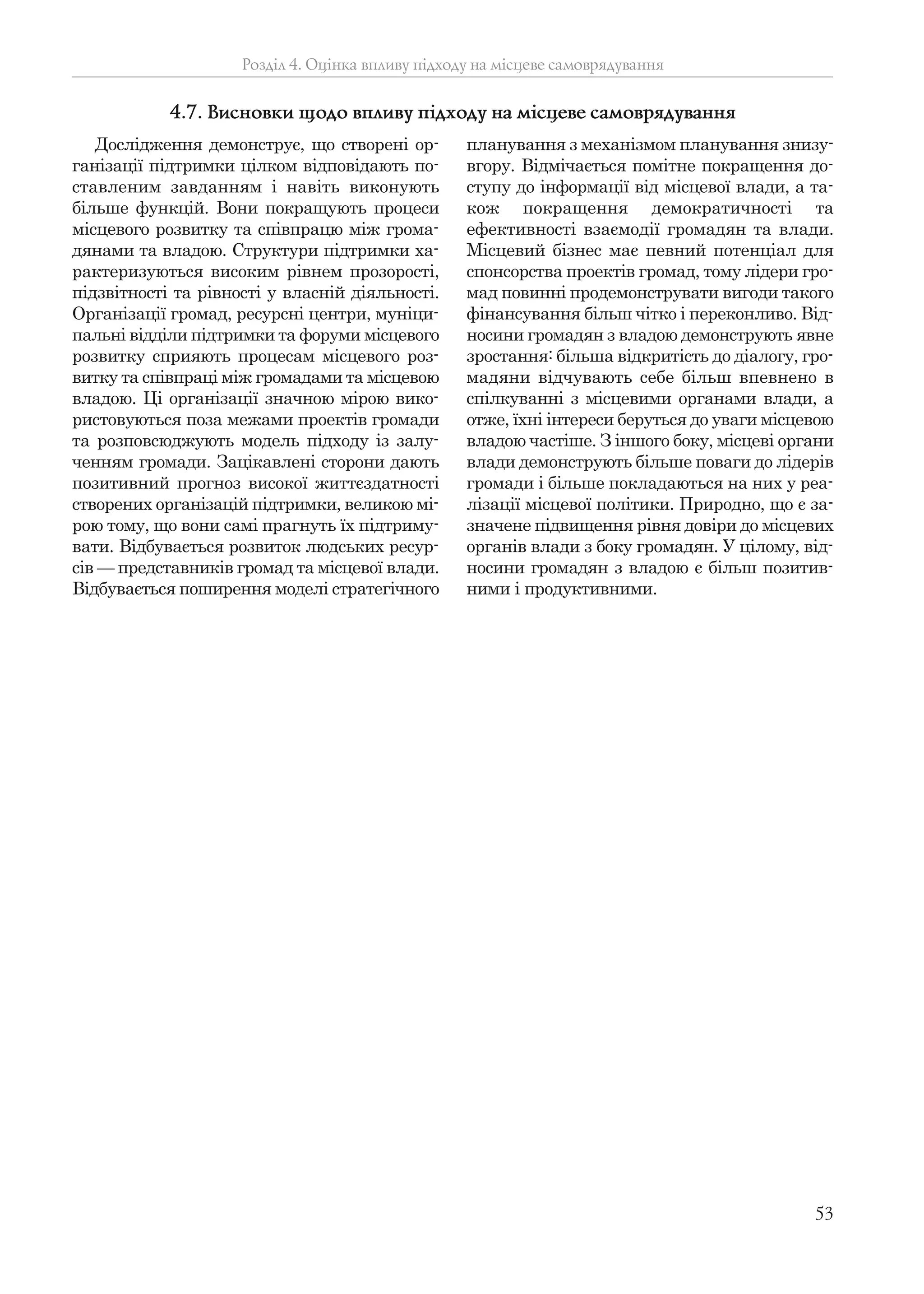 53
Розділ 4. Оцінка впливу підходу на місцеве самоврядування
Дослідження демонструє, що створені ор-
ганізації підтримки цілком відповідають по-
ставленим завданням і навіть виконують
більше функцій. Вони покращують процеси
місцевого розвитку та співпрацю між грома-
дянами та владою. Структури підтримки ха-
рактеризуються високим рівнем прозорості,
підзвітності та рівності у власній діяльності.
Організації громад, ресурсні центри, муніци-
пальні відділи підтримки та форуми місцевого
розвитку сприяють процесам місцевого роз-
витку та співпраці між громадами та місцевою
владою. Ці організації значною мірою вико-
ристовуються поза межами проектів громади
та розповсюджують модель підходу із залу-
ченням громади. Зацікавлені сторони дають
позитивний прогноз високої життєздатності
створених організацій підтримки, великою мі-
рою тому, що вони самі прагнуть їх підтриму-
вати. Відбувається розвиток людських ресур-
сів — представників громад та місцевої влади.
Відбувається поширення моделі стратегічного
планування з механізмом планування знизу-
вгору. Відмічається помітне покращення до-
ступу до інформації від місцевої влади, а та-
кож покращення демократичності та
ефективності взаємодії громадян та влади.
Місцевий бізнес має певний потенціал для
спонсорства проектів громад, тому лідери гро-
мад повинні продемонструвати вигоди такого
фінансування більш чітко і переконливо. Від-
носини громадян з владою демонструють явне
зростання: більша відкритість до діалогу, гро-
мадяни відчувають себе більш впевнено в
спілкуванні з місцевими органами влади, а
отже, їхні інтереси беруться до уваги місцевою
владою частіше. З іншого боку, місцеві органи
влади демонструють більше поваги до лідерів
громади і більше покладаються на них у реа-
лізації місцевої політики. Природно, що є за-
значене підвищення рівня довіри до місцевих
органів влади з боку громадян. У цілому, від-
носини громадян з владою є більш позитив-
ними і продуктивними.
4.7. Висновки щодо впливу підходу на місцеве самоврядування
 