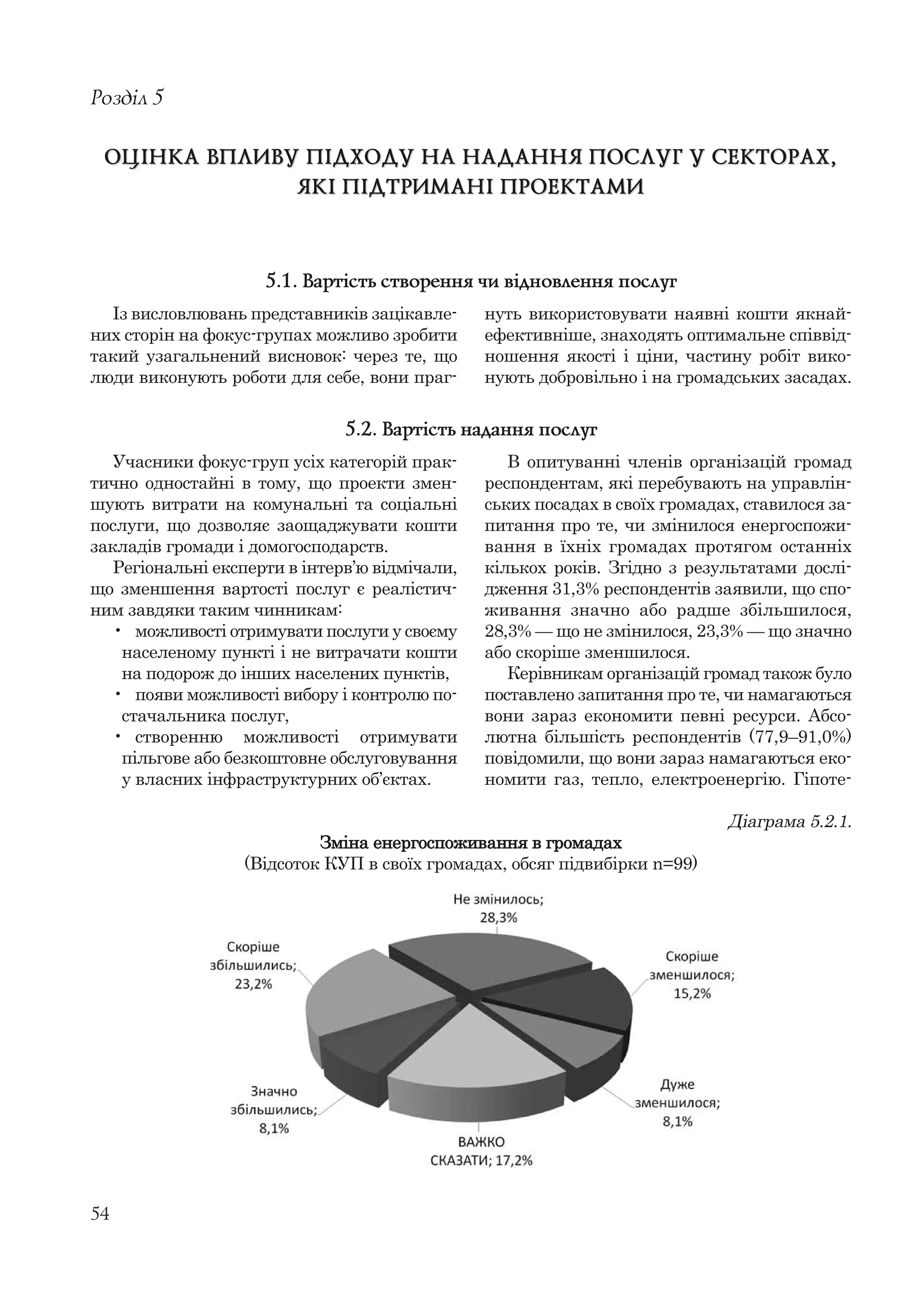 54
Із висловлювань представників зацікавле-
них сторін на фокус-групах можливо зробити
такий узагальнений висновок: через те, що
люди виконують роботи для себе, вони праг-
Розділ 5
ОЦІНКА ВПЛИВУ ПІДХОДУ НА НАДАННЯ ПОСЛУГ У СЕКТОРАХ,ОЦІНКА ВПЛИВУ ПІДХОДУ НА НАДАННЯ ПОСЛУГ У СЕКТОРАХ,
ЯКІ ПІДТРИМАНІ ПРОЕКТАМИЯКІ ПІДТРИМАНІ ПРОЕКТАМИ
нуть використовувати наявні кошти якнай-
ефективніше, знаходять оптимальне співвід-
ношення якості і ціни, частину робіт вико-
нують добровільно і на громадських засадах.
5.1. Вартість створення чи відновлення послуг
Учасники фокус-груп усіх категорій прак-
тично одностайні в тому, що проекти змен-
шують витрати на комунальні та соціальні
послуги, що дозволяє заощаджувати кошти
закладів громади і домогосподарств.
Регіональні експерти в інтерв’ю відмічали,
що зменшення вартості послуг є реалістич-
ним завдяки таким чинникам:
• можливості отримувати послуги у своєму
населеному пункті і не витрачати кошти
на подорож до інших населених пунктів,
• появи можливості вибору і контролю по-
стачальника послуг,
• створенню можливості отримувати
пільгове або безкоштовне обслуговування
у власних інфраструктурних об’єктах.
В опитуванні членів організацій громад
респондентам, які перебувають на управлін-
ських посадах в своїх громадах, ставилося за-
питання про те, чи змінилося енергоспожи-
вання в їхніх громадах протягом останніх
кількох років. Згідно з результатами дослі-
дження 31,3% респондентів заявили, що спо-
живання значно або радше збільшилося,
28,3% — що не змінилося, 23,3% — що значно
або скоріше зменшилося.
Керівникам організацій громад також було
поставлено запитання про те, чи намагаються
вони зараз економити певні ресурси. Абсо-
лютна більшість респондентів (77,9–91,0%)
повідомили, що вони зараз намагаються еко-
номити газ, тепло, електроенергію. Гіпоте-
5.2. Вартість надання послуг
Діаграма 5.2.1.
Зміна енергоспоживання в громадах
(Відсоток КУП в своїх громадах, обсяг підвибірки n=99)
 