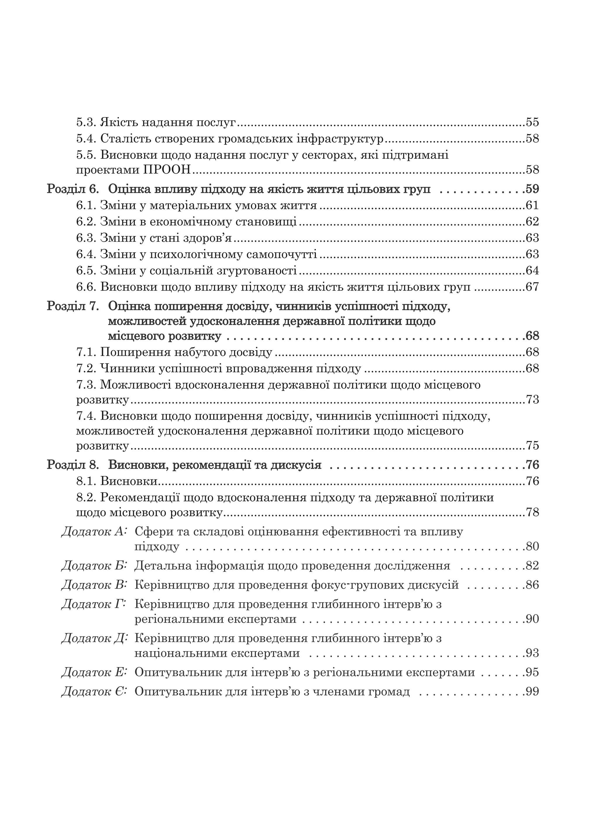 5.3. Якість надання послуг....................................................................................55
5.4. Сталість створених громадських інфраструктур.........................................58
5.5. Висновки щодо надання послуг у секторах, які підтримані
проектами ПРООН.................................................................................................58
Розділ 6. Оцінка впливу підходу на якість життя цільових груп . . . . . . . . . . . . .59
6.1. Зміни у матеріальних умовах життя ............................................................61
6.2. Зміни в економічному становищі..................................................................62
6.3. Зміни у стані здоров’я.....................................................................................63
6.4. Зміни у психологічному самопочутті ............................................................63
6.5. Зміни у соціальній згуртованості..................................................................64
6.6. Висновки щодо впливу підходу на якість життя цільових груп ...............67
Розділ 7. Оцінка поширення досвіду, чинників успішності підходу,
можливостей удосконалення державної політики щодо
місцевого розвитку . . . . . . . . . . . . . . . . . . . . . . . . . . . . . . . . . . . . . . . . . . . .68
7.1. Поширення набутого досвіду .........................................................................68
7.2. Чинники успішності впровадження підходу ...............................................68
7.3. Можливості вдосконалення державної політики щодо місцевого
розвитку...................................................................................................................73
7.4. Висновки щодо поширення досвіду, чинників успішності підходу,
можливостей удосконалення державної політики щодо місцевого
розвитку...................................................................................................................75
Розділ 8. Висновки, рекомендації та дискусія . . . . . . . . . . . . . . . . . . . . . . . . . . . . .76
8.1. Висновки...........................................................................................................76
8.2. Рекомендації щодо вдосконалення підходу та державної політики
щодо місцевого розвитку........................................................................................78
Додаток А: Сфери та складові оцінювання ефективності та впливу
підходу . . . . . . . . . . . . . . . . . . . . . . . . . . . . . . . . . . . . . . . . . . . . . . . . . .80
Додаток Б: Детальна інформація щодо проведення дослідження . . . . . . . . . .82
Додаток В: Керівництво для проведення фокус-групових дискусій . . . . . . . . .86
Додаток Г: Керівництво для проведення глибинного інтерв’ю з
регіональними експертами . . . . . . . . . . . . . . . . . . . . . . . . . . . . . . . . .90
Додаток Д: Керівництво для проведення глибинного інтерв’ю з
національними експертами . . . . . . . . . . . . . . . . . . . . . . . . . . . . . . . .93
Додаток Е: Опитувальник для інтерв’ю з регіональними експертами . . . . . . .95
Додаток Є: Опитувальник для інтерв’ю з членами громад . . . . . . . . . . . . . . . .99
 