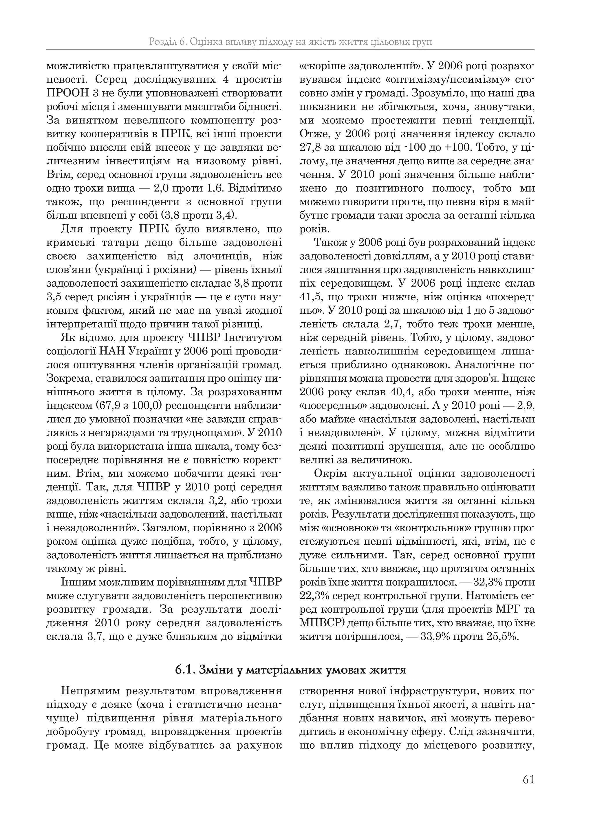 61
можливістю працевлаштуватися у своїй міс-
цевості. Серед досліджуваних 4 проектів
ПРООН 3 не були уповноважені створювати
робочі місця і зменшувати масштаби бідності.
За винятком невеликого компоненту роз-
витку кооперативів в ПРІК, всі інші проекти
побічно внесли свій внесок у це завдяки ве-
личезним інвестиціям на низовому рівні.
Втім, серед основної групи задоволеність все
одно трохи вища — 2,0 проти 1,6. Відмітимо
також, що респонденти з основної групи
більш впевнені у собі (3,8 проти 3,4).
Для проекту ПРІК було виявлено, що
кримські татари дещо більше задоволені
своєю захищеністю від злочинців, ніж
слов’яни (українці і росіяни) — рівень їхньої
задоволеності захищеністю складає 3,8 проти
3,5 серед росіян і українців — це є суто нау-
ковим фактом, який не має на увазі жодної
інтерпретації щодо причин такої різниці.
Як відомо, для проекту ЧПВР Інститутом
соціології НАН України у 2006 році проводи-
лося опитування членів організацій громад.
Зокрема, ставилося запитання про оцінку ни-
нішнього життя в цілому. За розрахованим
індексом (67,9 з 100,0) респонденти наблизи-
лися до умовної позначки «не завжди справ-
ляюсь з негараздами та труднощами». У 2010
році була використана інша шкала, тому без-
посереднє порівняння не є повністю корект-
ним. Втім, ми можемо побачити деякі тен-
денції. Так, для ЧПВР у 2010 році середня
задоволеність життям склала 3,2, або трохи
вище, ніж «наскільки задоволений, настільки
і незадоволений». Загалом, порівняно з 2006
роком оцінка дуже подібна, тобто, у цілому,
задоволеність життя лишається на приблизно
такому ж рівні.
Іншим можливим порівнянням для ЧПВР
може слугувати задоволеність перспективою
розвитку громади. За результати дослі-
дження 2010 року середня задоволеність
склала 3,7, що є дуже близьким до відмітки
«скоріше задоволений». У 2006 році розрахо-
вувався індекс «оптимізму/песимізму» сто-
совно змін у громаді. Зрозуміло, що наші два
показники не збігаються, хоча, знову-таки,
ми можемо простежити певні тенденції.
Отже, у 2006 році значення індексу склало
27,8 за шкалою від -100 до +100. Тобто, у ці-
лому, це значення дещо вище за середнє зна-
чення. У 2010 році значення більше набли-
жено до позитивного полюсу, тобто ми
можемо говорити про те, що певна віра в май-
бутнє громади таки зросла за останні кілька
років.
Також у 2006 році був розрахований індекс
задоволеності довкіллям, а у 2010 році стави-
лося запитання про задоволеність навколиш-
ніх середовищем. У 2006 році індекс склав
41,5, що трохи нижче, ніж оцінка «посеред-
ньо». У 2010 році за шкалою від 1 до 5 задово-
леність склала 2,7, тобто теж трохи менше,
ніж середній рівень. Тобто, у цілому, задово-
леність навколишнім середовищем лиша-
ється приблизно однаковою. Аналогічне по-
рівняння можна провести для здоров’я. Індекс
2006 року склав 40,4, або трохи менше, ніж
«посередньо» задоволені. А у 2010 році — 2,9,
або майже «наскільки задоволені, настільки
і незадоволені». У цілому, можна відмітити
деякі позитивні зрушення, але не особливо
великі за величиною.
Окрім актуальної оцінки задоволеності
життям важливо також правильно оцінювати
те, як змінювалося життя за останні кілька
років. Результати дослідження показують, що
між «основною» та «контрольною» групою про-
стежуються певні відмінності, які, втім, не є
дуже сильними. Так, серед основної групи
більше тих, хто вважає, що протягом останніх
років їхнє життя покращилося, — 32,3% проти
22,3% серед контрольної групи. Натомість се-
ред контрольної групи (для проектів МРГ та
МПВСР) дещо більше тих, хто вважає, що їхнє
життя погіршилося, — 33,9% проти 25,5%.
Розділ 6. Оцінка впливу підходу на якість життя цільових груп
Непрямим результатом впровадження
підходу є деяке (хоча і статистично незна-
чуще) підвищення рівня матеріального
добробуту громад, впровадження проектів
громад. Це може відбуватись за рахунок
створення нової інфраструктури, нових по-
слуг, підвищення їхньої якості, а навіть на-
дбання нових навичок, які можуть перево-
дитись в економічну сферу. Слід зазначити,
що вплив підходу до місцевого розвитку,
6.1. Зміни у матеріальних умовах життя
 