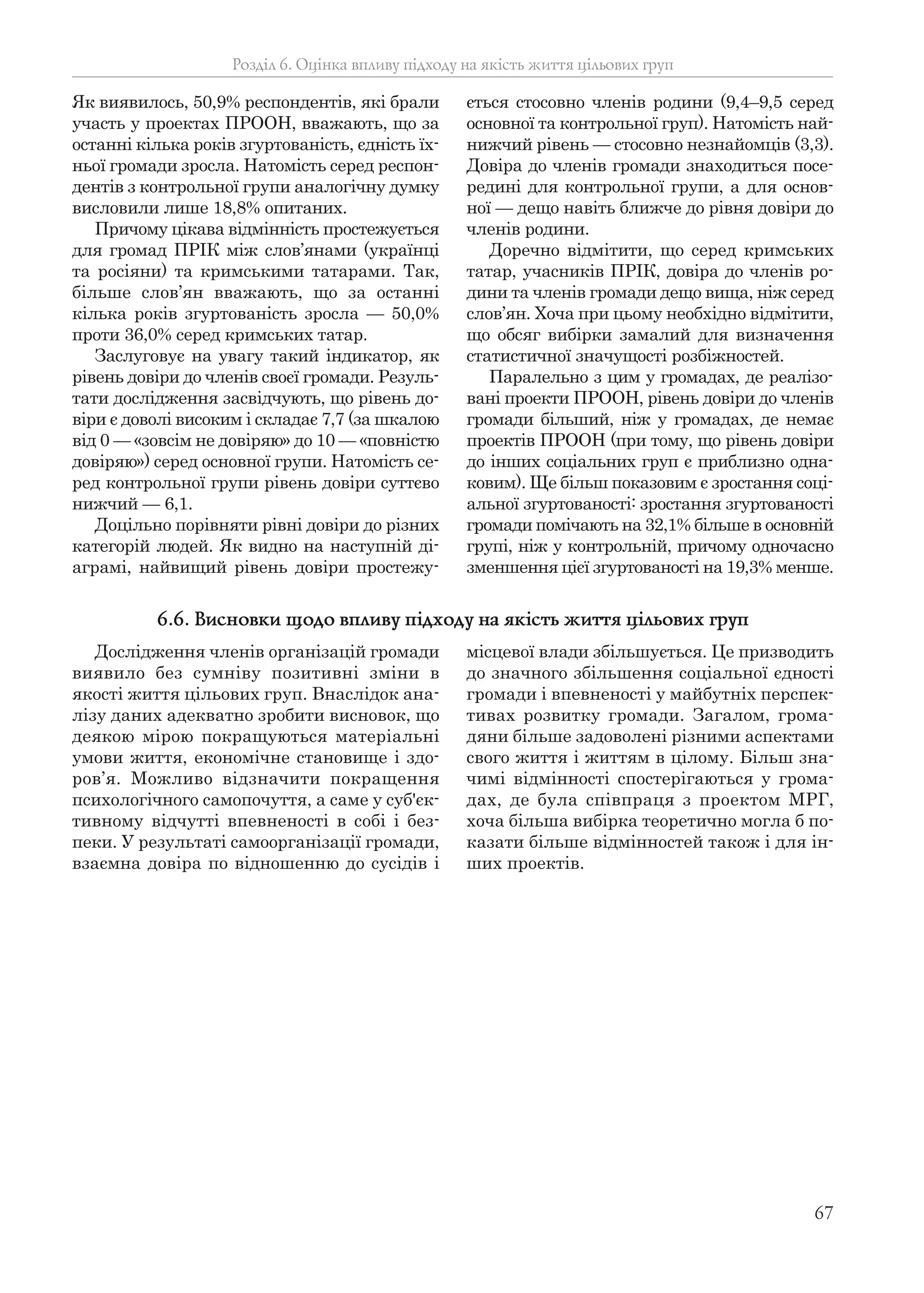 67
Як виявилось, 50,9% респондентів, які брали
участь у проектах ПРООН, вважають, що за
останні кілька років згуртованість, єдність їх-
ньої громади зросла. Натомість серед респон-
дентів з контрольної групи аналогічну думку
висловили лише 18,8% опитаних.
Причому цікава відмінність простежується
для громад ПРІК між слов’янами (українці
та росіяни) та кримськими татарами. Так,
більше слов’ян вважають, що за останні
кілька років згуртованість зросла — 50,0%
проти 36,0% серед кримських татар.
Заслуговує на увагу такий індикатор, як
рівень довіри до членів своєї громади. Резуль-
тати дослідження засвідчують, що рівень до-
віри є доволі високим і складає 7,7 (за шкалою
від 0 — «зовсім не довіряю» до 10 — «повністю
довіряю») серед основної групи. Натомість се-
ред контрольної групи рівень довіри суттєво
нижчий — 6,1.
Доцільно порівняти рівні довіри до різних
категорій людей. Як видно на наступній ді-
аграмі, найвищий рівень довіри простежу-
ється стосовно членів родини (9,4–9,5 серед
основної та контрольної груп). Натомість най-
нижчий рівень — стосовно незнайомців (3,3).
Довіра до членів громади знаходиться посе-
редині для контрольної групи, а для основ-
ної — дещо навіть ближче до рівня довіри до
членів родини.
Доречно відмітити, що серед кримських
татар, учасників ПРІК, довіра до членів ро-
дини та членів громади дещо вища, ніж серед
слов’ян. Хоча при цьому необхідно відмітити,
що обсяг вибірки замалий для визначення
статистичної значущості розбіжностей.
Паралельно з цим у громадах, де реалізо-
вані проекти ПРООН, рівень довіри до членів
громади більший, ніж у громадах, де немає
проектів ПРООН (при тому, що рівень довіри
до інших соціальних груп є приблизно одна-
ковим). Ще більш показовим є зростання соці-
альної згуртованості: зростання згуртованості
громади помічають на 32,1% більше в основній
групі, ніж у контрольній, причому одночасно
зменшення цієї згуртованості на 19,3% менше.
Розділ 6. Оцінка впливу підходу на якість життя цільових груп
Дослідження членів організацій громади
виявило без сумніву позитивні зміни в
якості життя цільових груп. Внаслідок ана-
лізу даних адекватно зробити висновок, що
деякою мірою покращуються матеріальні
умови життя, економічне становище і здо-
ров’я. Можливо відзначити покращення
психологічного самопочуття, а саме у суб'єк-
тивному відчутті впевненості в собі і без-
пеки. У результаті самоорганізації громади,
взаємна довіра по відношенню до сусідів і
місцевої влади збільшується. Це призводить
до значного збільшення соціальної єдності
громади і впевненості у майбутніх перспек-
тивах розвитку громади. Загалом, грома-
дяни більше задоволені різними аспектами
свого життя і життям в цілому. Більш зна-
чимі відмінності спостерігаються у грома-
дах, де була співпраця з проектом МРГ,
хоча більша вибірка теоретично могла б по-
казати більше відмінностей також і для ін-
ших проектів.
6.6. Висновки щодо впливу підходу на якість життя цільових груп
 
