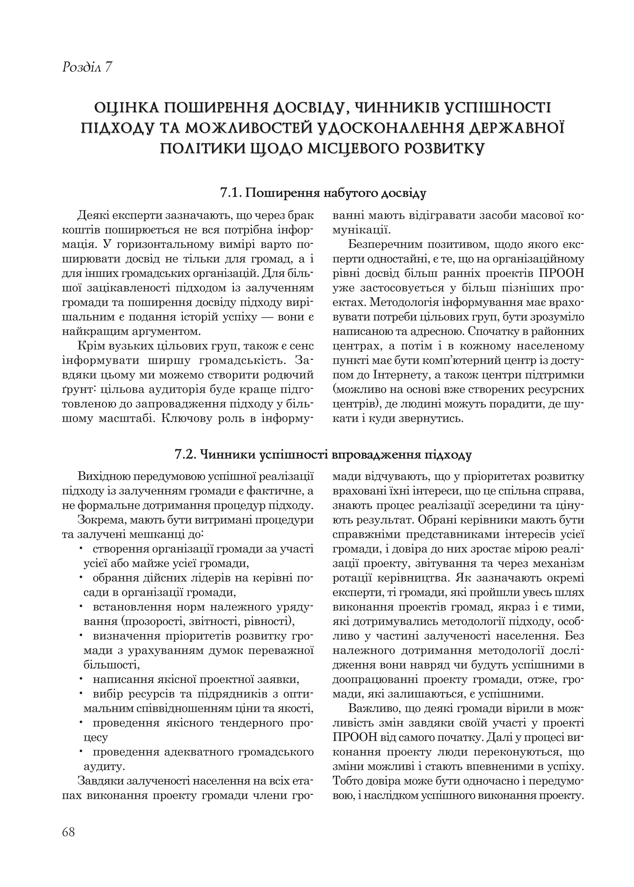 68
Деякі експерти зазначають, що через брак
коштів поширюється не вся потрібна інфор-
мація. У горизонтальному вимірі варто по-
ширювати досвід не тільки для громад, а і
для інших громадських організацій. Для біль-
шої зацікавленості підходом із залученням
громади та поширення досвіду підходу вирі-
шальним є подання історій успіху — вони є
найкращим аргументом.
Крім вузьких цільових груп, також є сенс
інформувати ширшу громадськість. За-
вдяки цьому ми можемо створити родючий
ґрунт: цільова аудиторія буде краще підго-
товленою до запровадження підходу у біль-
шому масштабі. Ключову роль в інформу-
Розділ 7
ОЦІНКА ПОШИРЕННЯ ДОСВІДУ, ЧИННИКІВ УСПІШНОСТІОЦІНКА ПОШИРЕННЯ ДОСВІДУ, ЧИННИКІВ УСПІШНОСТІ
ПІДХОДУ ТА МОЖЛИВОСТЕЙ УДОСКОНАЛЕННЯ ДЕРЖАВНОЇПІДХОДУ ТА МОЖЛИВОСТЕЙ УДОСКОНАЛЕННЯ ДЕРЖАВНОЇ
ПОЛІТИКИ ЩОДО МІСЦЕВОГО РОЗВИТКУПОЛІТИКИ ЩОДО МІСЦЕВОГО РОЗВИТКУ
ванні мають відігравати засоби масової ко-
мунікації.
Безперечним позитивом, щодо якого екс-
перти одностайні, є те, що на організаційному
рівні досвід більш ранніх проектів ПРООН
уже застосовується у більш пізніших про-
ектах. Методологія інформування має врахо-
вувати потреби цільових груп, бути зрозуміло
написаною та адресною. Спочатку в районних
центрах, а потім і в кожному населеному
пункті має бути комп’ютерний центр із досту-
пом до Інтернету, а також центри підтримки
(можливо на основі вже створених ресурсних
центрів), де людині можуть порадити, де шу-
кати і куди звернутись.
7.1. Поширення набутого досвіду
Вихідною передумовою успішної реалізації
підходу із залученням громади є фактичне, а
не формальне дотримання процедур підходу.
Зокрема, мають бути витримані процедури
та залучені мешканці до:
• створення організації громади за участі
усієї або майже усієї громади,
• обрання дійсних лідерів на керівні по-
сади в організації громади,
• встановлення норм належного уряду-
вання (прозорості, звітності, рівності),
• визначення пріоритетів розвитку гро-
мади з урахуванням думок переважної
більшості,
• написання якісної проектної заявки,
• вибір ресурсів та підрядників з опти-
мальним співвідношенням ціни та якості,
• проведення якісного тендерного про-
цесу
• проведення адекватного громадського
аудиту.
Завдяки залученості населення на всіх ета-
пах виконання проекту громади члени гро-
мади відчувають, що у пріоритетах розвитку
враховані їхні інтереси, що це спільна справа,
знають процес реалізації зсередини та ціну-
ють результат. Обрані керівники мають бути
справжніми представниками інтересів усієї
громади, і довіра до них зростає мірою реалі-
зації проекту, звітування та через механізм
ротації керівництва. Як зазначають окремі
експерти, ті громади, які пройшли увесь шлях
виконання проектів громад, якраз і є тими,
які дотримувались методології підходу, особ-
ливо у частині залученості населення. Без
належного дотримання методології дослі-
дження вони навряд чи будуть успішними в
доопрацюванні проекту громади, отже, гро-
мади, які залишаються, є успішними.
Важливо, що деякі громади вірили в мож-
ливість змін завдяки своїй участі у проекті
ПРООН від самого початку. Далі у процесі ви-
конання проекту люди переконуються, що
зміни можливі і стають впевненими в успіху.
Тобто довіра може бути одночасно і передумо-
вою, і наслідком успішного виконання проекту.
7.2. Чинники успішності впровадження підходу
 