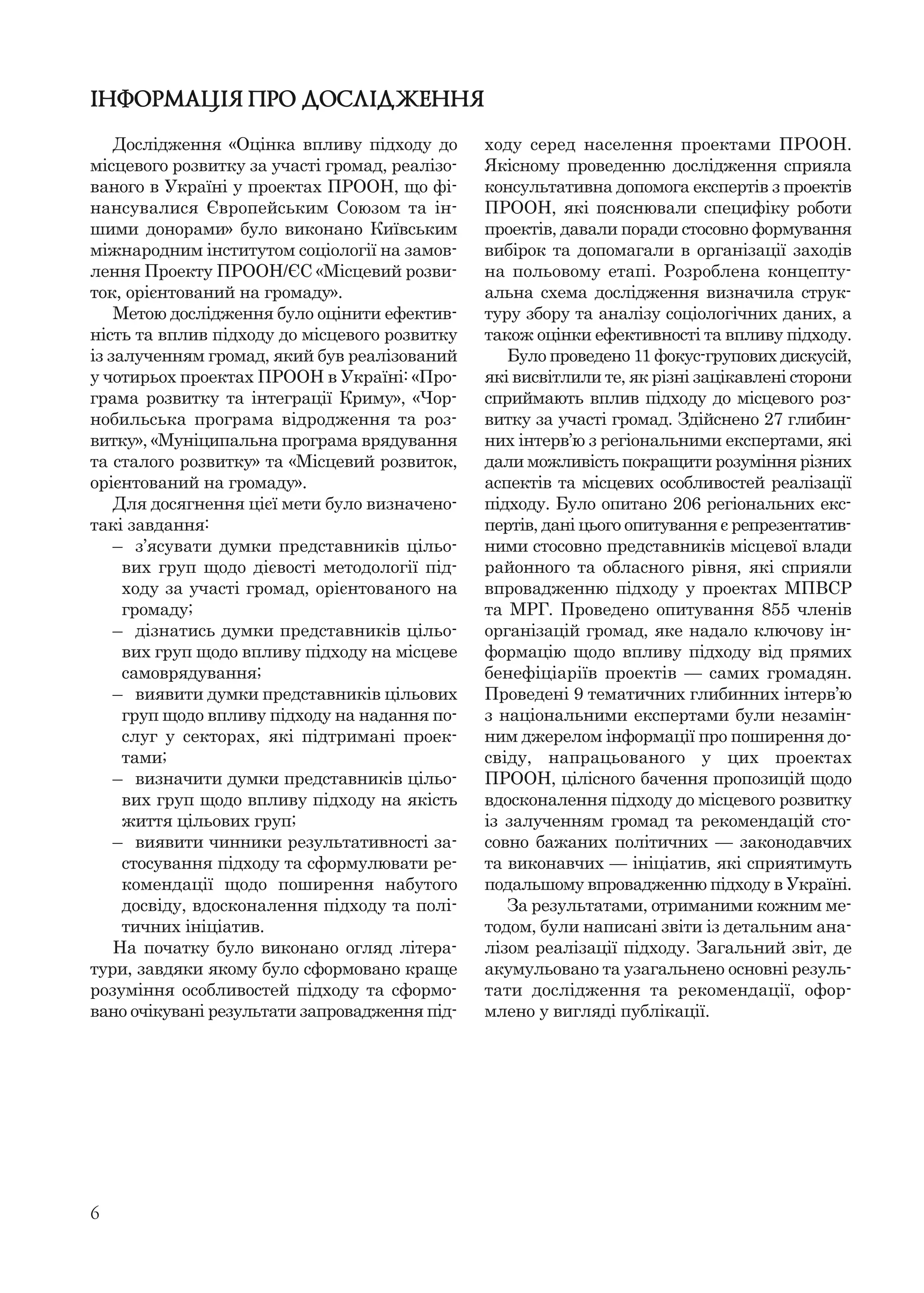 6
ІНФОРМАЦІЯ ПРО ДОСЛІДЖЕННЯ
Дослідження «Оцінка впливу підходу до
місцевого розвитку за участі громад, реалізо-
ваного в Україні у проектах ПРООН, що фі-
нансувалися Європейським Союзом та ін-
шими донорами» було виконано Київським
міжнародним інститутом соціології на замов-
лення Проекту ПРООН/ЄС «Місцевий розви-
ток, орієнтований на громаду».
Метою дослідження було оцінити ефектив-
ність та вплив підходу до місцевого розвитку
із залученням громад, який був реалізований
у чотирьох проектах ПРООН в Україні: «Про-
грама розвитку та інтеграції Криму», «Чор-
нобильська програма відродження та роз-
витку», «Муніципальна програма врядування
та сталого розвитку» та «Місцевий розвиток,
орієнтований на громаду».
Для досягнення цієї мети було визначено-
такі завдання:
– з’ясувати думки представників цільо-
вих груп щодо дієвості методології під-
ходу за участі громад, орієнтованого на
громаду;
– дізнатись думки представників цільо-
вих груп щодо впливу підходу на місцеве
самоврядування;
– виявити думки представників цільових
груп щодо впливу підходу на надання по-
слуг у секторах, які підтримані проек-
тами;
– визначити думки представників цільо-
вих груп щодо впливу підходу на якість
життя цільових груп;
– виявити чинники результативності за-
стосування підходу та сформулювати ре-
комендації щодо поширення набутого
досвіду, вдосконалення підходу та полі-
тичних ініціатив.
На початку було виконано огляд літера-
тури, завдяки якому було сформовано краще
розуміння особливостей підходу та сформо-
вано очікувані результати запровадження під-
ходу серед населення проектами ПРООН.
Якісному проведенню дослідження сприяла
консультативна допомога експертів з проектів
ПРООН, які пояснювали специфіку роботи
проектів, давали поради стосовно формування
вибірок та допомагали в організації заходів
на польовому етапі. Розроблена концепту-
альна схема дослідження визначила струк-
туру збору та аналізу соціологічних даних, а
також оцінки ефективності та впливу підходу.
Було проведено 11 фокус-групових дискусій,
які висвітлили те, як різні зацікавлені сторони
сприймають вплив підходу до місцевого роз-
витку за участі громад. Здійснено 27 глибин-
них інтерв’ю з регіональними експертами, які
дали можливість покращити розуміння різних
аспектів та місцевих особливостей реалізації
підходу. Було опитано 206 регіональних екс-
пертів, дані цього опитування є репрезентатив-
ними стосовно представників місцевої влади
районного та обласного рівня, які сприяли
впровадженню підходу у проектах МПВСР
та МРГ. Проведено опитування 855 членів
організацій громад, яке надало ключову ін-
формацію щодо впливу підходу від прямих
бенефіціаріїв проектів — самих громадян.
Проведені 9 тематичних глибинних інтерв’ю
з національними експертами були незамін-
ним джерелом інформації про поширення до-
свіду, напрацьованого у цих проектах
ПРООН, цілісного бачення пропозицій щодо
вдосконалення підходу до місцевого розвитку
із залученням громад та рекомендацій сто-
совно бажаних політичних — законодавчих
та виконавчих — ініціатив, які сприятимуть
подальшому впровадженню підходу в Україні.
За результатами, отриманими кожним ме-
тодом, були написані звіти із детальним ана-
лізом реалізації підходу. Загальний звіт, де
акумульовано та узагальнено основні резуль-
тати дослідження та рекомендації, офор-
млено у вигляді публікації.
 