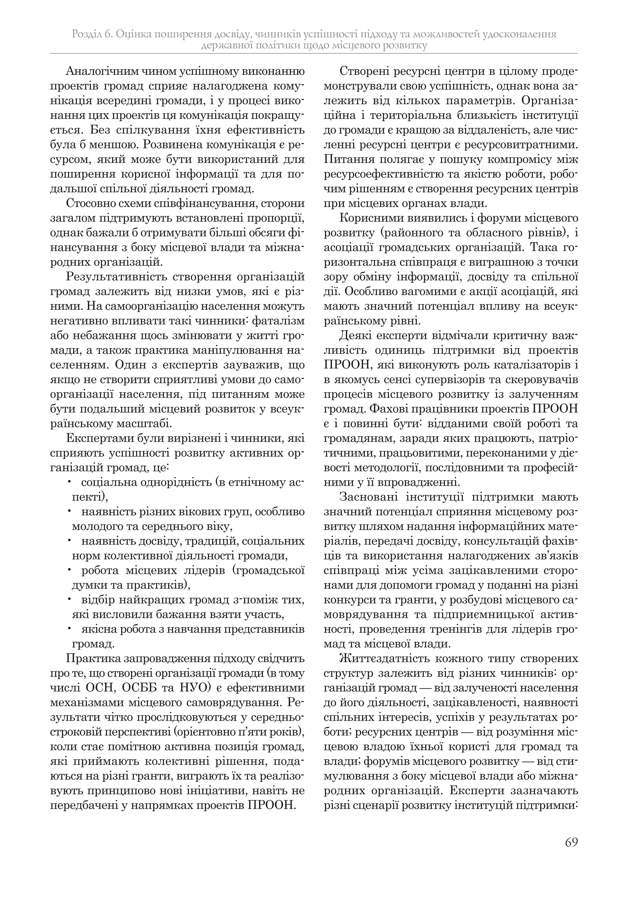 69
Аналогічним чином успішному виконанню
проектів громад сприяє налагоджена кому-
нікація всередині громади, і у процесі вико-
нання цих проектів ця комунікація покращу-
ється. Без спілкування їхня ефективність
була б меншою. Розвинена комунікація є ре-
сурсом, який може бути використаний для
поширення корисної інформації та для по-
дальшої спільної діяльності громад.
Стосовно схеми співфінансування, сторони
загалом підтримують встановлені пропорції,
однак бажали б отримувати більші обсяги фі-
нансування з боку місцевої влади та міжна-
родних організацій.
Результативність створення організацій
громад залежить від низки умов, які є різ-
ними. На самоорганізацію населення можуть
негативно впливати такі чинники: фаталізм
або небажання щось змінювати у житті гро-
мади, а також практика маніпулювання на-
селенням. Один з експертів зауважив, що
якщо не створити сприятливі умови до само-
організації населення, під питанням може
бути подальший місцевий розвиток у всеук-
раїнському масштабі.
Експертами були вирізнені і чинники, які
сприяють успішності розвитку активних ор-
ганізацій громад, це:
• соціальна однорідність (в етнічному ас-
пекті),
• наявність різних вікових груп, особливо
молодого та середнього віку,
• наявність досвіду, традицій, соціальних
норм колективної діяльності громади,
• робота місцевих лідерів (громадської
думки та практиків),
• відбір найкращих громад з-поміж тих,
які висловили бажання взяти участь,
• якісна робота з навчання представників
громад.
Практика запровадження підходу свідчить
про те, що створені організації громади (в тому
числі ОСН, ОСББ та НУО) є ефективними
механізмами місцевого самоврядування. Ре-
зультати чітко прослідковуються у середньо-
строковій перспективі (орієнтовно п’яти років),
коли стає помітною активна позиція громад,
які приймають колективні рішення, пода-
ються на різні гранти, виграють їх та реалізо-
вують принципово нові ініціативи, навіть не
передбачені у напрямках проектів ПРООН.
Створені ресурсні центри в цілому проде-
монстрували свою успішність, однак вона за-
лежить від кількох параметрів. Організа-
ційна і територіальна близькість інституції
до громади є кращою за віддаленість, але чис-
ленні ресурсні центри є ресурсовитратними.
Питання полягає у пошуку компромісу між
ресурсоефективністю та якістю роботи, робо-
чим рішенням є створення ресурсних центрів
при місцевих органах влади.
Корисними виявились і форуми місцевого
розвитку (районного та обласного рівнів), і
асоціації громадських організацій. Така го-
ризонтальна співпраця є виграшною з точки
зору обміну інформації, досвіду та спільної
дії. Особливо вагомими є акції асоціацій, які
мають значний потенціал впливу на всеук-
раїнському рівні.
Деякі експерти відмічали критичну важ-
ливість одиниць підтримки від проектів
ПРООН, які виконують роль каталізаторів і
в якомусь сенсі супервізорів та скеровувачів
процесів місцевого розвитку із залученням
громад. Фахові працівники проектів ПРООН
є і повинні бути: відданими своїй роботі та
громадянам, заради яких працюють, патріо-
тичними, працьовитими, переконаними у діє-
вості методології, послідовними та професій-
ними у її впровадженні.
Засновані інституції підтримки мають
значний потенціал сприяння місцевому роз-
витку шляхом надання інформаційних мате-
ріалів, передачі досвіду, консультацій фахів-
ців та використання налагоджених зв’язків
співпраці між усіма зацікавленими сторо-
нами для допомоги громад у поданні на різні
конкурси та гранти, у розбудові місцевого са-
моврядування та підприємницької актив-
ності, проведення тренінгів для лідерів гро-
мад та місцевої влади.
Життєздатність кожного типу створених
структур залежить від різних чинників: ор-
ганізацій громад — від залученості населення
до його діяльності, зацікавленості, наявності
спільних інтересів, успіхів у результатах ро-
боти; ресурсних центрів — від розуміння міс-
цевою владою їхньої користі для громад та
влади; форумів місцевого розвитку — від сти-
мулювання з боку місцевої влади або міжна-
родних організацій. Експерти зазначають
різні сценарії розвитку інституцій підтримки:
Розділ 6. Оцінка поширення досвіду, чинників успішності підходу та можливостей удосконалення
державної політики щодо місцевого розвитку
 