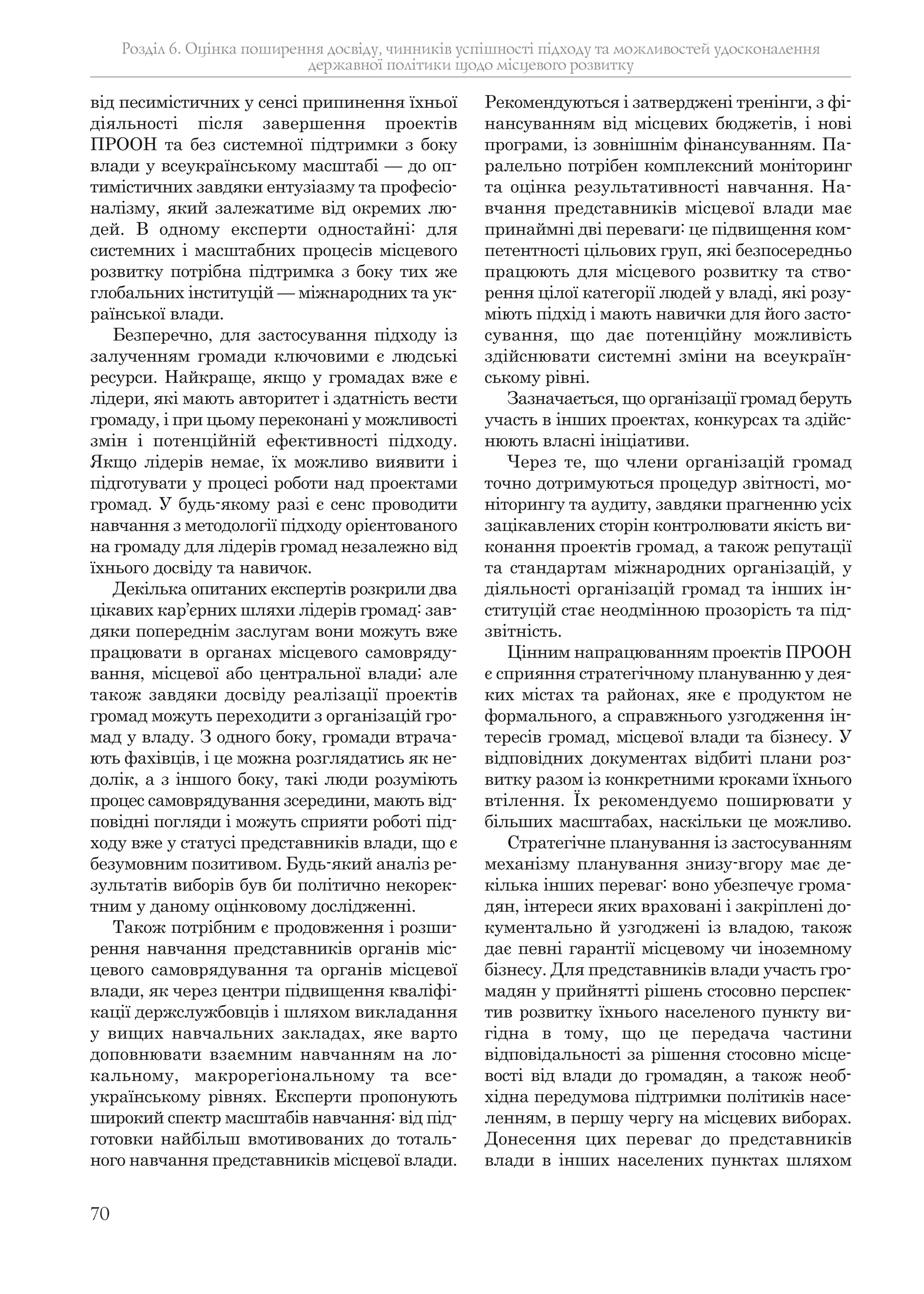 70
від песимістичних у сенсі припинення їхньої
діяльності після завершення проектів
ПРООН та без системної підтримки з боку
влади у всеукраїнському масштабі — до оп-
тимістичних завдяки ентузіазму та професіо-
налізму, який залежатиме від окремих лю-
дей. В одному експерти одностайні: для
системних і масштабних процесів місцевого
розвитку потрібна підтримка з боку тих же
глобальних інституцій — міжнародних та ук-
раїнської влади.
Безперечно, для застосування підходу із
залученням громади ключовими є людські
ресурси. Найкраще, якщо у громадах вже є
лідери, які мають авторитет і здатність вести
громаду, і при цьому переконані у можливості
змін і потенційній ефективності підходу.
Якщо лідерів немає, їх можливо виявити і
підготувати у процесі роботи над проектами
громад. У будь-якому разі є сенс проводити
навчання з методології підходу орієнтованого
на громаду для лідерів громад незалежно від
їхнього досвіду та навичок.
Декілька опитаних експертів розкрили два
цікавих кар’єрних шляхи лідерів громад: зав-
дяки попереднім заслугам вони можуть вже
працювати в органах місцевого самовряду-
вання, місцевої або центральної влади; але
також завдяки досвіду реалізації проектів
громад можуть переходити з організацій гро-
мад у владу. З одного боку, громади втрача-
ють фахівців, і це можна розглядатись як не-
долік, а з іншого боку, такі люди розуміють
процес самоврядування зсередини, мають від-
повідні погляди і можуть сприяти роботі під-
ходу вже у статусі представників влади, що є
безумовним позитивом. Будь-який аналіз ре-
зультатів виборів був би політично некорек-
тним у даному оцінковому дослідженні.
Також потрібним є продовження і розши-
рення навчання представників органів міс-
цевого самоврядування та органів місцевої
влади, як через центри підвищення кваліфі-
кації держслужбовців і шляхом викладання
у вищих навчальних закладах, яке варто
доповнювати взаємним навчанням на ло-
кальному, макрорегіональному та все-
українському рівнях. Експерти пропонують
широкий спектр масштабів навчання: від під-
готовки найбільш вмотивованих до тоталь-
ного навчання представників місцевої влади.
Рекомендуються і затверджені тренінги, з фі-
нансуванням від місцевих бюджетів, і нові
програми, із зовнішнім фінансуванням. Па-
ралельно потрібен комплексний моніторинг
та оцінка результативності навчання. На-
вчання представників місцевої влади має
принаймні дві переваги: це підвищення ком-
петентності цільових груп, які безпосередньо
працюють для місцевого розвитку та ство-
рення цілої категорії людей у владі, які розу-
міють підхід і мають навички для його засто-
сування, що дає потенційну можливість
здійснювати системні зміни на всеукраїн-
ському рівні.
Зазначається, що організації громад беруть
участь в інших проектах, конкурсах та здійс-
нюють власні ініціативи.
Через те, що члени організацій громад
точно дотримуються процедур звітності, мо-
ніторингу та аудиту, завдяки прагненню усіх
зацікавлених сторін контролювати якість ви-
конання проектів громад, а також репутації
та стандартам міжнародних організацій, у
діяльності організацій громад та інших ін-
ституцій стає неодмінною прозорість та під-
звітність.
Цінним напрацюванням проектів ПРООН
є сприяння стратегічному плануванню у дея-
ких містах та районах, яке є продуктом не
формального, а справжнього узгодження ін-
тересів громад, місцевої влади та бізнесу. У
відповідних документах відбиті плани роз-
витку разом із конкретними кроками їхнього
втілення. Їх рекомендуємо поширювати у
більших масштабах, наскільки це можливо.
Стратегічне планування із застосуванням
механізму планування знизу-вгору має де-
кілька інших переваг: воно убезпечує грома-
дян, інтереси яких враховані і закріплені до-
кументально й узгоджені із владою, також
дає певні гарантії місцевому чи іноземному
бізнесу. Для представників влади участь гро-
мадян у прийнятті рішень стосовно перспек-
тив розвитку їхнього населеного пункту ви-
гідна в тому, що це передача частини
відповідальності за рішення стосовно місце-
вості від влади до громадян, а також необ-
хідна передумова підтримки політиків насе-
ленням, в першу чергу на місцевих виборах.
Донесення цих переваг до представників
влади в інших населених пунктах шляхом
Розділ 6. Оцінка поширення досвіду, чинників успішності підходу та можливостей удосконалення
державної політики щодо місцевого розвитку
 