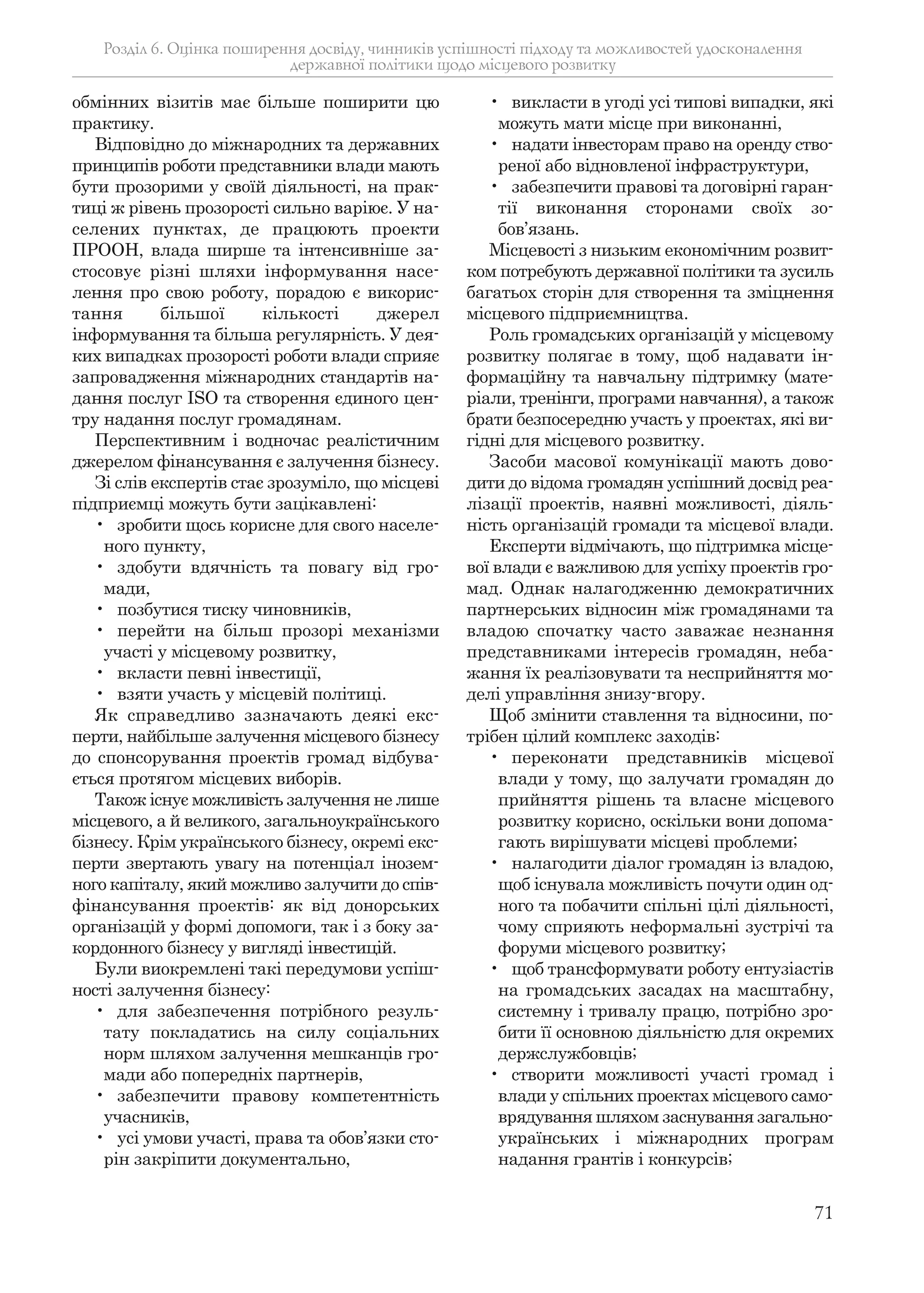 71
обмінних візитів має більше поширити цю
практику.
Відповідно до міжнародних та державних
принципів роботи представники влади мають
бути прозорими у своїй діяльності, на прак-
тиці ж рівень прозорості сильно варіює. У на-
селених пунктах, де працюють проекти
ПРООН, влада ширше та інтенсивніше за-
стосовує різні шляхи інформування насе-
лення про свою роботу, порадою є викорис-
тання більшої кількості джерел
інформування та більша регулярність. У дея-
ких випадках прозорості роботи влади сприяє
запровадження міжнародних стандартів на-
дання послуг ISO та створення єдиного цен-
тру надання послуг громадянам.
Перспективним і водночас реалістичним
джерелом фінансування є залучення бізнесу.
Зі слів експертів стає зрозуміло, що місцеві
підприємці можуть бути зацікавлені:
• зробити щось корисне для свого населе-
ного пункту,
• здобути вдячність та повагу від гро-
мади,
• позбутися тиску чиновників,
• перейти на більш прозорі механізми
участі у місцевому розвитку,
• вкласти певні інвестиції,
• взяти участь у місцевій політиці.
Як справедливо зазначають деякі екс-
перти, найбільше залучення місцевого бізнесу
до спонсорування проектів громад відбува-
ється протягом місцевих виборів.
Також існує можливість залучення не лише
місцевого, а й великого, загальноукраїнського
бізнесу. Крім українського бізнесу, окремі екс-
перти звертають увагу на потенціал інозем-
ного капіталу, який можливо залучити до спів-
фінансування проектів: як від донорських
організацій у формі допомоги, так і з боку за-
кордонного бізнесу у вигляді інвестицій.
Були виокремлені такі передумови успіш-
ності залучення бізнесу:
• для забезпечення потрібного резуль-
тату покладатись на силу соціальних
норм шляхом залучення мешканців гро-
мади або попередніх партнерів,
• забезпечити правову компетентність
учасників,
• усі умови участі, права та обов’язки сто-
рін закріпити документально,
• викласти в угоді усі типові випадки, які
можуть мати місце при виконанні,
• надати інвесторам право на оренду ство-
реної або відновленої інфраструктури,
• забезпечити правові та договірні гаран-
тії виконання сторонами своїх зо-
бов’язань.
Місцевості з низьким економічним розвит-
ком потребують державної політики та зусиль
багатьох сторін для створення та зміцнення
місцевого підприємництва.
Роль громадських організацій у місцевому
розвитку полягає в тому, щоб надавати ін-
формаційну та навчальну підтримку (мате-
ріали, тренінги, програми навчання), а також
брати безпосередню участь у проектах, які ви-
гідні для місцевого розвитку.
Засоби масової комунікації мають дово-
дити до відома громадян успішний досвід реа-
лізації проектів, наявні можливості, діяль-
ність організацій громади та місцевої влади.
Експерти відмічають, що підтримка місце-
вої влади є важливою для успіху проектів гро-
мад. Однак налагодженню демократичних
партнерських відносин між громадянами та
владою спочатку часто заважає незнання
представниками інтересів громадян, неба-
жання їх реалізовувати та несприйняття мо-
делі управління знизу-вгору.
Щоб змінити ставлення та відносини, по-
трібен цілий комплекс заходів:
• переконати представників місцевої
влади у тому, що залучати громадян до
прийняття рішень та власне місцевого
розвитку корисно, оскільки вони допома-
гають вирішувати місцеві проблеми;
• налагодити діалог громадян із владою,
щоб існувала можливість почути один од-
ного та побачити спільні цілі діяльності,
чому сприяють неформальні зустрічі та
форуми місцевого розвитку;
• щоб трансформувати роботу ентузіастів
на громадських засадах на масштабну,
системну і тривалу працю, потрібно зро-
бити її основною діяльністю для окремих
держслужбовців;
• створити можливості участі громад і
влади у спільних проектах місцевого само-
врядування шляхом заснування загально-
українських і міжнародних програм
надання грантів і конкурсів;
Розділ 6. Оцінка поширення досвіду, чинників успішності підходу та можливостей удосконалення
державної політики щодо місцевого розвитку
 