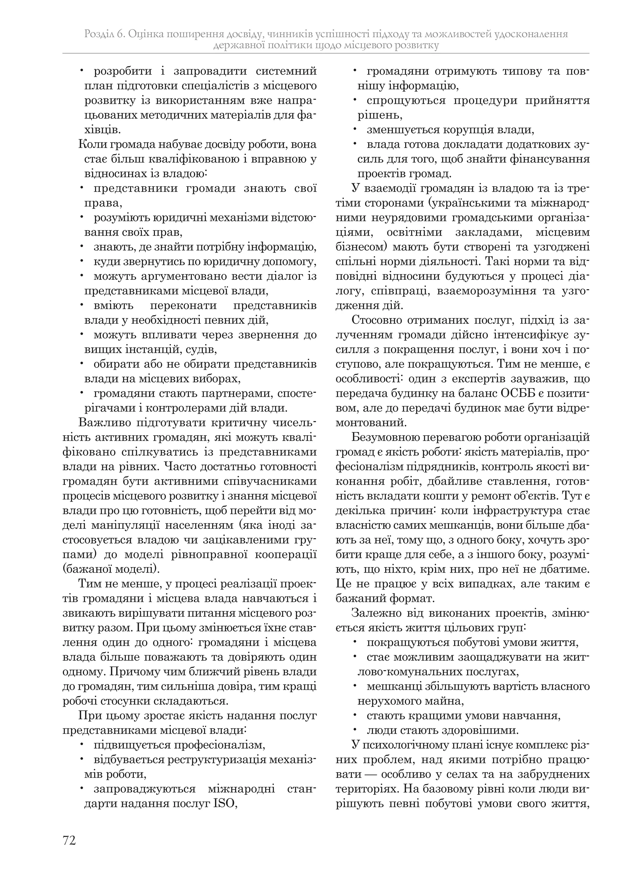 72
• розробити і запровадити системний
план підготовки спеціалістів з місцевого
розвитку із використанням вже напра-
цьованих методичних матеріалів для фа-
хівців.
Коли громада набуває досвіду роботи, вона
стає більш кваліфікованою і вправною у
відносинах із владою:
• представники громади знають свої
права,
• розуміють юридичні механізми відстою-
вання своїх прав,
• знають, де знайти потрібну інформацію,
• куди звернутись по юридичну допомогу,
• можуть аргументовано вести діалог із
представниками місцевої влади,
• вміють переконати представників
влади у необхідності певних дій,
• можуть впливати через звернення до
вищих інстанцій, судів,
• обирати або не обирати представників
влади на місцевих виборах,
• громадяни стають партнерами, спосте-
рігачами і контролерами дій влади.
Важливо підготувати критичну чисель-
ність активних громадян, які можуть квалі-
фіковано спілкуватись із представниками
влади на рівних. Часто достатньо готовності
громадян бути активними співучасниками
процесів місцевого розвитку і знання місцевої
влади про цю готовність, щоб перейти від мо-
делі маніпуляції населенням (яка іноді за-
стосовується владою чи зацікавленими гру-
пами) до моделі рівноправної кооперації
(бажаної моделі).
Тим не менше, у процесі реалізації проек-
тів громадяни і місцева влада навчаються і
звикають вирішувати питання місцевого роз-
витку разом. При цьому змінюється їхнє став-
лення один до одного: громадяни і місцева
влада більше поважають та довіряють один
одному. Причому чим ближчий рівень влади
до громадян, тим сильніша довіра, тим кращі
робочі стосунки складаються.
При цьому зростає якість надання послуг
представниками місцевої влади:
• підвищується професіоналізм,
• відбувається реструктуризація механіз-
мів роботи,
• запроваджуються міжнародні стан-
дарти надання послуг ISO,
• громадяни отримують типову та пов-
нішу інформацію,
• спрощуються процедури прийняття
рішень,
• зменшується корупція влади,
• влада готова докладати додаткових зу-
силь для того, щоб знайти фінансування
проектів громад.
У взаємодії громадян із владою та із тре-
тіми сторонами (українськими та міжнарод-
ними неурядовими громадськими організа-
ціями, освітніми закладами, місцевим
бізнесом) мають бути створені та узгоджені
спільні норми діяльності. Такі норми та від-
повідні відносини будуються у процесі діа-
логу, співпраці, взаєморозуміння та узго-
дження дій.
Стосовно отриманих послуг, підхід із за-
лученням громади дійсно інтенсифікує зу-
силля з покращення послуг, і вони хоч і по-
ступово, але покращуються. Тим не менше, є
особливості: один з експертів зауважив, що
передача будинку на баланс ОСББ є позити-
вом, але до передачі будинок має бути відре-
монтований.
Безумовною перевагою роботи організацій
громад є якість роботи: якість матеріалів, про-
фесіоналізм підрядників, контроль якості ви-
конання робіт, дбайливе ставлення, готов-
ність вкладати кошти у ремонт об’єктів. Тут є
декілька причин: коли інфраструктура стає
власністю самих мешканців, вони більше дба-
ють за неї, тому що, з одного боку, хочуть зро-
бити краще для себе, а з іншого боку, розумі-
ють, що ніхто, крім них, про неї не дбатиме.
Це не працює у всіх випадках, але таким є
бажаний формат.
Залежно від виконаних проектів, зміню-
ється якість життя цільових груп:
• покращуються побутові умови життя,
• стає можливим заощаджувати на жит-
лово-комунальних послугах,
• мешканці збільшують вартість власного
нерухомого майна,
• стають кращими умови навчання,
• люди стають здоровішими.
У психологічному плані існує комплекс різ-
них проблем, над якими потрібно працю-
вати — особливо у селах та на забруднених
територіях. На базовому рівні коли люди ви-
рішують певні побутові умови свого життя,
Розділ 6. Оцінка поширення досвіду, чинників успішності підходу та можливостей удосконалення
державної політики щодо місцевого розвитку
 