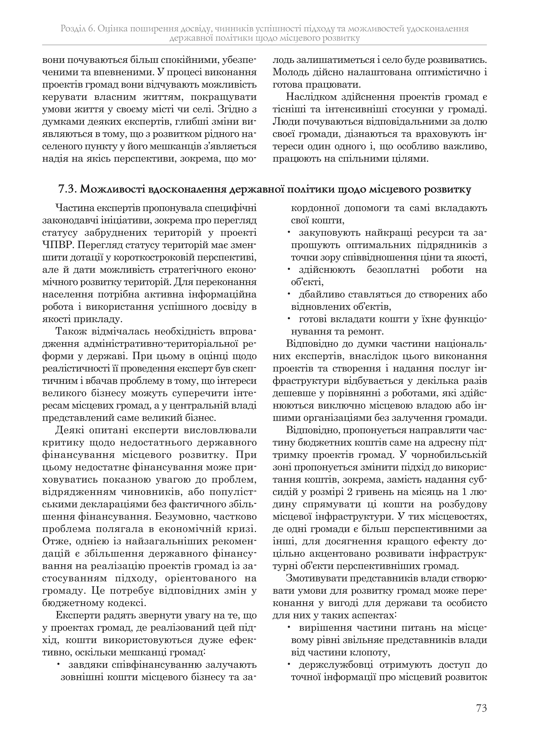 73
вони почуваються більш спокійними, убезпе-
ченими та впевненими. У процесі виконання
проектів громад вони відчувають можливість
керувати власним життям, покращувати
умови життя у своєму місті чи селі. Згідно з
думками деяких експертів, глибші зміни ви-
являються в тому, що з розвитком рідного на-
селеного пункту у його мешканців з’являється
надія на якісь перспективи, зокрема, що мо-
лодь залишатиметься і село буде розвиватись.
Молодь дійсно налаштована оптимістично і
готова працювати.
Наслідком здійснення проектів громад є
тісніші та інтенсивніші стосунки у громаді.
Люди почуваються відповідальними за долю
своєї громади, дізнаються та враховують ін-
тереси один одного і, що особливо важливо,
працюють на спільними цілями.
Розділ 6. Оцінка поширення досвіду, чинників успішності підходу та можливостей удосконалення
державної політики щодо місцевого розвитку
Частина експертів пропонувала специфічні
законодавчі ініціативи, зокрема про перегляд
статусу забруднених територій у проекті
ЧПВР. Перегляд статусу територій має змен-
шити дотації у короткостроковій перспективі,
але й дати можливість стратегічного еконо-
мічного розвитку територій. Для переконання
населення потрібна активна інформаційна
робота і використання успішного досвіду в
якості прикладу.
Також відмічалась необхідність впрова-
дження адміністративно-територіальної ре-
форми у державі. При цьому в оцінці щодо
реалістичності її проведення експерт був скеп-
тичним і вбачав проблему в тому, що інтереси
великого бізнесу можуть суперечити інте-
ресам місцевих громад, а у центральній владі
представлений саме великий бізнес.
Деякі опитані експерти висловлювали
критику щодо недостатнього державного
фінансування місцевого розвитку. При
цьому недостатнє фінансування може при-
ховуватись показною увагою до проблем,
відрядженням чиновників, або популіст-
ськими деклараціями без фактичного збіль-
шення фінансування. Безумовно, частково
проблема полягала в економічній кризі.
Отже, однією із найзагальніших рекомен-
дацій є збільшення державного фінансу-
вання на реалізацію проектів громад із за-
стосуванням підходу, орієнтованого на
громаду. Це потребує відповідних змін у
бюджетному кодексі.
Експерти радять звернути увагу на те, що
у проектах громад, де реалізований цей під-
хід, кошти використовуються дуже ефек-
тивно, оскільки мешканці громад:
• завдяки співфінансуванню залучають
зовнішні кошти місцевого бізнесу та за-
кордонної допомоги та самі вкладають
свої кошти,
• закуповують найкращі ресурси та за-
прошують оптимальних підрядників з
точки зору співвідношення ціни та якості,
• здійснюють безоплатні роботи на
об’єкті,
• дбайливо ставляться до створених або
відновлених об’єктів,
• готові вкладати кошти у їхнє функціо-
нування та ремонт.
Відповідно до думки частини національ-
них експертів, внаслідок цього виконання
проектів та створення і надання послуг ін-
фраструктури відбувається у декілька разів
дешевше у порівнянні з роботами, які здійс-
нюються виключно місцевою владою або ін-
шими організаціями без залучення громади.
Відповідно, пропонується направляти час-
тину бюджетних коштів саме на адресну під-
тримку проектів громад. У чорнобильській
зоні пропонується змінити підхід до викорис-
тання коштів, зокрема, замість надання суб-
сидій у розмірі 2 гривень на місяць на 1 лю-
дину спрямувати ці кошти на розбудову
місцевої інфраструктури. У тих місцевостях,
де одні громади є більш перспективними за
інші, для досягнення кращого ефекту до-
цільно акцентовано розвивати інфраструк-
турні об’єкти перспективніших громад.
Змотивувати представників влади створю-
вати умови для розвитку громад може пере-
конання у вигоді для держави та особисто
для них у таких аспектах:
• вирішення частини питань на місце-
вому рівні звільняє представників влади
від частини клопоту,
• держслужбовці отримують доступ до
точної інформації про місцевий розвиток
7.3. Можливості вдосконалення державної політики щодо місцевого розвитку
 