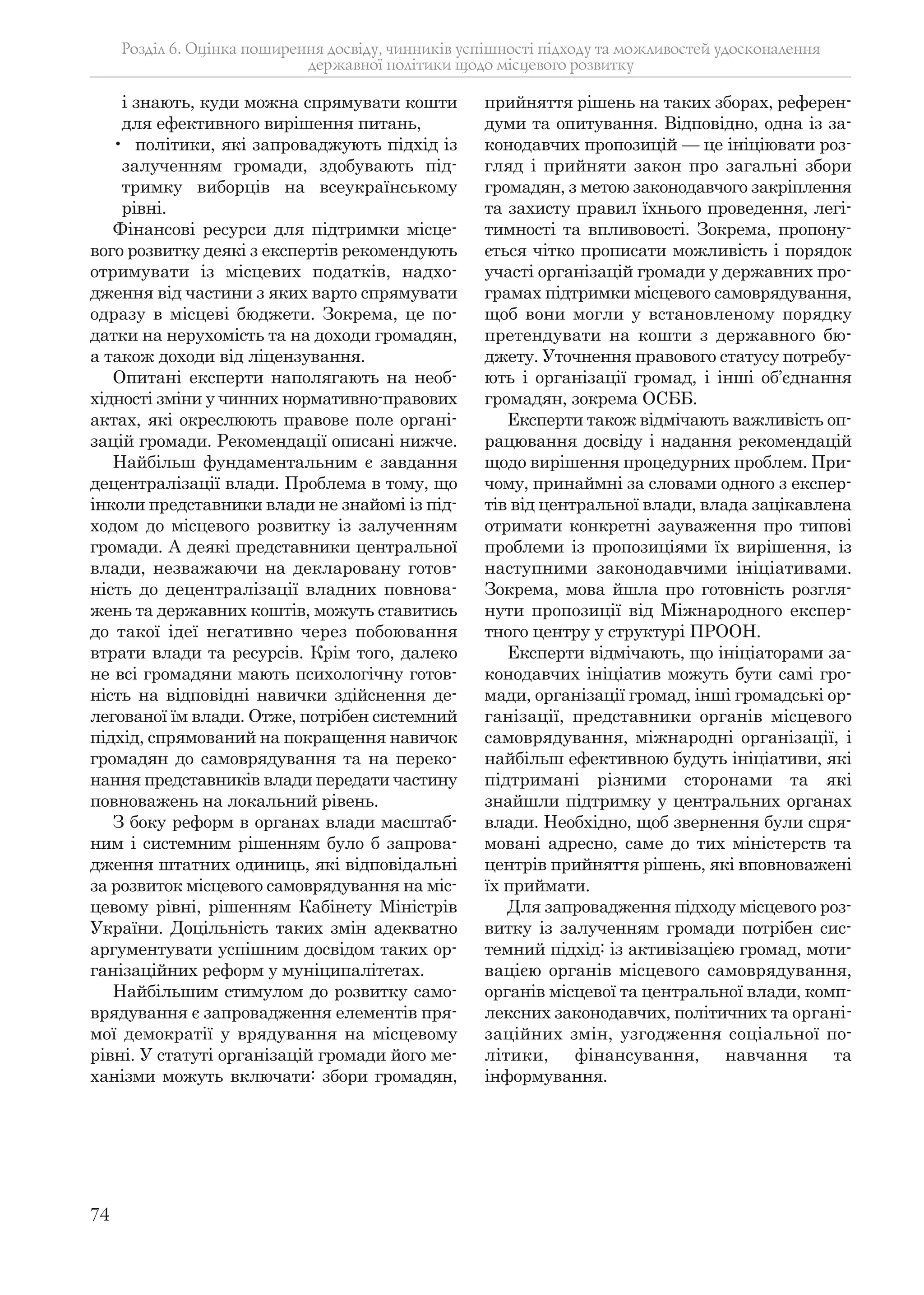 74
і знають, куди можна спрямувати кошти
для ефективного вирішення питань,
• політики, які запроваджують підхід із
залученням громади, здобувають під-
тримку виборців на всеукраїнському
рівні.
Фінансові ресурси для підтримки місце-
вого розвитку деякі з експертів рекомендують
отримувати із місцевих податків, надхо-
дження від частини з яких варто спрямувати
одразу в місцеві бюджети. Зокрема, це по-
датки на нерухомість та на доходи громадян,
а також доходи від ліцензування.
Опитані експерти наполягають на необ-
хідності зміни у чинних нормативно-правових
актах, які окреслюють правове поле органі-
зацій громади. Рекомендації описані нижче.
Найбільш фундаментальним є завдання
децентралізації влади. Проблема в тому, що
інколи представники влади не знайомі із під-
ходом до місцевого розвитку із залученням
громади. А деякі представники центральної
влади, незважаючи на декларовану готов-
ність до децентралізації владних повнова-
жень та державних коштів, можуть ставитись
до такої ідеї негативно через побоювання
втрати влади та ресурсів. Крім того, далеко
не всі громадяни мають психологічну готов-
ність на відповідні навички здійснення де-
легованої їм влади. Отже, потрібен системний
підхід, спрямований на покращення навичок
громадян до самоврядування та на переко-
нання представників влади передати частину
повноважень на локальний рівень.
З боку реформ в органах влади масштаб-
ним і системним рішенням було б запрова-
дження штатних одиниць, які відповідальні
за розвиток місцевого самоврядування на міс-
цевому рівні, рішенням Кабінету Міністрів
України. Доцільність таких змін адекватно
аргументувати успішним досвідом таких ор-
ганізаційних реформ у муніципалітетах.
Найбільшим стимулом до розвитку само-
врядування є запровадження елементів пря-
мої демократії у врядування на місцевому
рівні. У статуті організацій громади його ме-
ханізми можуть включати: збори громадян,
прийняття рішень на таких зборах, референ-
думи та опитування. Відповідно, одна із за-
конодавчих пропозицій — це ініціювати роз-
гляд і прийняти закон про загальні збори
громадян, з метою законодавчого закріплення
та захисту правил їхнього проведення, легі-
тимності та впливовості. Зокрема, пропону-
ється чітко прописати можливість і порядок
участі організацій громади у державних про-
грамах підтримки місцевого самоврядування,
щоб вони могли у встановленому порядку
претендувати на кошти з державного бю-
джету. Уточнення правового статусу потребу-
ють і організації громад, і інші об’єднання
громадян, зокрема ОСББ.
Експерти також відмічають важливість оп-
рацювання досвіду і надання рекомендацій
щодо вирішення процедурних проблем. При-
чому, принаймні за словами одного з експер-
тів від центральної влади, влада зацікавлена
отримати конкретні зауваження про типові
проблеми із пропозиціями їх вирішення, із
наступними законодавчими ініціативами.
Зокрема, мова йшла про готовність розгля-
нути пропозиції від Міжнародного експер-
тного центру у структурі ПРООН.
Експерти відмічають, що ініціаторами за-
конодавчих ініціатив можуть бути самі гро-
мади, організації громад, інші громадські ор-
ганізації, представники органів місцевого
самоврядування, міжнародні організації, і
найбільш ефективною будуть ініціативи, які
підтримані різними сторонами та які
знайшли підтримку у центральних органах
влади. Необхідно, щоб звернення були спря-
мовані адресно, саме до тих міністерств та
центрів прийняття рішень, які вповноважені
їх приймати.
Для запровадження підходу місцевого роз-
витку із залученням громади потрібен сис-
темний підхід: із активізацією громад, моти-
вацією органів місцевого самоврядування,
органів місцевої та центральної влади, комп-
лексних законодавчих, політичних та органі-
заційних змін, узгодження соціальної по-
літики, фінансування, навчання та
інформування.
Розділ 6. Оцінка поширення досвіду, чинників успішності підходу та можливостей удосконалення
державної політики щодо місцевого розвитку
 