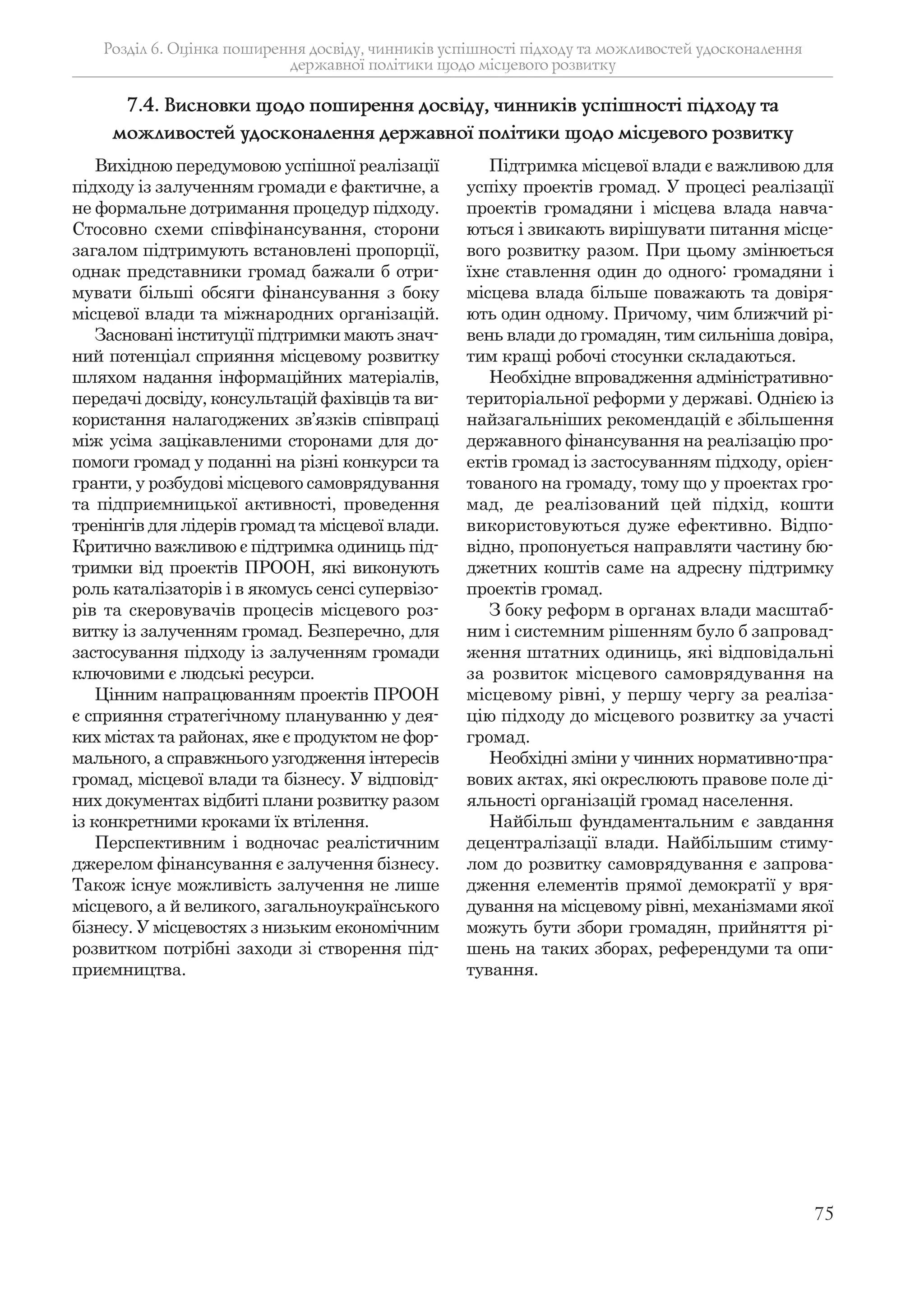 75
Розділ 6. Оцінка поширення досвіду, чинників успішності підходу та можливостей удосконалення
державної політики щодо місцевого розвитку
Вихідною передумовою успішної реалізації
підходу із залученням громади є фактичне, а
не формальне дотримання процедур підходу.
Стосовно схеми співфінансування, сторони
загалом підтримують встановлені пропорції,
однак представники громад бажали б отри-
мувати більші обсяги фінансування з боку
місцевої влади та міжнародних організацій.
Засновані інституції підтримки мають знач-
ний потенціал сприяння місцевому розвитку
шляхом надання інформаційних матеріалів,
передачі досвіду, консультацій фахівців та ви-
користання налагоджених зв’язків співпраці
між усіма зацікавленими сторонами для до-
помоги громад у поданні на різні конкурси та
гранти, у розбудові місцевого самоврядування
та підприємницької активності, проведення
тренінгів для лідерів громад та місцевої влади.
Критично важливою є підтримка одиниць під-
тримки від проектів ПРООН, які виконують
роль каталізаторів і в якомусь сенсі супервізо-
рів та скеровувачів процесів місцевого роз-
витку із залученням громад. Безперечно, для
застосування підходу із залученням громади
ключовими є людські ресурси.
Цінним напрацюванням проектів ПРООН
є сприяння стратегічному плануванню у дея-
ких містах та районах, яке є продуктом не фор-
мального, а справжнього узгодження інтересів
громад, місцевої влади та бізнесу. У відповід-
них документах відбиті плани розвитку разом
із конкретними кроками їх втілення.
Перспективним і водночас реалістичним
джерелом фінансування є залучення бізнесу.
Також існує можливість залучення не лише
місцевого, а й великого, загальноукраїнського
бізнесу. У місцевостях з низьким економічним
розвитком потрібні заходи зі створення під-
приємництва.
Підтримка місцевої влади є важливою для
успіху проектів громад. У процесі реалізації
проектів громадяни і місцева влада навча-
ються і звикають вирішувати питання місце-
вого розвитку разом. При цьому змінюється
їхнє ставлення один до одного: громадяни і
місцева влада більше поважають та довіря-
ють один одному. Причому, чим ближчий рі-
вень влади до громадян, тим сильніша довіра,
тим кращі робочі стосунки складаються.
Необхідне впровадження адміністративно-
територіальної реформи у державі. Однією із
найзагальніших рекомендацій є збільшення
державного фінансування на реалізацію про-
ектів громад із застосуванням підходу, орієн-
тованого на громаду, тому що у проектах гро-
мад, де реалізований цей підхід, кошти
використовуються дуже ефективно. Відпо-
відно, пропонується направляти частину бю-
джетних коштів саме на адресну підтримку
проектів громад.
З боку реформ в органах влади масштаб-
ним і системним рішенням було б запровад-
ження штатних одиниць, які відповідальні
за розвиток місцевого самоврядування на
місцевому рівні, у першу чергу за реаліза-
цію підходу до місцевого розвитку за участі
громад.
Необхідні зміни у чинних нормативно-пра-
вових актах, які окреслюють правове поле ді-
яльності організацій громад населення.
Найбільш фундаментальним є завдання
децентралізації влади. Найбільшим стиму-
лом до розвитку самоврядування є запрова-
дження елементів прямої демократії у вря-
дування на місцевому рівні, механізмами якої
можуть бути збори громадян, прийняття рі-
шень на таких зборах, референдуми та опи-
тування.
7.4. Висновки щодо поширення досвіду, чинників успішності підходу та
можливостей удосконалення державної політики щодо місцевого розвитку
 