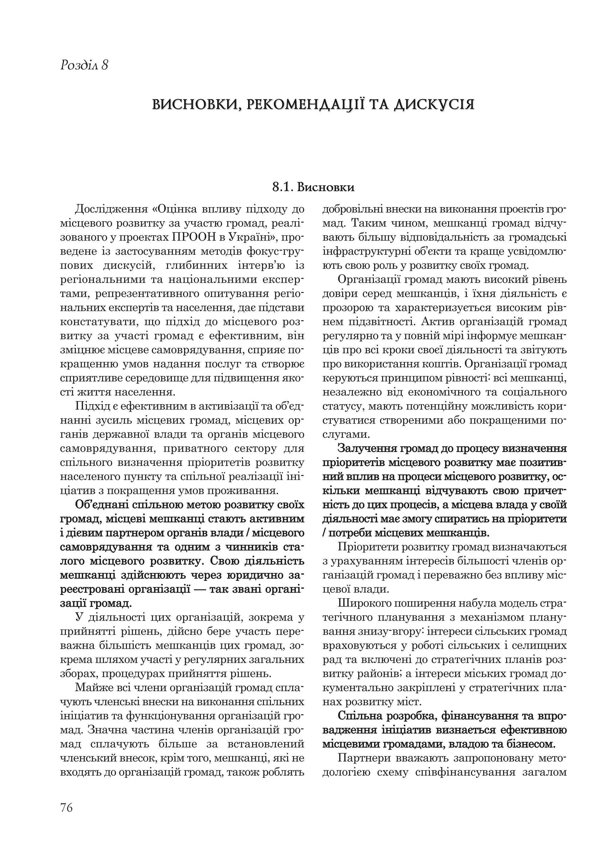 76
Дослідження «Оцінка впливу підходу до
місцевого розвитку за участю громад, реалі-
зованого у проектах ПРООН в Україні», про-
ведене із застосуванням методів фокус-гру-
пових дискусій, глибинних інтерв’ю із
регіональними та національними експер-
тами, репрезентативного опитування регіо-
нальних експертів та населення, дає підстави
констатувати, що підхід до місцевого роз-
витку за участі громад є ефективним, він
зміцнює місцеве самоврядування, сприяє по-
кращенню умов надання послуг та створює
сприятливе середовище для підвищення яко-
сті життя населення.
Підхід є ефективним в активізації та об’єд-
нанні зусиль місцевих громад, місцевих ор-
ганів державної влади та органів місцевого
самоврядування, приватного сектору для
спільного визначення пріоритетів розвитку
населеного пункту та спільної реалізації іні-
ціатив з покращення умов проживання.
Об’єднані спільною метою розвитку своїх
громад, місцеві мешканці стають активним
і дієвим партнером органів влади / місцевого
самоврядування та одним з чинників ста-
лого місцевого розвитку. Свою діяльність
мешканці здійснюють через юридично за-
реєстровані організації — так звані органі-
зації громад.
У діяльності цих організацій, зокрема у
прийнятті рішень, дійсно бере участь пере-
важна більшість мешканців цих громад, зо-
крема шляхом участі у регулярних загальних
зборах, процедурах прийняття рішень.
Майже всі члени організацій громад спла-
чують членські внески на виконання спільних
ініціатив та функціонування організацій гро-
мад. Значна частина членів організацій гро-
мад сплачують більше за встановлений
членський внесок, крім того, мешканці, які не
входять до організацій громад, також роблять
Розділ 8
ВИСНОВКИ, РЕКОМЕНДАЦІЇ ТА ДИСКУСІЯВИСНОВКИ, РЕКОМЕНДАЦІЇ ТА ДИСКУСІЯ
добровільні внески на виконання проектів гро-
мад. Таким чином, мешканці громад відчу-
вають більшу відповідальність за громадські
інфраструктурні об’єкти та краще усвідомлю-
ють свою роль у розвитку своїх громад.
Організації громад мають високий рівень
довіри серед мешканців, і їхня діяльність є
прозорою та характеризується високим рів-
нем підзвітності. Актив організацій громад
регулярно та у повній мірі інформує мешкан-
ців про всі кроки своєї діяльності та звітують
про використання коштів. Організації громад
керуються принципом рівності: всі мешканці,
незалежно від економічного та соціального
статусу, мають потенційну можливість кори-
стуватися створеними або покращеними по-
слугами.
Залучення громад до процесу визначення
пріоритетів місцевого розвитку має позитив-
ний вплив на процеси місцевого розвитку, ос-
кільки мешканці відчувають свою причет-
ність до цих процесів, а місцева влада у своїй
діяльності має змогу спиратись на пріоритети
/ потреби місцевих мешканців.
Пріоритети розвитку громад визначаються
з урахуванням інтересів більшості членів ор-
ганізацій громад і переважно без впливу міс-
цевої влади.
Широкого поширення набула модель стра-
тегічного планування з механізмом плану-
вання знизу-вгору: інтереси сільських громад
враховуються у роботі сільських і селищних
рад та включені до стратегічних планів роз-
витку районів; а інтереси міських громад до-
кументально закріплені у стратегічних пла-
нах розвитку міст.
Спільна розробка, фінансування та впро-
вадження ініціатив визнається ефективною
місцевими громадами, владою та бізнесом.
Партнери вважають запропоновану мето-
дологією схему співфінансування загалом
8.1. Висновки
 