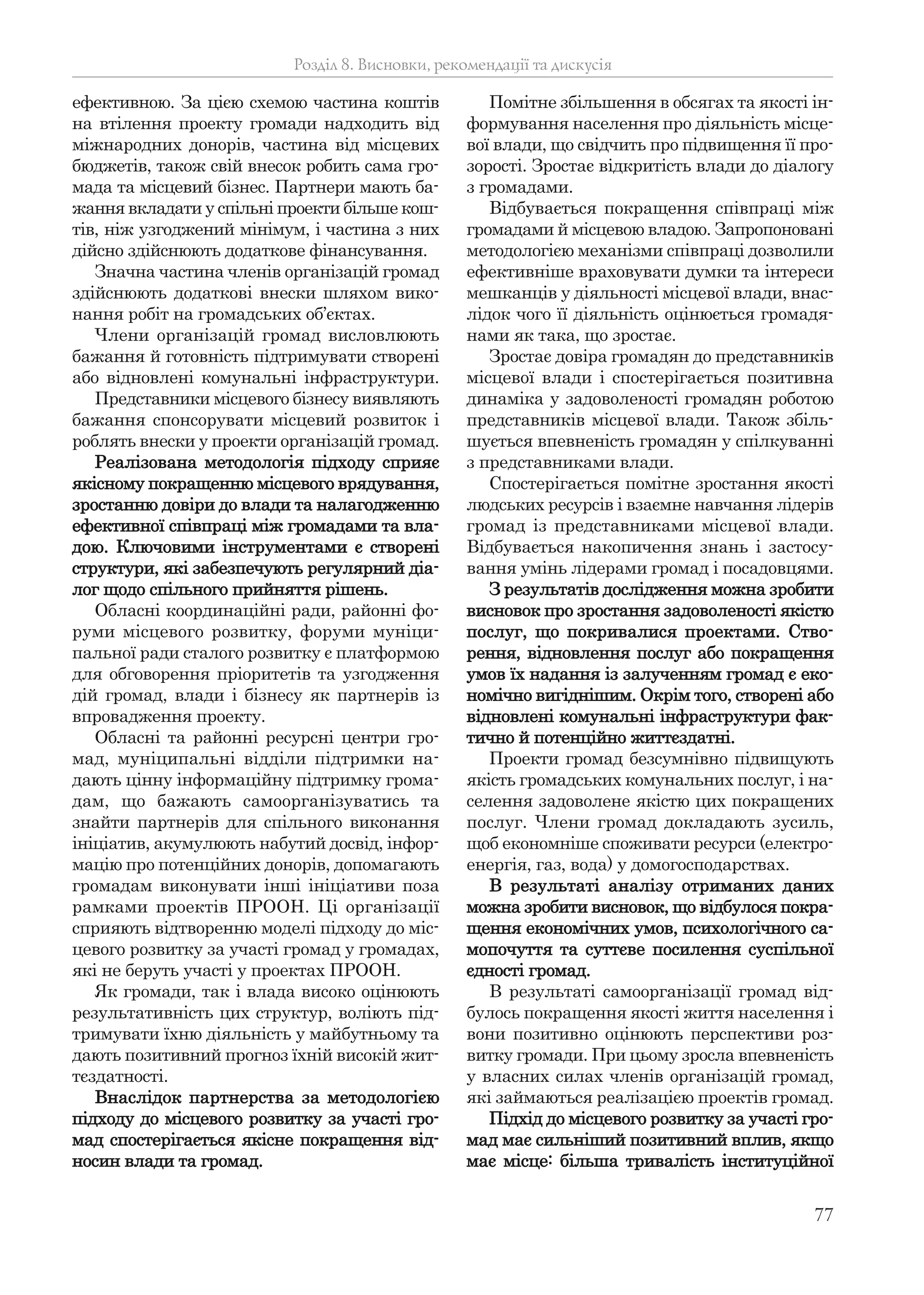 77
ефективною. За цією схемою частина коштів
на втілення проекту громади надходить від
міжнародних донорів, частина від місцевих
бюджетів, також свій внесок робить сама гро-
мада та місцевий бізнес. Партнери мають ба-
жання вкладати у спільні проекти більше кош-
тів, ніж узгоджений мінімум, і частина з них
дійсно здійснюють додаткове фінансування.
Значна частина членів організацій громад
здійснюють додаткові внески шляхом вико-
нання робіт на громадських об’єктах.
Члени організацій громад висловлюють
бажання й готовність підтримувати створені
або відновлені комунальні інфраструктури.
Представники місцевого бізнесу виявляють
бажання спонсорувати місцевий розвиток і
роблять внески у проекти організацій громад.
Реалізована методологія підходу сприяє
якісному покращенню місцевого врядування,
зростанню довіри до влади та налагодженню
ефективної співпраці між громадами та вла-
дою. Ключовими інструментами є створені
структури, які забезпечують регулярний діа-
лог щодо спільного прийняття рішень.
Обласні координаційні ради, районні фо-
руми місцевого розвитку, форуми муніци-
пальної ради сталого розвитку є платформою
для обговорення пріоритетів та узгодження
дій громад, влади і бізнесу як партнерів із
впровадження проекту.
Обласні та районні ресурсні центри гро-
мад, муніципальні відділи підтримки на-
дають цінну інформаційну підтримку грома-
дам, що бажають самоорганізуватись та
знайти партнерів для спільного виконання
ініціатив, акумулюють набутий досвід, інфор-
мацію про потенційних донорів, допомагають
громадам виконувати інші ініціативи поза
рамками проектів ПРООН. Ці організації
сприяють відтворенню моделі підходу до міс-
цевого розвитку за участі громад у громадах,
які не беруть участі у проектах ПРООН.
Як громади, так і влада високо оцінюють
результативність цих структур, воліють під-
тримувати їхню діяльність у майбутньому та
дають позитивний прогноз їхній високій жит-
тєздатності.
Внаслідок партнерства за методологією
підходу до місцевого розвитку за участі гро-
мад спостерігається якісне покращення від-
носин влади та громад.
Помітне збільшення в обсягах та якості ін-
формування населення про діяльність місце-
вої влади, що свідчить про підвищення її про-
зорості. Зростає відкритість влади до діалогу
з громадами.
Відбувається покращення співпраці між
громадами й місцевою владою. Запропоновані
методологією механізми співпраці дозволили
ефективніше враховувати думки та інтереси
мешканців у діяльності місцевої влади, внас-
лідок чого її діяльність оцінюється громадя-
нами як така, що зростає.
Зростає довіра громадян до представників
місцевої влади і спостерігається позитивна
динаміка у задоволеності громадян роботою
представників місцевої влади. Також збіль-
шується впевненість громадян у спілкуванні
з представниками влади.
Спостерігається помітне зростання якості
людських ресурсів і взаємне навчання лідерів
громад із представниками місцевої влади.
Відбувається накопичення знань і застосу-
вання умінь лідерами громад і посадовцями.
З результатів дослідження можна зробити
висновок про зростання задоволеності якістю
послуг, що покривалися проектами. Ство-
рення, відновлення послуг або покращення
умов їх надання із залученням громад є еко-
номічно вигіднішим. Окрім того, створені або
відновлені комунальні інфраструктури фак-
тично й потенційно життєздатні.
Проекти громад безсумнівно підвищують
якість громадських комунальних послуг, і на-
селення задоволене якістю цих покращених
послуг. Члени громад докладають зусиль,
щоб економніше споживати ресурси (електро-
енергія, газ, вода) у домогосподарствах.
В результаті аналізу отриманих даних
можна зробити висновок, що відбулося покра-
щення економічних умов, психологічного са-
мопочуття та суттєве посилення суспільної
єдності громад.
В результаті самоорганізації громад від-
булось покращення якості життя населення і
вони позитивно оцінюють перспективи роз-
витку громади. При цьому зросла впевненість
у власних силах членів організацій громад,
які займаються реалізацією проектів громад.
Підхід до місцевого розвитку за участі гро-
мад має сильніший позитивний вплив, якщо
має місце: більша тривалість інституційної
Розділ 8. Висновки, рекомендації та дискусія
 