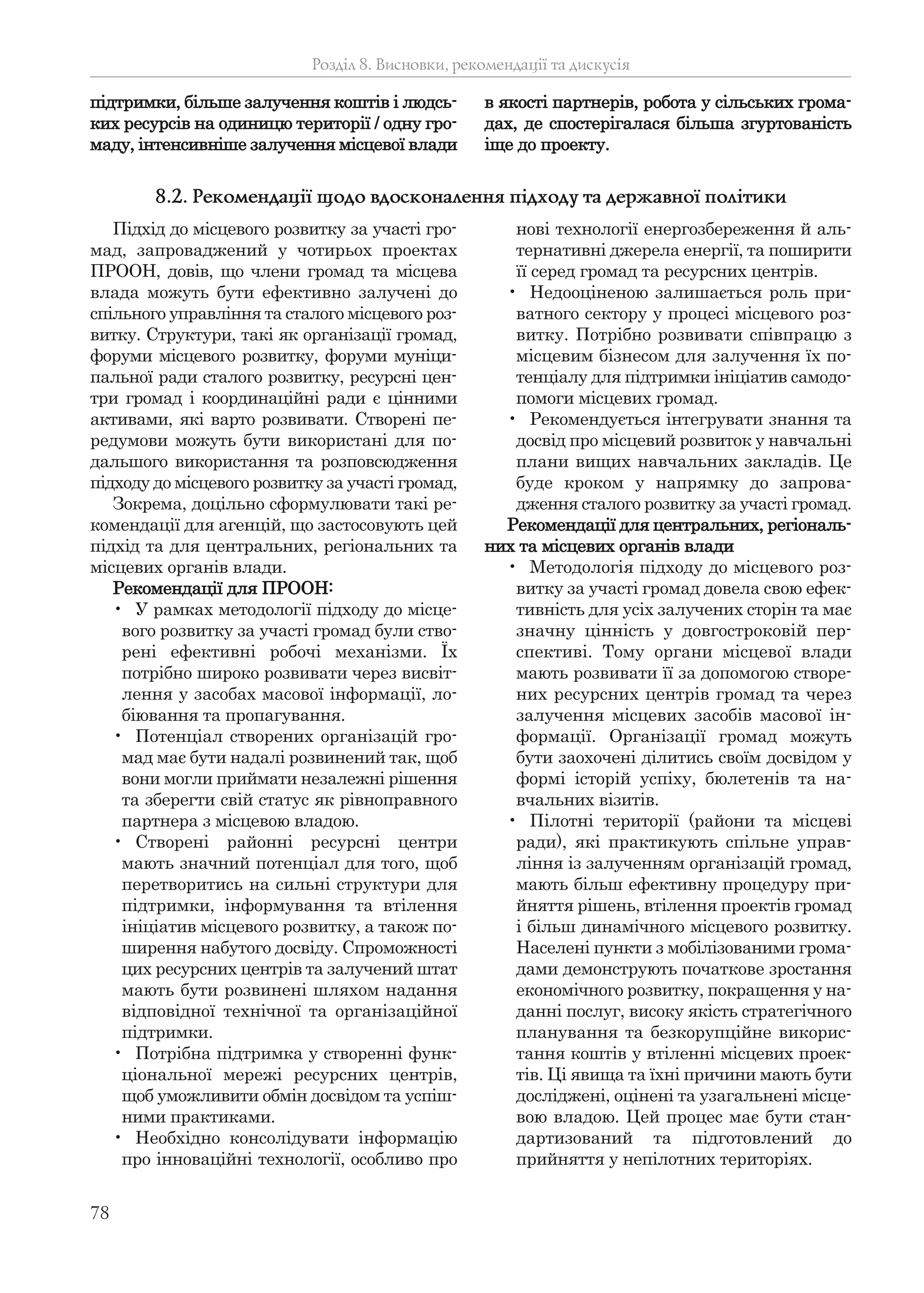 78
підтримки, більше залучення коштів і людсь-
ких ресурсів на одиницю території / одну гро-
маду, інтенсивніше залучення місцевої влади
в якості партнерів, робота у сільських грома-
дах, де спостерігалася більша згуртованість
іще до проекту.
Розділ 8. Висновки, рекомендації та дискусія
Підхід до місцевого розвитку за участі гро-
мад, запроваджений у чотирьох проектах
ПРООН, довів, що члени громад та місцева
влада можуть бути ефективно залучені до
спільного управління та сталого місцевого роз-
витку. Структури, такі як організації громад,
форуми місцевого розвитку, форуми муніци-
пальної ради сталого розвитку, ресурсні цен-
три громад і координаційні ради є цінними
активами, які варто розвивати. Створені пе-
редумови можуть бути використані для по-
дальшого використання та розповсюдження
підходу до місцевого розвитку за участі громад,
Зокрема, доцільно сформулювати такі ре-
комендації для агенцій, що застосовують цей
підхід та для центральних, регіональних та
місцевих органів влади.
Рекомендації для ПРООН:
• У рамках методології підходу до місце-
вого розвитку за участі громад були ство-
рені ефективні робочі механізми. Їх
потрібно широко розвивати через висвіт-
лення у засобах масової інформації, ло-
біювання та пропагування.
• Потенціал створених організацій гро-
мад має бути надалі розвинений так, щоб
вони могли приймати незалежні рішення
та зберегти свій статус як рівноправного
партнера з місцевою владою.
• Створені районні ресурсні центри
мають значний потенціал для того, щоб
перетворитись на сильні структури для
підтримки, інформування та втілення
ініціатив місцевого розвитку, а також по-
ширення набутого досвіду. Спроможності
цих ресурсних центрів та залучений штат
мають бути розвинені шляхом надання
відповідної технічної та організаційної
підтримки.
• Потрібна підтримка у створенні функ-
ціональної мережі ресурсних центрів,
щоб уможливити обмін досвідом та успіш-
ними практиками.
• Необхідно консолідувати інформацію
про інноваційні технології, особливо про
нові технології енергозбереження й аль-
тернативні джерела енергії, та поширити
її серед громад та ресурсних центрів.
• Недооціненою залишається роль при-
ватного сектору у процесі місцевого роз-
витку. Потрібно розвивати співпрацю з
місцевим бізнесом для залучення їх по-
тенціалу для підтримки ініціатив самодо-
помоги місцевих громад.
• Рекомендується інтегрувати знання та
досвід про місцевий розвиток у навчальні
плани вищих навчальних закладів. Це
буде кроком у напрямку до запрова-
дження сталого розвитку за участі громад.
Рекомендації для центральних, регіональ-
них та місцевих органів влади
• Методологія підходу до місцевого роз-
витку за участі громад довела свою ефек-
тивність для усіх залучених сторін та має
значну цінність у довгостроковій пер-
спективі. Тому органи місцевої влади
мають розвивати її за допомогою створе-
них ресурсних центрів громад та через
залучення місцевих засобів масової ін-
формації. Організації громад можуть
бути заохочені ділитись своїм досвідом у
формі історій успіху, бюлетенів та на-
вчальних візитів.
• Пілотні території (райони та місцеві
ради), які практикують спільне управ-
ління із залученням організацій громад,
мають більш ефективну процедуру при-
йняття рішень, втілення проектів громад
і більш динамічного місцевого розвитку.
Населені пункти з мобілізованими грома-
дами демонструють початкове зростання
економічного розвитку, покращення у на-
данні послуг, високу якість стратегічного
планування та безкорупційне викорис-
тання коштів у втіленні місцевих проек-
тів. Ці явища та їхні причини мають бути
досліджені, оцінені та узагальнені місце-
вою владою. Цей процес має бути стан-
дартизований та підготовлений до
прийняття у непілотних територіях.
8.2. Рекомендації щодо вдосконалення підходу та державної політики
 